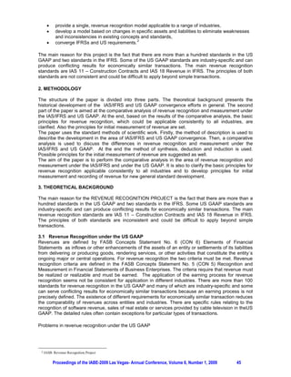 x     provide a single, revenue recognition model applicable to a range of industries,
      x     develop a model based on changes in specific assets and liabilities to eliminate weaknesses
            and inconsistencies in existing concepts and standards,
                                                   2
      x     converge IFRSs and US requirements.

The main reason for this project is the fact that there are more than a hundred standards in the US
GAAP and two standards in the IFRS. Some of the US GAAP standards are industry-specific and can
produce conflicting results for economically similar transactions. The main revenue recognition
standards are IAS 11 – Construction Contracts and IAS 18 Revenue in IFRS. The principles of both
standards are not consistent and could be difficult to apply beyond simple transactions.

2. METHODOLOGY

The structure of the paper is divided into three parts. The theoretical background presents the
historical development of the IAS/IFRS and US GAAP convergence efforts in general. The second
part of the paper is aimed at the comparative analysis of revenue recognition and measurement under
the IAS/IFRS and US GAAP. At the end, based on the results of the comparative analysis, the basic
principles for revenue recognition, which could be applicable consistently to all industries, are
clarified. Also the principles for initial measurement of revenue are set.
The paper uses the standard methods of scientific work. Firstly, the method of description is used to
describe the development in the area of IAS/IFRS and US GAAP convergence. Then, a comparative
analysis is used to discuss the differences in revenue recognition and measurement under the
IAS/IFRS and US GAAP. At the end the method of synthesis, deduction and induction is used.
Possible principles for the initial measurement of revenue are suggested as well.
The aim of the paper is to perform the comparative analysis in the area of revenue recognition and
measurement under the IAS/IFRS and under the US GAAP. It is also to clarify the basic principles for
revenue recognition applicable consistently to all industries and to develop principles for initial
measurement and recording of revenue for new general standard development.

3. THEORETICAL BACKGROUND

The main reason for the REVENUE RECOGNITION PROJECT is the fact that there are more than a
hundred standards in the US GAAP and two standards in the IFRS. Some US GAAP standards are
industry-specific and can produce conflicting results for economically similar transactions. The main
revenue recognition standards are IAS 11 – Construction Contracts and IAS 18 Revenue in IFRS.
The principles of both standards are inconsistent and could be difficult to apply beyond simple
transactions.

3.1 Revenue Recognition under the US GAAP
Revenues are defined by FASB Concepts Statement No. 6 (CON 6) Elements of Financial
Statements as inflows or other enhancements of the assets of an entity or settlements of its liabilities
from delivering or producing goods, rendering services, or other activities that constitute the entity´s
ongoing major or central operations. For revenue recognition the two criteria must be met. Revenue
recognition criteria are defined in the FASB Concepts Statement No. 5 (CON 5) Recognition and
Measurement in Financial Statements of Business Enterprises. The criteria require that revenue must
be realized or realizable and must be earned. The application of the earning process for revenue
recognition seems not be consistent for application in different industries. There are more than 100
standards for revenue recognition in the US GAAP and many of which are industry-specific and some
can serve conflicting results for economically similar transactions because an earning process is not
precisely defined. The existence of different requirements for economically similar transaction reduces
the comparability of revenues across entities and industries. There are specific rules relating to the
recognition of software revenue, sales of real estate or services provided by cable television in theUS
GAAP. The detailed rules often contain exceptions for particular types of transactions.

Problems in revenue recognition under the US GAAP




 2   IASB: Revenue Recognition Project

          Proceedings of the IABE-2009 Las Vegas- Annual Conference, Volume 6, Number 1, 2009    45
 