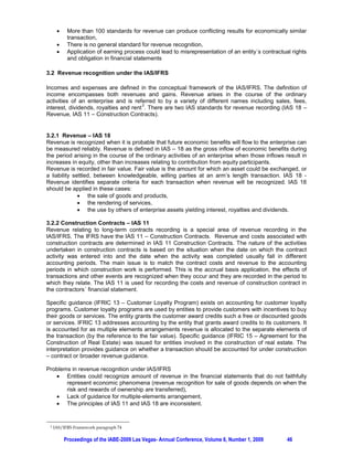 x    More than 100 standards for revenue can produce conflicting results for economically similar
           transaction,
      x    There is no general standard for revenue recognition,
      x    Application of earning process could lead to misrepresentation of an entity´s contractual rights
           and obligation in financial statements

3.2 Revenue recognition under the IAS/IFRS

Incomes and expenses are defined in the conceptual framework of the IAS/IFRS. The definition of
income encompasses both revenues and gains. Revenue arises in the course of the ordinary
activities of an enterprise and is referred to by a variety of different names including sales, fees,
                                       3
interest, dividends, royalties and rent . There are two IAS standards for revenue recording (IAS 18 –
Revenue, IAS 11 – Construction Contracts).


3.2.1 Revenue – IAS 18
Revenue is recognized when it is probable that future economic benefits will flow to the enterprise can
be measured reliably. Revenue is defined in IAS – 18 as the gross inflow of economic benefits during
the period arising in the course of the ordinary activities of an enterprise when those inflows result in
increases in equity, other than increases relating to contribution from equity participants.
Revenue is recorded in fair value. Fair value is the amount for which an asset could be exchanged, or
a liability settled, between knowledgeable, willing parties at an arm’s length transaction. IAS 18 -
Revenue identifies separate criteria for each transaction when revenue will be recognized. IAS 18
should be applied in these cases:
              x the sale of goods and products,
              x the rendering of services,
              x the use by others of enterprise assets yielding interest, royalties and dividends.

3.2.2 Construction Contracts – IAS 11
Revenue relating to long-term contracts recording is a special area of revenue recording in the
IAS/IFRS. The IFRS have the IAS 11 – Construction Contracts. Revenue and costs associated with
construction contracts are determined in IAS 11 Construction Contracts. The nature of the activities
undertaken in construction contracts is based on the situation when the date on which the contract
activity was entered into and the date when the activity was completed usually fall in different
accounting periods. The main issue is to match the contract costs and revenue to the accounting
periods in which construction work is performed. This is the accrual basis application, the effects of
transactions and other events are recognized when they occur and they are recorded in the period to
which they relate. The IAS 11 is used for recording the costs and revenue of construction contract in
the contractors´ financial statement.

Specific guidance (IFRIC 13 – Customer Loyalty Program) exists on accounting for customer loyalty
programs. Customer loyalty programs are used by entities to provide customers with incentives to buy
their goods or services. The entity grants the customer award credits such a free or discounted goods
or services. IFRIC 13 addresses accounting by the entity that grants award credits to its customers. It
is accounted for as multiple elements arrangements revenue is allocated to the separate elements of
the transaction (by the reference to the fair value). Specific guidance (IFRIC 15 – Agreement for the
Construction of Real Estate) was issued for entities involved in the construction of real estate. The
interpretation provides guidance on whether a transaction should be accounted for under construction
– contract or broader revenue guidance.

Problems in revenue recognition under IAS/IFRS
   x Entities could recognize amount of revenue in the financial statements that do not faithfully
       represent economic phenomena (revenue recognition for sale of goods depends on when the
       risk and rewards of ownership are transferred),
   x Lack of guidance for multiple-elements arrangement,
   x The principles of IAS 11 and IAS 18 are inconsistent.


 3   IAS/IFRS Framework paragraph 74

          Proceedings of the IABE-2009 Las Vegas- Annual Conference, Volume 6, Number 1, 2009      46
 