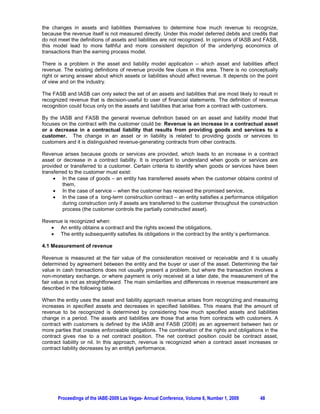 the changes in assets and liabilities themselves to determine how much revenue to recognize,
because the revenue itself is not measured directly. Under this model deferred debits and credits that
do not meet the definitions of assets and liabilities are not recognized. In opinions of IASB and FASB,
this model lead to more faithful and more consistent depiction of the underlying economics of
transactions than the earning process model.

There is a problem in the asset and liability model application – which asset and liabilities affect
revenue. The existing definitions of revenue provide few clues in this area. There is no conceptually
right or wrong answer about which assets or liabilities should affect revenue. It depends on the point
of view and on the industry.

The FASB and IASB can only select the set of an assets and liabilities that are most likely to result in
recognized revenue that is decision-useful to user of financial statements. The definition of revenue
recognition could focus only on the assets and liabilities that arise from a contract with customers.

By the IASB and FASB the general revenue definition based on an asset and liability model that
focuses on the contract with the customer could be: Revenue is an increase in a contractual asset
or a decrease in a contractual liability that results from providing goods and services to a
customer. The change in an asset or in liability is related to providing goods or services to
customers and it is distinguished revenue-generating contracts from other contracts.

Revenue arises because goods or services are provided, which leads to an increase in a contract
asset or decrease in a contract liability. It is important to understand when goods or services are
provided or transferred to a customer. Certain criteria to identify when goods or services have been
transferred to the customer must exist:
     x In the case of goods – an entity has transferred assets when the customer obtains control of
         them,
     x In the case of service – when the customer has received the promised service,
     x In the case of a long-term construction contract – an entity satisfies a performance obligation
         during construction only if assets are transferred to the customer throughout the construction
         process (the customer controls the partially constructed asset).

Revenue is recognized when:
   x An entity obtains a contract and the rights exceed the obligations,
   x The entity subsequently satisfies its obligations in the contract by the entity´s performance.

4.1 Measurement of revenue

Revenue is measured at the fair value of the consideration received or receivable and it is usually
determined by agreement between the entity and the buyer or user of the asset. Determining the fair
value in cash transactions does not usually present a problem, but where the transaction involves a
non-monetary exchange, or where payment is only received at a later date, the measurement of the
fair value is not as straightforward. The main similarities and differences in revenue measurement are
described in the following table.

When the entity uses the asset and liability approach revenue arises from recognizing and measuring
increases in specified assets and decreases in specified liabilities. This means that the amount of
revenue to be recognized is determined by considering how much specified assets and liabilities
change in a period. The assets and liabilities are those that arise from contracts with customers. A
contract with customers is defined by the IASB and FASB (2008) as an agreement between two or
more parties that creates enforceable obligations. The combination of the rights and obligations in the
contract gives rise to a net contract position. The net contract position could be contract asset,
contract liability or nil. In this approach, revenue is recognized when a contract asset increases or
FRQWUDFW OLDELOLW GHFUHDVHV E DQ HQWLW SHUIRUPDQFH




       Proceedings of the IABE-2009 Las Vegas- Annual Conference, Volume 6, Number 1, 2009      48
 