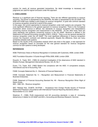 solution for nearly all revenue generated transactions. No detail knowledge is necessary and
judgments are used for logical conclusion under this approach.

5. CONCLUSIONS

Revenue is a significant part of financial reporting. There are two different approaches to revenue
recording. The former is represented by the IAS/IFRS, the latter is represented by the US GAAP. The
IASB and FASB have initiated a joint project on revenue recognition. A quite new common standard
on revenue recognition should be a result of this project.
In this paper, the current approaches to revenue recognition under both systems are compared. The
most significant difference is the general approach to revenue recognition. There is the Conceptual
Framework where revenue is defined, two standards on revenue recognition and interpretations
concerning revenue recognition and measurement in the IAS/IFRS. On the other hand, there are
many standards and guidance concerning revenue in the US GAAP. Revenue is defined in the
Statements of Financial Accounting concepts (CON 5, CON 6). There is not any general standard for
revenue recognition under the US GAAP. The most significant differences in revenue recognition
concern the long-term contracts and deferred payments. Despite this difference, there are many
similarities between both systems.
Based on the results of the comparative analysis which was done in the paper, a new approach for
revenue recognition based on principles for the new general standard for revenue recognition
common for both systems is being developed.

REFERENCES

IASB: Preliminary Views on Revenue Recognition in Contracts with Customers, IASB, London 2008.

IASC Foundation Education: A Guide through IFRSs 2008, IASB, London 2008.

Doupnik, S., Taylor, M.E., (1985) An empirical investigation of the observance of IASC standard in
Western Europe, Management International Review, Vol. 25, No.1

Evans, T.G, Taylor, M.E. (1982) Bottom line compliance with the IASC: A comparative analysis,
International Journal of Accounting, Fall.

FASB: Concepts Statement No. 6 – Elements of Financial Statements.

FASB: Concepts Statement No. 5 – Recognition and Measurement in Financial Statements of
Business Enterprises.

FASB: Statement of Financial Accounting Standard No. 48 – Revenue Recognition When Right of
Return Exists.
SEC: SAB 104 – Revenue recognition

SEC: Release Nos. 33-8879; 34-57026 – Acceptance from Foreign Private Issuers of Financial
Statements Prepared in Accordance with International Financial Reporting Standards without
Reconciliation to U.S. GAAP

Weetman, P., (1998), Profit measurement and UK accounting standards: a case of increasing
disharmony in relation to US GAAP and IAS´s, Accounting and Business Research, Summer.




      Proceedings of the IABE-2009 Las Vegas- Annual Conference, Volume 6, Number 1, 2009   53
 