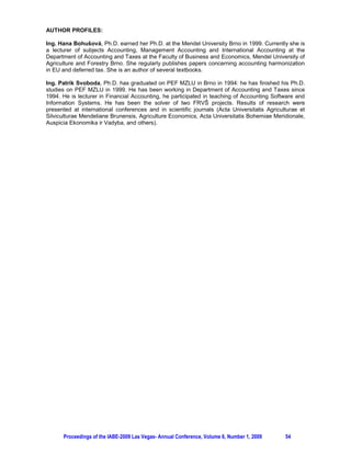 AUTHOR PROFILES:

Ing. Hana Bohušová, Ph.D. earned her Ph.D. at the Mendel University Brno in 1999. Currently she is
a lecturer of subjects Accounting, Management Accounting and International Accounting at the
Department of Accounting and Taxes at the Faculty of Business and Economics, Mendel University of
Agriculture and Forestry Brno. She regularly publishes papers concerning accounting harmonization
in EU and deferred tax. She is an author of several textbooks.

Ing. Patrik Svoboda, Ph.D. has graduated on PEF MZLU in Brno in 1994: he has finished his Ph.D.
studies on PEF MZLU in 1999. He has been working in Department of Accounting and Taxes since
1994. He is lecturer in Financial Accounting, he participated in teaching of Accounting Software and
Information Systems. He has been the solver of two FRVŠ projects. Results of research were
presented at international conferences and in scientific journals (Acta Universitatis Agriculturae et
Silviculturae Mendeliane Brunensis, Agriculture Economics, Acta Universitatis Bohemiae Meridionale,
Auspicia Ekonomika ir Vadyba, and others).




      Proceedings of the IABE-2009 Las Vegas- Annual Conference, Volume 6, Number 1, 2009    54
 
