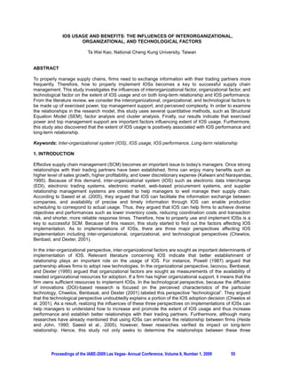 IOS USAGE AND BENEFITS: THE INFLUENCES OF INTERORGANIZATIONAL,
                     ORGANIZATIONAL, AND TECHNOLOGICAL FACTORS

                           Ta Wei Kao, National Cheng Kung University, Taiwan


ABSTRACT

To properly manage supply chains, firms need to exchange information with their trading partners more
frequently. Therefore, how to properly implement IOSs becomes a key to successful supply chain
management. This study investigates the influences of interorganizational factor, organizational factor, and
technological factor on the extent of IOS usage and on both long-term relationship and IOS performance.
From the literature review, we consider the interorganizational, organizational, and technological factors to
be made up of exercised power, top management support, and perceived complexity. In order to examine
the relationships in the research model, this study uses several quantitative methods, such as Structural
Equation Model (SEM), factor analysis and cluster analysis. Finally, our results indicate that exercised
power and top management support are important factors influencing extent of IOS usage. Furthermore,
this study also discovered that the extent of IOS usage is positively associated with IOS performance and
long-term relationship.

Keywords: Inter-organizational system (IOS), IOS usage, IOS performance, Long-term relationship

1. INTRODUCTION

Effective supply chain management (SCM) becomes an important issue to today’s managers. Once strong
relationships with their trading partners have been established, firms can enjoy many benefits such as
higher level of sales growth, higher profitability, and lower discretionary expense (Kalwani and Narayandas,
1995). Because of this demand, inter-organizational system (IOS) such as electronic data interchange
(EDI), electronic trading systems, electronic market, web-based procurement systems, and supplier
relationship management systems are created to help managers to well manage their supply chain.
According to Saeed et al. (2005), they argued that IOS can facilitate the information exchange between
companies, and availability of precise and timely information through IOS can enable production
scheduling to correspond to actual usage. Thus, they argued that IOS can help firms to achieve diverse
objectives and performances such as lower inventory costs, reducing coordination costs and transaction
risk, and shorter, more reliable response times. Therefore, how to properly use and implement IOSs is a
key to successful SCM. Because of this reason, this study started to find out the factors affecting IOS
implementation. As to implementations of IOSs, there are three major perspectives affecting IOS
implementation including inter-organizational, organizational, and technological perspectives (Chewlos,
Benbast, and Dexter, 2001).

In the inter-organizational perspective, inter-organizational factors are sought as important determinants of
implementation of IOS. Relevant literature concerning IOS indicate that better establishment of
relationship plays an important role on the usage of IOS. For instance, Powell (1987) argued that
partnership allows firms to adopt new technologies. In the organizational perspective, Iacovou, Benbasat,
and Dexter (1995) argued that organizational factors are sought as measurements of the availability of
needed organizational resources for adoption. If a firm has higher organizational support, it means that the
firm owns sufficient resources to implement IOSs. In the technological perspective, because the diffusion
of innovations (DOI)-based research is focused on the perceived characteristics of the particular
technology, Chwelos, Benbasat, and Dexter (2001) labeled this perspective “technological”. They argued
that the technological perspective undoubtedly explains a portion of the IOS adoption decision (Chwelos et
al. 2001). As a result, realizing the influences of these three perspectives on implementations of IOSs can
help managers to understand how to increase and promote the extent of IOS usage and thus increase
performance and establish better relationships with their trading partners. Furthermore, although many
researches have already mentioned that using IOSs can enhance the relationship between firms (Heide
and John, 1990; Saeed et al., 2005), however, fewer researches verified its impact on long-term
relationship. Hence, this study not only seeks to determine the relationships between these three




         Proceedings of the IABE-2009 Las Vegas- Annual Conference, Volume 6, Number 1, 2009       55
 