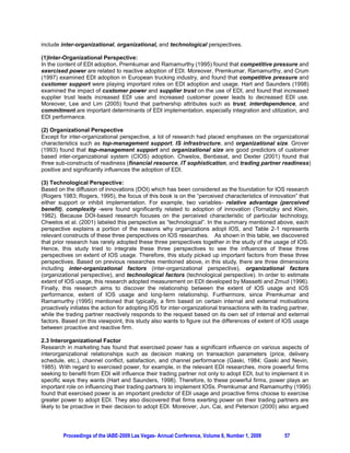 include inter-organizational, organizational, and technological perspectives.

(1)Inter-Organizational Perspective:
In the content of EDI adoption, Premkumar and Ramamurthy (1995) found that competitive pressure and
exercised power are related to reactive adoption of EDI. Moreover, Premkumar, Ramamurthy, and Crum
(1997) examined EDI adoption in European trucking industry, and found that competitive pressure and
customer support were playing important roles on EDI adoption and usage. Hart and Saunders (1998)
examined the impact of customer power and supplier trust on the use of EDI, and found that increased
supplier trust leads increased EDI use and increased customer power leads to decreased EDI use.
Moreover, Lee and Lim (2005) found that partnership attributes such as trust, interdependence, and
commitment are important determinants of EDI implementation, especially integration and utilization, and
EDI performance.

(2) Organizational Perspective
Except for inter-organizational perspective, a lot of research had placed emphases on the organizational
characteristics such as top-management support, IS infrastructure, and organizational size. Grover
(1993) found that top-management support and organizational size are good predictors of customer
based inter-organizational system (CIOS) adoption. Chwelos, Benbasat, and Dexter (2001) found that
three sub-constructs of readiness (financial resource, IT sophistication, and trading partner readiness)
positive and significantly influences the adoption of EDI.

(3) Technological Perspective:
Based on the diffusion of innovations (DOI) which has been considered as the foundation for IOS research
(Rogers 1983; Rogers, 1995), the focus of this book is on the “perceived characteristics of innovation” that
either support or inhibit implementation. For example, two variables- relative advantage (perceived
benefit), complexity -were found significantly related to adoption of innovation (Tornatzky and Klein,
1982). Because DOI-based research focuses on the perceived characteristic of particular technology,
Chwelos et al. (2001) labeled this perspective as “technological”. In the summary mentioned above, each
perspective explains a portion of the reasons why organizations adopt IOS, and Table 2-1 represents
relevant constructs of these three perspectives on IOS researches. As shown in this table, we discovered
that prior research has rarely adopted these three perspectives together in the study of the usage of IOS.
Hence, this study tried to integrate these three perspectives to see the influences of these three
perspectives on extent of IOS usage. Therefore, this study picked up important factors from these three
perspectives. Based on previous researches mentioned above, in this study, there are three dimensions
including inter-organizational factors (inter-organizational perspective), organizational factors
(organizational perspective), and technological factors (technological perspective). In order to estimate
extent of IOS usage, this research adopted measurement on EDI developed by Massetti and Zmud (1996).
Finally, this research aims to discover the relationship between the extent of IOS usage and IOS
performance, extent of IOS usage and long-term relationship. Furthermore, since Premkumar and
Ramamurthy (1995) mentioned that typically, a firm based on certain internal and external motivations
proactively initiates the action for adopting IOS for inter-organizational transactions with its trading partner,
while the trading partner reactively responds to the request based on its own set of internal and external
factors. Based on this viewpoint, this study also wants to figure out the differences of extent of IOS usage
between proactive and reactive firm.

2.3 Interorganizational Factor
Research in marketing has found that exercised power has a significant influence on various aspects of
interorganizational relationships such as decision making on transaction parameters (price, delivery
schedule, etc.), channel conflict, satisfaction, and channel performance (Gaski, 1984; Gaski and Nevin,
1985). With regard to exercised power, for example, in the relevant EDI researches, more powerful firms
seeking to benefit from EDI will influence their trading partner not only to adopt EDI, but to implement it in
specific ways they wants (Hart and Saunders, 1998). Therefore, to these powerful firms, power plays an
important role on influencing their trading partners to implement IOSs. Premkumar and Ramamurthy (1995)
found that exercised power is an important predictor of EDI usage and proactive firms choose to exercise
greater power to adopt EDI. They also discovered that firms exerting power on their trading partners are
likely to be proactive in their decision to adopt EDI. Moreover, Jun, Cai, and Peterson (2000) also argued




         Proceedings of the IABE-2009 Las Vegas- Annual Conference, Volume 6, Number 1, 2009          57
 