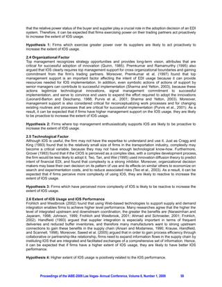 that the relative power status of the buyer and supplier play a crucial role in the adoption decision of an EDI
system. Therefore, it can be expected that firms exercising power on their trading partners act proactively
to increase the extent of IOS usage.

Hypothesis 1: Firms which exercise greater power over its suppliers are likely to act proactively to
increase the extent of IOS usage.

2.4 Organizational Factor
Top management recognizes strategy opportunities and provides long-term vision, attributes that are
critical for successful adoption of innovation (Quinn, 1985). Premkumar and Ramamurthy (1995) also
argued that IOS clearly requires top management support for cross organizational boundaries and gaining
commitment from the firm’s trading partners. Moreover, Premkumar et al. (1997) found that top
management support is an important factor affecting the intent of EDI usage because it can provide
resources needed for IOS implementation. In addition, even symbolic actions of actions of support by
senior managers can contribute to successful implementation (Sharma and Yetton, 2003), because these
actions legitimize technological innovations, signal management commitment to successful
implementation, and serve to convince end users to expend the effort required to adopt the innovations
(Leonard-Barton and Deschamp, 1988; Purvis et al., 2001; Sharma and Yetton, 2003). Moreover,
management support is also considered critical for reconceptualizing work processes and for changing
existing routines and processes that are critical for successful implementation (Purvis et al., 2001). As a
result, it can be expected that if firms have higher management support on the IOS usage, they are likely
to be proactive to increase the extent of IOS usage.

Hypothesis 2: Firms where top management enthusiastically supports IOS are likely to be proactive to
increase the extent of IOS usage.

2.5 Technological Factor
Although IOS is useful, the firm may not have the expertise to understand and use it. Just as Cragg and
King (1993) found that to the relatively small size of firms in the transportation industry, complexity may
become a critical variable, because they may not have enough technological know-how. Furthermore,
Grover (1993) found that if the CIOS is perceived as a complex idea, with a complex development process,
the firm would be less likely to adopt it. Teo, Tan, and Wei (1995) used innovation diffusion theory to predict
intent of financial EDI, and found that complexity is a strong inhibitor. Moreover, organizational decision
makers may base their own decision on its pattern of use and its effects on similar others to economize on
search and experimentation costs, and to reduce associated risks (Teo et al., 2003). As a result, it can be
expected that if firms perceive more complexity of using IOS, they are likely to reactive to increase the
extent of IOS usage.

Hypothesis 3: Firms which have perceived more complexity of IOS is likely to be reactive to increase the
extent of IOS usage.

2.6 Extent of IOS Usage and IOS Performance
Frohlich and Westbrook (2002) found that using Web-based technologies to support supply and demand
integration enables firms to achieve higher level performance. Many researches agree that the higher the
level of integrated upstream and downstream coordination, the greater the benefits are (Narasimhan and
Jayaram, 1998; Johnson, 1999; Frohlich and Westbrook, 2001; Ahmad and Schroeder, 2001; Frohlich,
2002). Handfield (1993) argued that supplier integration is especially important in terms of frequent
deliveries and reduced buffer inventories, and therefore many manufacturers want to strong upstream
connections to gain these benefits in the supply chain (Ansari and Modarress, 1990; Krause, Handfield,
and Scannell, 1998). Moreover, Saeed et al. (2005) argued that in order to gain process efficiency through
collaborative or partnership-like relationship, firms need to expand information flows in the supply chain by
instituting IOS that are integrated and facilitated exchanges of a comprehensive set of information. Hence,
it can be expected that if firms have a higher extent of IOS usage, they are likely to have better IOS
performance.

Hypothesis 4: Higher extent of IOS usage is positively related to the IOS performance.




         Proceedings of the IABE-2009 Las Vegas- Annual Conference, Volume 6, Number 1, 2009         58
 