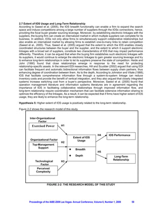 2.7 Extent of IOS Usage and Long-Term Relationship
According to Saeed et al. (2005), the IOS breadth functionality can enable a firm to expand the search
space and induce competitions among a large number of suppliers through the IOSs connections, hence,
providing the focal buyer greater sourcing leverage. Moreover, by establishing electronic linkages with the
suppliers, the buying firm can create an internalized market in which multiple suppliers can complete for its
business. In addition, IOSs not only allow firms to simultaneously support collaborative relationships but
also enable an internalized market by allowing firms to establish one-to-many links to retain competition
(Saeed et al., 2005). Thus, Saeed et al. (2005) argued that the extent to which the IOS enables closely
coordinated structures between the buyer and the supplier, and the extent to which it support electronic
linkages with a broad set of suppliers, constitute two characteristics of IOS that may impact performance
differently. Therefore, it can be argued that when the buying firm establishes such electronic linkages with
its suppliers, it would continue to enlarge the electronic linkages to gain greater sourcing leverage and try
to enhance long-term relationships in order to let its suppliers preserve the state of competition. Heide and
John (1990) found that close relationships emerge in response to the need for protecting
relationship-specific assets. In the relevant EDI researches, Hill and Scudder (2002) argued that using EDI
can facilitate frequent and automatic bidirectional information flows between supply chain partners, thus
enhancing degree of coordination between them. As to the depth, According to Johnston and Vitale (1988),
IOS that facilitate comprehensive information flow through a system-to-system linkage can reduce
inventory costs and provide the benefit of vertical integration, and they also argued that closely integrated
systems increase switching cost from a buyer’s perspective. Moreover, Saeed et al. (2005) found that
operation management literature and information systems literatures are in agreement regarding the
importance of IOS in facilitating collaborative relationships through improved information flow, and
long-term relationship require coordination mechanism that can facilitate extensive information sharing to
optimize the efficiency of the linkages. As a result, it can be expected that if firms have higher extent of IOS
usage, they are likely to enhance the long-term relationship.

Hypothesis 5: Higher extent of IOS usage is positively related to the long-term relationship.

Figure 2-2 shows the research model of this study.


         Inter-Organizational
                Factor
           Exercised Power           H1


                                                                      H4         IOS Performance
                                                 Extent of IOS
          Organizational Factor                     Usage
                                     H2
            Top-Management
                Support
                                             z    Breadth
                                                                      H5
                                             z    Depth                               Long-Term
                                                                                     Relationship
              Technological          H3
                  Factor
               Perceived
               C    l it
               Complexity



                         FIGURE 2-2: THE RESEARCH MODEL OF THIS STUDY




         Proceedings of the IABE-2009 Las Vegas- Annual Conference, Volume 6, Number 1, 2009         59
 