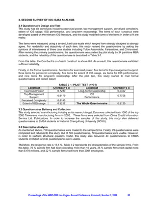 3. SECOND SURVEY OF IOS: DATA ANALYSIS

3.1 Questionnaire Design and Test
This study has six constructs including exercised power, top-management support, perceived complexity,
extent of IOS usage, IOS performance, and long-term relationship. The items of each construct were
developed based on the relevant IOS literature, and this study modified some of the items in order to fit the
reality.

The items were measured using a seven Likert-type scale which ranges from strongly disagree to strongly
agree. For readability and objectivity of each item, this study revised the questionnaire by asking the
opinions of interviewees of three case studies including Yulon Automobile, Fareastone, and China-steel.
After revising the primary questionnaire, the questionnaire was pretest by pilot study by 34 part-time MBA
students, and the reliability of this questionnaire is described in Table 3-1.

From this table, the Cronbach’s     RI HDFK FRQVWUXFW LV DERYH  $V D UHVXOW WKLV TXHVWLRQQDLUH H[KLELWHG
sufficient reliability.

Finally, in the formal questionnaire, five items for exercised power, five items for top-management support,
three items for perceived complexity, five items for extent of IOS usage, six items for IOS performance,
and nine items for long-term relationship. After the pilot test, this study started to mail formal
questionnaires and collect datum

                                    TABLE 3-1: PILOT TEST (N=34)
       Construct                Cronbach’s               Construct                      Cronbach’s
    Exercised Power                0.7239          Long-Term Relationship                  0.6462
    Top-Management                                          IOS
                                   0.9179                                                      0.7708
         Support                                        Performance
  Perceived Complexity             0.8145
   Extent of IOS usage             0.9217         The Whole Questionnaire                      0.9120

3.2 Questionnaires Delivery and Collection
This study selected manufacturing industry as its research target. Data was collected from 1000 of the top
5000 Taiwanese manufacturing firms in 2005. These firms were selected from China Credit Information
Service Ltd. Publications. In order to increase the samples of this study, this study also delivered
questionnaires to EMBA students in National Cheng-Kung University (NCKU).
.
3.3 Descriptive Analysis
As mentioned above, 700 questionnaires were mailed to the sample firms. Finally, 79 questionnaires were
completed and returned to this study. Out of 700 questionnaires, 70 questionnaires were usable. However,
in order to perform structural equation model, this study also delivered 40 questionnaires to EMBA
students in NCKU, and 30 questionnaires were usable.

Therefore, the response rate is 13.5 %. Table 3-2 represents the characteristics of the sample firms. From
this table, 70 % sample firm had been operating more than 16 years, 25 % sample firms had capital more
than $170 millions, and 22 % sample firms had more than 2001 employees.




         Proceedings of the IABE-2009 Las Vegas- Annual Conference, Volume 6, Number 1, 2009            62
 