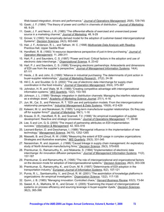Web-based integration, drivers and performance,” Journal of Operations Management, 20(6), 729-745
10. Gaski, J. F. (1984) “The theory of power and conflict in channels of distribution,” Journal of Marketing,
    48, 9-29
11. Gaski, J. F. and Nevin, J. R. (1985) “The differential effects of exercised and unexercised power
    source in a marketing channel,” Journal of Marketing, 48, 9-29
12. Grover, V. (1993) “An empirically derived model for the adoption of customer-based interorganizational
    Systems”, Decision Sciences, 24(3), 603-640
13. Hair, J. F., Anderson, R. L., and Tatham, W. C. (1998) Multivariate Data Analysis with Reading,
    Prentice-Hall, Upper Saddle River
14. Handfield, R. B. (1993) “A resource dependence perspective of just-in-time purchasing,” Journal of
    Operation Management, 11, 289-311
15. Hart, P. J. and Saunders, C. S. (1997) “Power and trust: Critical factors in the adoption and use of
    electronic data interchange ,” Organizational Science, 8, 23-42
16. Hart, P. J. and Saunders, C. S. (1998) “Emerging electronic partnerships: Antecedents and dimensions
    of EDI use from the supplier’s perspective,” Journal of Management Information Systems, 14(4),
    87-111
17. Heide, J. B. and John, G. (1990) ”Alliance in industrial purchasing: The determinants of joint action in
    buyer-supplier relationships,” Journal of Marketing Research , 27(2), 24-36
18. Hill C. A. and Scudder, G. D. (2002) “The use of electronic data interchange for supply chain
    coordination in the food industry,” Journal of Operation Management, 20(4), 375-387
19. Johnston, H. R. and Vitale, M. R. (1988) “Creating competitive advantage with interorganizational
    information systems,” MIS Quarterly, 12(2), 153-165
20. Johnson, J. L. (1999) “Strategic integration in distribution channels: Managing the interfirm relationship
    as a strategic asset,” Academy of Marketing Science Journal, 27(1), 4-18.
21. Jun, M., Cai, S., and Peterson, R. T. “EDI use and participation models: From the interorganizational
    relationship perspective,” Industrial Management  Data Systems, 100(9), 412-429
22. Kalwani, M. U. and Narakesari, N. (1995) “Long-term manufacturer-supplier relationships: Do they pay
    off for supplier firms?” Journal of Marketing, 59(1), 1-16
23. Krause, D. R., Handfield, R. B., and Scannell, T.V. (1998) “An empirical investigation of supplier
    development: Reactive and strategic processes,” Journal of Operations Management, 17, 39-58
24. Lee, S and Lim, G. G. (2005) “The impact of partnership attributes on EDI implementation
    success,” Information  Management, 42, 503–516
25. Leonard-Barton, D. and Deschamps, I. (1988) ”Managerial influence in the implementation of new
    technology,” Management Science, 34(10), 1252-1265
26. Massetti, B. and Zmud, R. W. (1996) “Measuring the extent of EDI usage in complex organizations:
    Strategies and illustrative examples,” MIS Quarterly, 20(3), 331-345
27. Narasimhan, R. and Jayaram, J. (1998) “Causal linkage in supply chain management: An exploratory
    study of North American manufacturing firms,” Decision Science, 29(3), 579-605
28. Premkumar, G., Ramamurthy, K., and Nilakanta, S. (1994) “Implementation of electronic data
    interchange: An innovation diffusion perspective,” Journal of Management Information Systems, 11(2),
    157-187
29. Premkumar, G. and Ramamurthy, K. (1995) “The role of interorganizational and organizational factors
    on the decision mode for adoption of interorganiazational systems,” Decision Sciences, 26(3), 303-336
30. Premkumar, G., Ramamurthy, K., and Crum, M. R. (1997) “Determinants of EDI adoption in the
    transportation industry,” European Journal of Information Systems, 6(2), 107-121
31. Purvis, R. L., Sambamurthy, V., and Zmud, R. W. (2001) ”The assimilation of knowledge platforms in
    organizations: An empirical investigation,” Organization Science, 12(2), 117-135
32. Quinn, J. B. (1985) “Managing innovation: Controlled chaos,” Harvard Business Review, 63(3), 73-84
33. Saeed, K. A., Malhotra, M. K., and Grover, V. (2005) “Examining the impact of interorganizational
    systems on process efficiency and sourcing leverage in buyer-supplier dyads,” Decision Sciences,
    36(3), 365-396




         Proceedings of the IABE-2009 Las Vegas- Annual Conference, Volume 6, Number 1, 2009        72
 