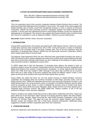 A STUDY ON EASTERN-NORTHERN ASIAN ECONOMIC COOPERATION

                    Sheu, Shih Wei, California International Business University, USA
                    Thomas Matula, California International Business University, USA

ABSTRACT

This is an exploratory study of the economic cooperation between Eastern-Northern Asia countries. The
study found that trade dependence had increased in recent years. The results of this study suggest that
Eastern-Northern Asia countries should find homogeneity products in order to improve its economic
cooperation. ASEAN has been promoting economic cooperation between the Eastern-Northern Asia
countries. In recent years the professional services in each Eastern-Northern country has changed from
heterogeneity to homogeneity. This research also suggests that Eastern-Northern Asia countries should
find a forum for cooperation in order to display the Eastern –Northern economic effectiveness.

Key words: Eastern-Northern Asian, Economic cooperation

1. INTRODUCTION

Chinag (2007) reported that in the fourteen year following the 1988 Olympic Games in Seoul the volume
of East Asian business trade increased from 34% to 52%. During that period a number of institutions
contributed to the increased trade in the Asian business area. Two of the key institutions were the
Association of Southeast Asian Nations, ASEAN and the Asia-Pacific Economic Cooperation (APEC)
which created opportunities to improve trade.

The Regional Trade Agreement (RTA) has also influenced trade opportunities throughout the world. In
2008, the World Economic Outlook database has shown that countries which joined institutions like IMF
were able to boost trade. Although trade barriers are still a challenge for the building of a global market
many countries involved in negotiations to reduce them.

Yu (2007) stated that In Asia the Association of Southeast Asian Nations has worked to build up,
economic intuitions across the continent. Organizations like the ‘Asia-Pacific Economic Cooperation and
Middle East Regions have worked to build economic cooperation. To further regional trade the South
Asian Free Trade Zone was created in 2005. Although it may seem Asia countries are an economic
block there are a wide variety of economic problems that impact the different regions of Asia. In this
paper we will look at the problems that impact the North Eastern Asia countries.

Huang (2005) has stated that there are very few studies focusing on Eastern-Northern economic
cooperation. By comparison there are numerous of studies on other Asian ‘economic zones’, such as
bohai economic zone, TRADP and Japanese sea economic zone among the East Asian countries. Lung
(2005) believed that if one of the economic zones is successful in the Eastern-Northern area the others
would be successful as well. Hence, in order to integrate the economic zone of northern East Asian
countries China, Korea (North and south), Mongolia, Japan, Russia and the U.S.A have agreed upon a
‘Northeast Asian Economic Summit’. Ma (2006) stated that ‘Taiwan’s problem’ is one of the key
problems for Eastern- Asia’s economic integration.

Taiwan is located in the middle of East Asia and has a deep historic relationship with China. Taiwan has
been called one of the ‘East Asian Tigers’ because of its strong economic relation with other Eastern-
Northern countries. Recently, Taiwan has joined the ‘Asia-Pacific Economic Cooperation’ which under
the name of ‘Chinese Taipei’. This paper will cover the economic relation between each Eastern-
Northern country and analyzes their role in East Asian economic development, additionally giving
suggestions to Eastern-northern cooperation about their role in East Asia.

2. LITERATURE REVIEW

Numerous researchers have described the concept of Economic Integration. Many studies focused on



         Proceedings of the IABE-2009 Las Vegas- Annual Conference, Volume 6, Number 1, 2009      74
 
