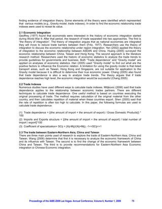 finding evidence of integration theory. Some elements of the theory were identified which represented
that various models (e.g., Gravity model, trade indexes). In order to find the economic relationship trade
indexes were used to reveal its value.

2.1 Economic Integration
Geoffrey (1977) found that economists were interested in the history of economic integration started
during World War II. After that period, the research of trade separated into two approaches. The first is
“the theory of integration”. The theory of integration argues that as national economies are integrated
they will move to reduce trade barriers between them (Fritz, 1977). Researchers use the theory of
integration to discuss the economic relationship under region integration. Yen (2002) applied the theory
of integration to the economic relationship between ASEAN and China. Huang (2005) surveyed the
economic relationship between China, Taiwan and Hong Kong. The second approach is the literature
research method. Researchers used the historic of economic statistics to analyze the trade trends to
provide guidelines for governments and business. Both “Trade dependence” and “Gravity model” are
applied on analyses of economic statistics. Han (2005) used “Gravity model” to find out what are the
positive factors to influence the Economic relation. A limitation for using the gravity model is that listed
transport areas, such as Taiwan, Hong Kong and Singapore, are not suitable for application to the
Gravity model because it is difficult to determine their true economic power. Chang (2005) also found
that trade dependence is also a way to analyze trade trends. The theory argues that if trade
dependence reaches high level, the economic integration would be successful (Chang 2005).

2.2 Trade Indexes
Numerous studies have used different ways to calculate trade indexes. Milijkovic (2006) said that trade
dependence applies to the relationship between economic trades partners. There are different
techniques to calculate trade dependence. One useful method is based on countries executing the
original processing of trade. The method requires calculation of the original material from the other
country, and then calculates repetition of material when these countries export. Shen (2005) said that
the rate of repetition is often too high to calculate. In this paper, the following formulas are used to
calculate trade dependence:

      Trade dependence = [(the amount of import + the amount of export) / Gross Domestic Products]) *
100
   Imports and Exports structure = [(the amount of import + the amount of export) / total number of
import / export]*100
   Coefficient of specialization= SCij = (Xij-Mij)/(Xij+Mij); -1=SCij=1

2.3 The trade between Eastern-Northern Asia, China and Taiwan
There are three main points used of research to explore the trade of Eastern-Northern Asia, China and
Taiwan. Wang (2006) determine that first it is necessary to analyze the economic framework of China
and its influence with Taiwan. The second is to find the change of the economic framework between
China and Taiwan. The third is to provide recommendations for Eastern-Northern Asia Economic
integration or Chinese Economic integration.




          Proceedings of the IABE-2009 Las Vegas- Annual Conference, Volume 6, Number 1, 2009      75
 
