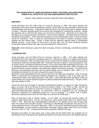 THE FOUNDATIONS OF JAMES BUCHANAN’S WORK: EXCHANGE AND GAINS FROM
           TRADE IN ALL ASPECTS OF LIFE, INCLUDING MARKETS AND POLITICS

                  James E. Alvey, Massey University, Palmerston North, New Zealand

ABSTRACT

James Buchanan won the Nobel Prize for economic sciences in 1986. This paper sketches the
foundations of his work and how it developed over time. By the 1960s he saw exchange as the key to the
whole discipline of economics. Gradually he shifted the focus from ‘gains from trade’ in regular markets
to politics. Contracts regarding goods and services were broadened to constitutional contracts. Always
the approach was to start from the status quo and look for Pareto gains. Especially in his early work,
Buchanan was a strong advocate of positivism. Over time this softened. The paper starts by listing his
foundational assumptions. It then discusses Buchanan’s early methodological views on how economics
should be understood. Next, it shows his understanding of the ethics of markets, exchange, private
property and the minimal state. Finally, it shows how this approach logically leads to constitutional
political economy. Even though the focus was on formal rules, over the years Buchanan became
increasingly aware that these rules were merely substitutes for cultural norms.

Keywords: James Buchanan, gains from trade, exchange, contract, methodology, constitutional political
economy

1. INTRODUCTION

James Buchanan won the Nobel Prize for economic sciences in 1986. This paper sketches the
foundations of his work and how it developed over time. Although he began as ‘a regular public finance
economist’ (Buchanan, 1995), he became part of the movement which sought to broaden the boundaries
of economics which had narrowed after 1870. Buchanan has been a leader in new sub-disciplines, such
as Public Choice, Constitutional Political Economy, and to some extent New Institutional Economics. He
is interesting because, unlike others in the economic imperialist camp (see Duhs, 2005), throughout his
oeuvre he shows a serious interest in the relationship between economics and ethics. At various times
Buchanan has addressed what Sen calls ‘the ethics-related view of motivation’ (Sen, 1987, p. 4). A
comprehensive treatment of his work is beyond the scope of this paper.
Buchanan’s early specialization led him to think about how the state was understood. Even in the late
1940s he discussed the fundamental difference between the ‘organismic’ view of the state and the
‘individualistic’ theory of the state (Buchanan, 1949, 496). In later work Buchanan developed a theory of
social contract and a whole research programme called constitutional political economy. The germ of this
work was evident in 1949.

Around the same time he began to advocate understanding markets in a ‘gains from trade’ framework;
gains, of course, had to be secured by enforced contracts (1959, p. 129; 1975b, p. 229). By the mid
1960s Buchanan was calling for economics to focus on catallactics, or exchange (1964, p. 214). The
gains-from-trade/contracting approach, he discovered, could be integrated into his constitutional
economics programme by considering politics as a sort of exchange. In markets, and in politics,
Buchanan’s approach was to start from the status quo and look for Pareto gains.

Much of Buchanan’s work is positive analysis. In the 1960s, he claimed that economic theory, for
example public goods theory, ‘can be, and should be, wholly wertfei [value free] in an explicit sense’
(1967, p. 197). Buchanan was methodologically self-aware in his writings and he tried to make clear
when he ventured into normative analysis. Buchanan’s understanding of positivism may have led to a
strong preference for the ‘ivory tower’ (Buchanan, 1995). In any event, while Buchanan did make policy
recommendations, he was content to write articles and books, staying largely clear of the ‘fury of policy
argument’ (1967, p. 193). I contend that Buchanan’s positivism softened over time.

Buchanan has written on many topics over a long career but the Nobel Prize was awarded ‘for his
development of the contractual and constitutional bases for the theory of economic and political decision-




        Proceedings of the IABE-2009 Las Vegas- Annual Conference, Volume 6, Number 1, 2009     1
 