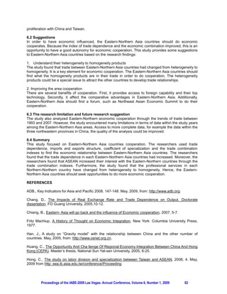 proliferation with China and Taiwan.

6.2 Suggestions
In order to have economic influenced, the Eastern-Northern Asia countries should do economic
cooperates. Because the index of trade dependence and the economic combination improved, this is an
opportunity to have a good autonomy for economic cooperation. This study provides some suggestions
to Eastern-Northern Asia countries based on the research findings:

1. Understand their heterogeneity to homogeneity products
The study found that trade between Eastern-Northern Asia countries had changed from heterogeneity to
homogeneity. It is a key element for economic cooperation. The Eastern-Northern Asia countries should
find what the homogeneity products are in their trade in order to do cooperation. The heterogeneity
products could be a special issue to attract the other countries to develop trade relationships.

2. Improving the area cooperation
There are several benefits of cooperation. First, it provides access to foreign capability and their top
technology. Secondly, it affect the comparative advantages in Eastern-Northern Asia. Additionally,
Eastern-Northern Asia should find a forum, such as Northeast Asian Economic Summit to do their
cooperation.

6.3 The research limitation and future research suggestion
The study also analyzed Eastern-Northern economic cooperation through the trends of trade between
1993 and 2007. However, the study encountered many limitations in terms of data within the study years
among the Eastern-Northern Asia areas. Access to more complete data, for example the data within the
three northeastern provinces in China, the quality of the analysis could be improved.

6.4 Summary
This study focused on Eastern-Northern Asia countries cooperation. The researchers used trade
dependence, imports and exports structure, coefficient of specialization and the trade combination
indexes to find the economic relationship between Eastern-Northern Asia countries. The researchers
found that the trade dependence in each Eastern-Northern Asia countries had increased. Moreover, the
researchers found that ASEAN increased their interest with the Eastern-Northern countries through the
trade combination indexes. Furthermore, the study found that the professional services in each
Northern-Northern country have changed from heterogeneity to homogeneity. Hence, the Eastern-
Northern Asia countries should seek opportunities to do more economic cooperation.

REFERENCES

ADB., Key Indicators for Asia and Pacific 2008. 147-148. May, 2009, from: http://www.adb.org.

Chang, D., The Impacts of Real Exchange Rate and Trade Dependence on Output. Doctorate
dissertation, FO Guang University, 2005,10-12.

Chiang, B., Eastern- Asia will go back and the influence of Economic cooperation, 2007, 5-7.

Fritz Machlup, A History of Thought on Economic Integration, New York: Columbia University Press,
1977.

Han, J., A study on “Gravity model” with the relationship between China and the other number of
countries. May, 2005, from: http://www.cenet.org.cn.

Huang, C., The Opportunity And Cha llenge Of Regional Economy Integration Between China And Hong
Kong (CEPA). Master’s thesis, National Sun Yat-sen University, 2005, 6-25.

Hong, C., The study on labor division and specialization between Taiwan and ASEAN, 2008, 4. May,
2009 from http: sea.ib.asia.edu.tw/conference/Proceeding




        Proceedings of the IABE-2009 Las Vegas- Annual Conference, Volume 6, Number 1, 2009     82
 