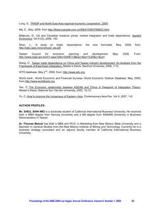 Lung, S., TRADP and North-East Asia regional economic cooperation, 2005.

Ma, C., May, 2009, from http://theory.people.com.cn/GB/41038/3768623.html.

Milijkovic, D., US and Canadian livestock prices: market integration and trade dependence. Applied
Economics, Vol 41(2), 2006, 183.

Shen, L., A study on trade-              dependence-       the   new    formulate.     May,    2009,        from:
http://iqte.cass.cn/yc/ymycd_sls.pdf.

Taiwan     Council    for  economic   planning  and  development.                    May,     2009,     From:
http://www.cepd.gov.tw/m1.aspx?sNo=0008713key=ex=%20ic=cd=

Wang, C., Taiwan trade dependence on China and Taiwan industry development: An Analysis from the
Framework of East Asian Integration. Master’s thesis, NanHua University, 2006, 7-13.
                      nd
WTO database, May 2 , 2009, from: http://www.wto.org.

World bank., World Economic and Financial Surveys- World Economic Outlook Database. May, 2009,
from http://www.worldbank.org.

Yen, C.,The Economic relationship between ASEAN and China: A Viewpoint of Integration Theory.
Master’s thesis, National Sun Yat-sen University, 2002, 10-12.

Yu, C.,How to improve the consensus of Eastern- Asia. Contemporary Asia-Pac .Vol 4, 2007, 1-8.


AUTHOR PROFILES:

Mr. SHEU, SHIH WEI is a doctorate student of California International Business University. He received
both a MBA degree from Vanung University and a BA degree from KAINAN University in Business
Administration in Taiwan.

Dr. Thomas Matula has both a MBA and Ph.D. in Marketing from New Mexico State University and a
Bachelor in General Studies from the New Mexico Institute of Mining and Technology. Currently he is a
business strategy consultant and an adjunct faculty member at California International Business
University.




        Proceedings of the IABE-2009 Las Vegas- Annual Conference, Volume 6, Number 1, 2009            83
 