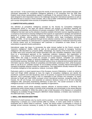 was not found. In the current study we report the results of semi-structured, open-ended interviews with
individuals responsible for competitive intelligence gathering in 30 companies from the 2006 New
England study whose representatives agreed to participate in this personal follow up. The interviews
were designed to elicit respondent views on the challenges facing their international operations as well as
the elements key to success in those activities, with a view to better understanding why responses in the
prior surveys downgraded online sources of competitive intelligence.

2. COMPETITIVE INTELLIGENCE

The definition of competitive intelligence provided by the Society for Competitive Intelligence
Professionals (SCIP) is “the legal and ethical collection and analysis of information regarding the
capabilities, vulnerabilities, and intentions of business competitors” (SCIP, 2008). Historically, competitive
intelligence has been seen as the utilization of publicly available information sources regarding aspects of
a company’s environment to develop intelligence that supports an organization’s strategic and operational
decisions. It is distinct from industrial or business espionage in that it is an activity that is conducted
legally and ethically, utilizing publicly available information and/or legal investigative techniques
(Hendrick, 1996). CI can be gathered through formal collection schemes such as scheduled alerts from
selected online databases on particular firms or regularly scheduled patent or trademark searching online
or informal means such as conversations with customers or competitors at trade shows or print
subscriptions to general industry publications.

International usage has begun to incorporate the wider domain typified by the French concept of
“economic intelligence” (Salles, 2006) as well as the systematic process of managing “business
intelligence” (BI) described by Lonnqvist (2006). Interestingly, the majority of the French firms surveyed
by Salles were more concerned with market information than with competitor intelligence. Most authors
focus on a technological approach to the “systematic collection, evaluation, and organization of
information … in an analysis of the business environment for subsequent strategy formation.” (Hodges,
2005) Within this usage is included the concepts of market research, competitor and customer
intelligence, and even strategic or technical intelligence. Most broadly interpreted, it could incorporate
environmental scanning. Generally, North American authors focus on external environmental factors and
information sources, looking critically at competitors and information pertaining to them, while Europeans
seem to use BI as an “umbrella concept” for all CI-related activities, including internal technologies for
managing knowledge obtained outside the organizations. Few organizations actually measure the value
of business intelligence to their operations, however. (Lonnqvist, 2006)

Particularly useful is a recent special issue of the European Journal of Marketing, in which an article by
Calof and Wright (2008) attempts to trace the origins of competitive intelligence and identify the
practitioner, academic and inter-disciplinary views on CI practice. It supports the environmental scanning
approach, and is particularly useful in that it is applicable to both scholars and managers. An earlier
overview by Wright and Calof (2006) surveyed current international practices, comparing studies from
Canada, the UK and Europe, and presented an extensive literature review of CI, BI and marketing
intelligence (MI), particularly emphasizing definitions of each term. The overall conclusion is that the
intelligence process is critical to the strategic capability of organizations.

Another relatively recent article expressly explores attitudes of decision-makers in Montreal firms
representing varied industry areas in primarily small companies, and concentrates on the issues affecting
the decision to undertake CI. Within this article is also a brief discussion of the literature on competitive
intelligence as available through ProQuest’s ABI/Inform Global database, a limitation also mentioned in
the 2008 Calof study. (Tarraf, 2006)

3. SMALL AND MEDIUM-SIZED FIRMS

Definitions of small business vary by country and by purpose. In the United States size standards for
categorizing a company as a small business differ by industry, in some cases linked to number of
employees and in others linked to revenues. Further, the actual number of employees or amount of
average annual revenues necessary to qualify for the designation also varies. (Summary of Small




         Proceedings of the IABE-2009 Las Vegas- Annual Conference, Volume 6, Number 1, 2009        85
 