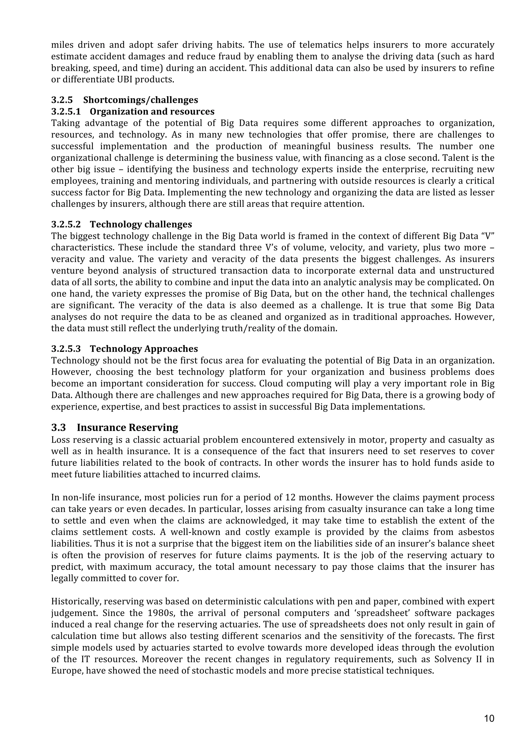  
	
  
10
miles	
   driven	
   and	
   adopt	
   safer	
   driving	
   habits.	
   The	
   use	
   of	
   telematics	
   helps	
   insurers	
   to	
   more	
   accurately	
  
estimate	
  accident	
  damages	
  and	
  reduce	
  fraud	
  by	
  enabling	
  them	
  to	
  analyse	
  the	
  driving	
  data	
  (such	
  as	
  hard	
  
breaking,	
  speed,	
  and	
  time)	
  during	
  an	
  accident.	
  This	
  additional	
  data	
  can	
  also	
  be	
  used	
  by	
  insurers	
  to	
  refine	
  
or	
  differentiate	
  UBI	
  products.	
  	
  
3.2.5 Shortcomings/challenges	
  	
  
3.2.5.1 Organization	
  and	
  resources	
  
Taking	
   advantage	
   of	
   the	
   potential	
   of	
   Big	
   Data	
   requires	
   some	
   different	
   approaches	
   to	
   organization,	
  
resources,	
   and	
   technology.	
   As	
   in	
   many	
   new	
   technologies	
   that	
   offer	
   promise,	
   there	
   are	
   challenges	
   to	
  
successful	
   implementation	
   and	
   the	
   production	
   of	
   meaningful	
   business	
   results.	
   The	
   number	
   one	
  
organizational	
  challenge	
  is	
  determining	
  the	
  business	
  value,	
  with	
  financing	
  as	
  a	
  close	
  second.	
  Talent	
  is	
  the	
  
other	
  big	
  issue	
  –	
  identifying	
  the	
  business	
  and	
  technology	
  experts	
  inside	
  the	
  enterprise,	
  recruiting	
  new	
  
employees,	
  training	
  and	
  mentoring	
  individuals,	
  and	
  partnering	
  with	
  outside	
  resources	
  is	
  clearly	
  a	
  critical	
  
success	
  factor	
  for	
  Big	
  Data.	
  Implementing	
  the	
  new	
  technology	
  and	
  organizing	
  the	
  data	
  are	
  listed	
  as	
  lesser	
  
challenges	
  by	
  insurers,	
  although	
  there	
  are	
  still	
  areas	
  that	
  require	
  attention.	
  
3.2.5.2 Technology	
  challenges	
  
The	
  biggest	
  technology	
  challenge	
  in	
  the	
  Big	
  Data	
  world	
  is	
  framed	
  in	
  the	
  context	
  of	
  different	
  Big	
  Data	
  “V”	
  
characteristics.	
  These	
  include	
  the	
  standard	
  three	
  V’s	
  of	
  volume,	
  velocity,	
  and	
  variety,	
  plus	
  two	
  more	
  –	
  
veracity	
   and	
   value.	
   The	
   variety	
   and	
   veracity	
   of	
   the	
   data	
   presents	
   the	
   biggest	
   challenges.	
   As	
   insurers	
  
venture	
   beyond	
   analysis	
   of	
   structured	
   transaction	
   data	
   to	
   incorporate	
   external	
   data	
   and	
   unstructured	
  
data	
  of	
  all	
  sorts,	
  the	
  ability	
  to	
  combine	
  and	
  input	
  the	
  data	
  into	
  an	
  analytic	
  analysis	
  may	
  be	
  complicated.	
  On	
  
one	
  hand,	
  the	
  variety	
  expresses	
  the	
  promise	
  of	
  Big	
  Data,	
  but	
  on	
  the	
  other	
  hand,	
  the	
  technical	
  challenges	
  
are	
   significant.	
   The	
   veracity	
   of	
   the	
   data	
   is	
   also	
   deemed	
   as	
   a	
   challenge.	
   It	
   is	
   true	
   that	
   some	
   Big	
   Data	
  
analyses	
  do	
  not	
  require	
  the	
  data	
  to	
  be	
  as	
  cleaned	
  and	
  organized	
  as	
  in	
  traditional	
  approaches.	
  However,	
  
the	
  data	
  must	
  still	
  reflect	
  the	
  underlying	
  truth/reality	
  of	
  the	
  domain.	
  
3.2.5.3 Technology	
  Approaches	
  
Technology	
  should	
  not	
  be	
  the	
  first	
  focus	
  area	
  for	
  evaluating	
  the	
  potential	
  of	
  Big	
  Data	
  in	
  an	
  organization.	
  
However,	
   choosing	
   the	
   best	
   technology	
   platform	
   for	
   your	
   organization	
   and	
   business	
   problems	
   does	
  
become	
  an	
  important	
  consideration	
  for	
  success.	
  Cloud	
  computing	
  will	
  play	
  a	
  very	
  important	
  role	
  in	
  Big	
  
Data.	
  Although	
  there	
  are	
  challenges	
  and	
  new	
  approaches	
  required	
  for	
  Big	
  Data,	
  there	
  is	
  a	
  growing	
  body	
  of	
  
experience,	
  expertise,	
  and	
  best	
  practices	
  to	
  assist	
  in	
  successful	
  Big	
  Data	
  implementations.	
  
3.3 Insurance	
  Reserving	
  
Loss	
  reserving	
  is	
  a	
  classic	
  actuarial	
  problem	
  encountered	
  extensively	
  in	
  motor,	
  property	
  and	
  casualty	
  as	
  
well	
  as	
  in	
  health	
  insurance.	
  It	
  is	
  a	
  consequence	
  of	
  the	
  fact	
  that	
  insurers	
  need	
  to	
  set	
  reserves	
  to	
  cover	
  
future	
  liabilities	
  related	
  to	
  the	
  book	
  of	
  contracts.	
  In	
  other	
  words	
  the	
  insurer	
  has	
  to	
  hold	
  funds	
  aside	
  to	
  
meet	
  future	
  liabilities	
  attached	
  to	
  incurred	
  claims.	
  
	
  
In	
  non-­‐life	
  insurance,	
  most	
  policies	
  run	
  for	
  a	
  period	
  of	
  12	
  months.	
  However	
  the	
  claims	
  payment	
  process	
  
can	
  take	
  years	
  or	
  even	
  decades.	
  In	
  particular,	
  losses	
  arising	
  from	
  casualty	
  insurance	
  can	
  take	
  a	
  long	
  time	
  
to	
   settle	
   and	
   even	
   when	
   the	
   claims	
   are	
   acknowledged,	
   it	
   may	
   take	
   time	
   to	
   establish	
   the	
   extent	
   of	
   the	
  
claims	
   settlement	
   costs.	
   A	
   well-­‐known	
   and	
   costly	
   example	
   is	
   provided	
   by	
   the	
   claims	
   from	
   asbestos	
  
liabilities.	
  Thus	
  it	
  is	
  not	
  a	
  surprise	
  that	
  the	
  biggest	
  item	
  on	
  the	
  liabilities	
  side	
  of	
  an	
  insurer’s	
  balance	
  sheet	
  
is	
   often	
   the	
   provision	
   of	
   reserves	
   for	
   future	
   claims	
   payments.	
   It	
   is	
   the	
   job	
   of	
   the	
   reserving	
   actuary	
   to	
  
predict,	
   with	
   maximum	
   accuracy,	
   the	
   total	
   amount	
   necessary	
   to	
   pay	
   those	
   claims	
   that	
   the	
   insurer	
   has	
  
legally	
  committed	
  to	
  cover	
  for.	
  
	
  
Historically,	
  reserving	
  was	
  based	
  on	
  deterministic	
  calculations	
  with	
  pen	
  and	
  paper,	
  combined	
  with	
  expert	
  
judgement.	
   Since	
   the	
   1980s,	
   the	
   arrival	
   of	
   personal	
   computers	
   and	
   ‘spreadsheet’	
   software	
   packages	
  
induced	
  a	
  real	
  change	
  for	
  the	
  reserving	
  actuaries.	
  The	
  use	
  of	
  spreadsheets	
  does	
  not	
  only	
  result	
  in	
  gain	
  of	
  
calculation	
  time	
  but	
  allows	
  also	
  testing	
  different	
  scenarios	
  and	
  the	
  sensitivity	
  of	
  the	
  forecasts.	
  The	
  first	
  
simple	
  models	
  used	
  by	
  actuaries	
  started	
  to	
  evolve	
  towards	
  more	
  developed	
  ideas	
  through	
  the	
  evolution	
  
of	
   the	
   IT	
   resources.	
   Moreover	
   the	
   recent	
   changes	
   in	
   regulatory	
   requirements,	
   such	
   as	
   Solvency	
   II	
   in	
  
Europe,	
  have	
  showed	
  the	
  need	
  of	
  stochastic	
  models	
  and	
  more	
  precise	
  statistical	
  techniques.	
  
	
  
	
  
	
  
 