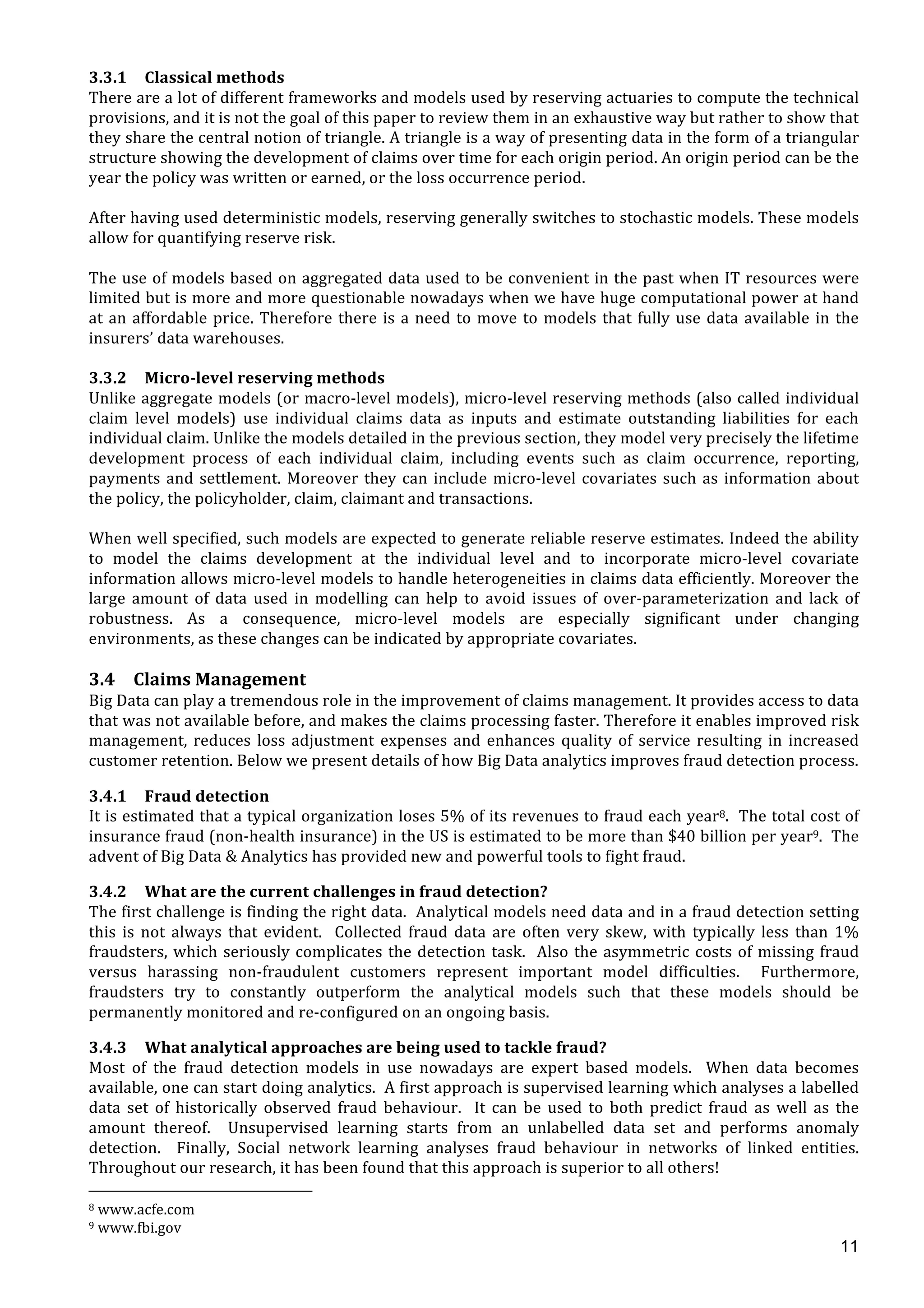  
	
  
11
3.3.1 Classical	
  methods	
  
There	
  are	
  a	
  lot	
  of	
  different	
  frameworks	
  and	
  models	
  used	
  by	
  reserving	
  actuaries	
  to	
  compute	
  the	
  technical	
  
provisions,	
  and	
  it	
  is	
  not	
  the	
  goal	
  of	
  this	
  paper	
  to	
  review	
  them	
  in	
  an	
  exhaustive	
  way	
  but	
  rather	
  to	
  show	
  that	
  
they	
  share	
  the	
  central	
  notion	
  of	
  triangle.	
  A	
  triangle	
  is	
  a	
  way	
  of	
  presenting	
  data	
  in	
  the	
  form	
  of	
  a	
  triangular	
  
structure	
  showing	
  the	
  development	
  of	
  claims	
  over	
  time	
  for	
  each	
  origin	
  period.	
  An	
  origin	
  period	
  can	
  be	
  the	
  
year	
  the	
  policy	
  was	
  written	
  or	
  earned,	
  or	
  the	
  loss	
  occurrence	
  period.	
  	
  
	
  
After	
  having	
  used	
  deterministic	
  models,	
  reserving	
  generally	
  switches	
  to	
  stochastic	
  models.	
  These	
  models	
  
allow	
  for	
  quantifying	
  reserve	
  risk.	
  	
  
	
  
The	
  use	
  of	
  models	
  based	
  on	
  aggregated	
  data	
  used	
  to	
  be	
  convenient	
  in	
  the	
  past	
  when	
  IT	
  resources	
  were	
  
limited	
  but	
  is	
  more	
  and	
  more	
  questionable	
  nowadays	
  when	
  we	
  have	
  huge	
  computational	
  power	
  at	
  hand	
  
at	
  an	
  affordable	
  price.	
  Therefore	
  there	
  is	
  a	
  need	
  to	
  move	
  to	
  models	
  that	
  fully	
  use	
  data	
  available	
  in	
  the	
  
insurers’	
  data	
  warehouses.	
  
	
  
3.3.2 Micro-­‐level	
  reserving	
  methods	
  
Unlike	
  aggregate	
  models	
  (or	
  macro-­‐level	
  models),	
  micro-­‐level	
  reserving	
  methods	
  (also	
  called	
  individual	
  
claim	
   level	
   models)	
   use	
   individual	
   claims	
   data	
   as	
   inputs	
   and	
   estimate	
   outstanding	
   liabilities	
   for	
   each	
  
individual	
  claim.	
  Unlike	
  the	
  models	
  detailed	
  in	
  the	
  previous	
  section,	
  they	
  model	
  very	
  precisely	
  the	
  lifetime	
  
development	
   process	
   of	
   each	
   individual	
   claim,	
   including	
   events	
   such	
   as	
   claim	
   occurrence,	
   reporting,	
  
payments	
  and	
  settlement.	
  Moreover	
  they	
  can	
  include	
  micro-­‐level	
  covariates	
  such	
  as	
  information	
  about	
  
the	
  policy,	
  the	
  policyholder,	
  claim,	
  claimant	
  and	
  transactions.	
  
	
  
When	
  well	
  specified,	
  such	
  models	
  are	
  expected	
  to	
  generate	
  reliable	
  reserve	
  estimates.	
  Indeed	
  the	
  ability	
  
to	
   model	
   the	
   claims	
   development	
   at	
   the	
   individual	
   level	
   and	
   to	
   incorporate	
   micro-­‐level	
   covariate	
  
information	
  allows	
  micro-­‐level	
  models	
  to	
  handle	
  heterogeneities	
  in	
  claims	
  data	
  efficiently.	
  Moreover	
  the	
  
large	
   amount	
   of	
   data	
   used	
   in	
   modelling	
   can	
   help	
   to	
   avoid	
   issues	
   of	
   over-­‐parameterization	
   and	
   lack	
   of	
  
robustness.	
   As	
   a	
   consequence,	
   micro-­‐level	
   models	
   are	
   especially	
   significant	
   under	
   changing	
  
environments,	
  as	
  these	
  changes	
  can	
  be	
  indicated	
  by	
  appropriate	
  covariates.	
  
	
  
3.4 Claims	
  Management	
  
Big	
  Data	
  can	
  play	
  a	
  tremendous	
  role	
  in	
  the	
  improvement	
  of	
  claims	
  management.	
  It	
  provides	
  access	
  to	
  data	
  
that	
  was	
  not	
  available	
  before,	
  and	
  makes	
  the	
  claims	
  processing	
  faster.	
  Therefore	
  it	
  enables	
  improved	
  risk	
  
management,	
  reduces	
  loss	
  adjustment	
  expenses	
  and	
  enhances	
  quality	
  of	
  service	
  resulting	
  in	
  increased	
  
customer	
  retention.	
  Below	
  we	
  present	
  details	
  of	
  how	
  Big	
  Data	
  analytics	
  improves	
  fraud	
  detection	
  process.	
  
3.4.1 Fraud	
  detection	
  
It	
  is	
  estimated	
  that	
  a	
  typical	
  organization	
  loses	
  5%	
  of	
  its	
  revenues	
  to	
  fraud	
  each	
  year8.	
  	
  The	
  total	
  cost	
  of	
  
insurance	
  fraud	
  (non-­‐health	
  insurance)	
  in	
  the	
  US	
  is	
  estimated	
  to	
  be	
  more	
  than	
  $40	
  billion	
  per	
  year9.	
  	
  The	
  
advent	
  of	
  Big	
  Data	
  &	
  Analytics	
  has	
  provided	
  new	
  and	
  powerful	
  tools	
  to	
  fight	
  fraud.	
  	
  	
  
3.4.2 What	
  are	
  the	
  current	
  challenges	
  in	
  fraud	
  detection?	
  
The	
  first	
  challenge	
  is	
  finding	
  the	
  right	
  data.	
  	
  Analytical	
  models	
  need	
  data	
  and	
  in	
  a	
  fraud	
  detection	
  setting	
  
this	
   is	
   not	
   always	
   that	
   evident.	
   	
   Collected	
   fraud	
   data	
   are	
   often	
   very	
   skew,	
   with	
   typically	
   less	
   than	
   1%	
  
fraudsters,	
  which	
  seriously	
  complicates	
  the	
  detection	
  task.	
  	
  Also	
  the	
  asymmetric	
  costs	
  of	
  missing	
  fraud	
  
versus	
   harassing	
   non-­‐fraudulent	
   customers	
   represent	
   important	
   model	
   difficulties.	
   	
   Furthermore,	
  
fraudsters	
   try	
   to	
   constantly	
   outperform	
   the	
   analytical	
   models	
   such	
   that	
   these	
   models	
   should	
   be	
  
permanently	
  monitored	
  and	
  re-­‐configured	
  on	
  an	
  ongoing	
  basis.	
  	
  	
  
3.4.3 What	
  analytical	
  approaches	
  are	
  being	
  used	
  to	
  tackle	
  fraud?	
  
Most	
   of	
   the	
   fraud	
   detection	
   models	
   in	
   use	
   nowadays	
   are	
   expert	
   based	
   models.	
   	
   When	
   data	
   becomes	
  
available,	
  one	
  can	
  start	
  doing	
  analytics.	
  	
  A	
  first	
  approach	
  is	
  supervised	
  learning	
  which	
  analyses	
  a	
  labelled	
  
data	
   set	
   of	
   historically	
   observed	
   fraud	
   behaviour.	
   	
   It	
   can	
   be	
   used	
   to	
   both	
   predict	
   fraud	
   as	
   well	
   as	
   the	
  
amount	
   thereof.	
   	
   Unsupervised	
   learning	
   starts	
   from	
   an	
   unlabelled	
   data	
   set	
   and	
   performs	
   anomaly	
  
detection.	
   	
   Finally,	
   Social	
   network	
   learning	
   analyses	
   fraud	
   behaviour	
   in	
   networks	
   of	
   linked	
   entities.	
  	
  
Throughout	
  our	
  research,	
  it	
  has	
  been	
  found	
  that	
  this	
  approach	
  is	
  superior	
  to	
  all	
  others!	
  	
  
	
  	
  	
  	
  	
  	
  	
  	
  	
  	
  	
  	
  	
  	
  	
  	
  	
  	
  	
  	
  	
  	
  	
  	
  	
  	
  	
  	
  	
  	
  	
  	
  	
  	
  	
  	
  	
  	
  	
  	
  	
  	
  	
  	
  	
  	
  	
  	
  	
  	
  	
  	
  	
  	
  	
  	
  	
  	
  	
  	
  	
  
8	
  www.acfe.com	
  
9	
  www.fbi.gov	
  
 
