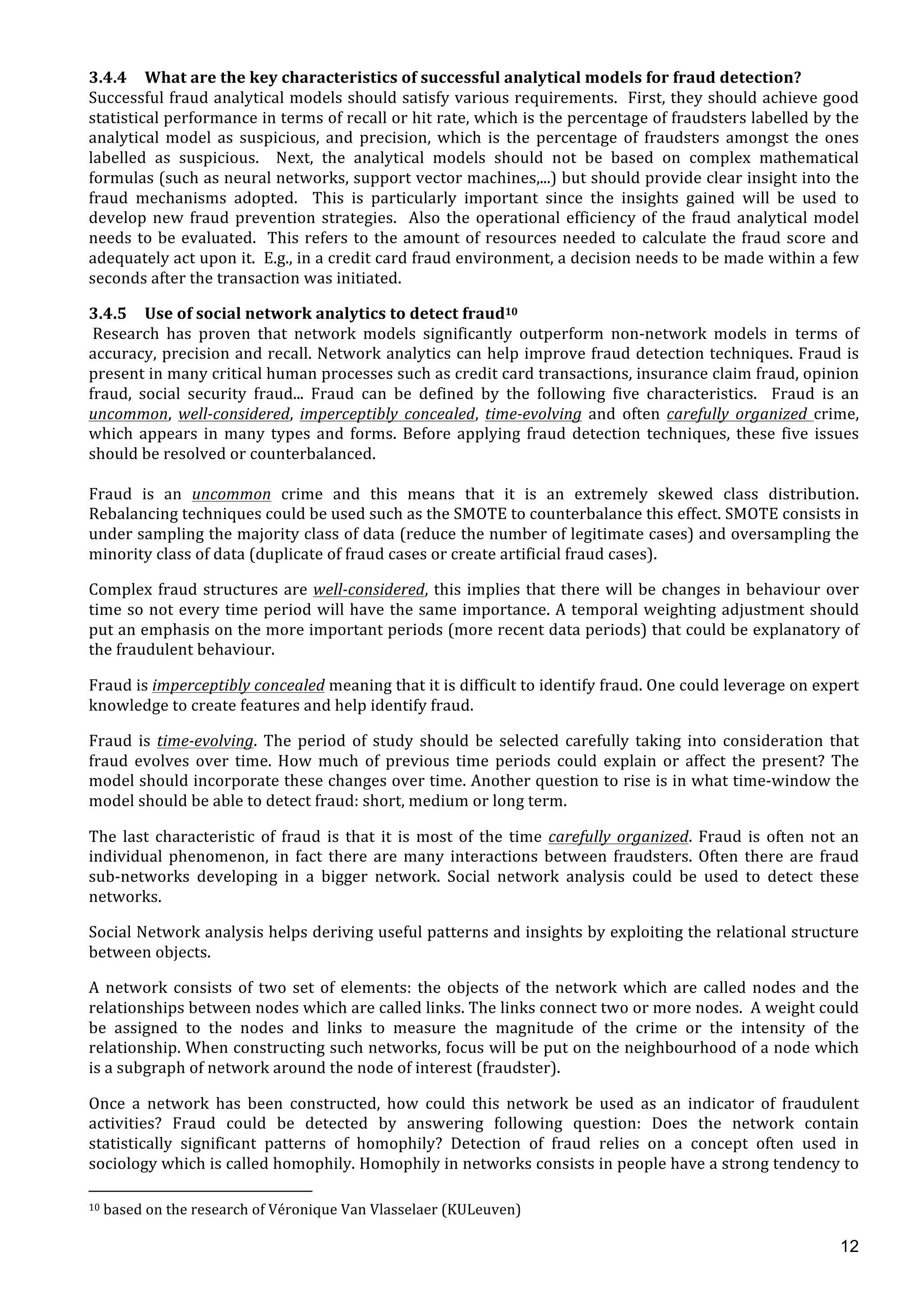  
	
  
12
3.4.4 What	
  are	
  the	
  key	
  characteristics	
  of	
  successful	
  analytical	
  models	
  for	
  fraud	
  detection?	
  	
  
Successful	
  fraud	
  analytical	
  models	
  should	
  satisfy	
  various	
  requirements.	
  	
  First,	
  they	
  should	
  achieve	
  good	
  
statistical	
  performance	
  in	
  terms	
  of	
  recall	
  or	
  hit	
  rate,	
  which	
  is	
  the	
  percentage	
  of	
  fraudsters	
  labelled	
  by	
  the	
  
analytical	
   model	
   as	
   suspicious,	
   and	
   precision,	
   which	
   is	
   the	
   percentage	
   of	
   fraudsters	
   amongst	
   the	
   ones	
  
labelled	
   as	
   suspicious.	
   	
   Next,	
   the	
   analytical	
   models	
   should	
   not	
   be	
   based	
   on	
   complex	
   mathematical	
  
formulas	
  (such	
  as	
  neural	
  networks,	
  support	
  vector	
  machines,...)	
  but	
  should	
  provide	
  clear	
  insight	
  into	
  the	
  
fraud	
   mechanisms	
   adopted.	
   	
   This	
   is	
   particularly	
   important	
   since	
   the	
   insights	
   gained	
   will	
   be	
   used	
   to	
  
develop	
  new	
  fraud	
  prevention	
  strategies.	
  	
  Also	
  the	
  operational	
  efficiency	
  of	
  the	
  fraud	
  analytical	
  model	
  
needs	
  to	
  be	
  evaluated.	
  	
  This	
  refers	
  to	
  the	
  amount	
  of	
  resources	
  needed	
  to	
  calculate	
  the	
  fraud	
  score	
  and	
  
adequately	
  act	
  upon	
  it.	
  	
  E.g.,	
  in	
  a	
  credit	
  card	
  fraud	
  environment,	
  a	
  decision	
  needs	
  to	
  be	
  made	
  within	
  a	
  few	
  
seconds	
  after	
  the	
  transaction	
  was	
  initiated.	
  	
  	
  
3.4.5 Use	
  of	
  social	
  network	
  analytics	
  to	
  detect	
  fraud10	
  
	
  Research	
   has	
   proven	
   that	
   network	
   models	
   significantly	
   outperform	
   non-­‐network	
   models	
   in	
   terms	
   of	
  
accuracy,	
  precision	
  and	
  recall.	
  Network	
  analytics	
  can	
  help	
  improve	
  fraud	
  detection	
  techniques.	
  Fraud	
  is	
  
present	
  in	
  many	
  critical	
  human	
  processes	
  such	
  as	
  credit	
  card	
  transactions,	
  insurance	
  claim	
  fraud,	
  opinion	
  
fraud,	
   social	
   security	
   fraud...	
   Fraud	
   can	
   be	
   defined	
   by	
   the	
   following	
   five	
   characteristics.	
   	
   Fraud	
   is	
   an	
  
uncommon,	
   well-­‐considered,	
   imperceptibly	
   concealed,	
   time-­‐evolving	
   and	
   often	
   carefully	
   organized	
   crime,	
  
which	
  appears	
  in	
  many	
  types	
  and	
  forms.	
  Before	
  applying	
  fraud	
  detection	
  techniques,	
  these	
  five	
  issues	
  
should	
  be	
  resolved	
  or	
  counterbalanced.	
  	
  
	
  
Fraud	
   is	
   an	
   uncommon	
   crime	
   and	
   this	
   means	
   that	
   it	
   is	
   an	
   extremely	
   skewed	
   class	
   distribution.	
  
Rebalancing	
  techniques	
  could	
  be	
  used	
  such	
  as	
  the	
  SMOTE	
  to	
  counterbalance	
  this	
  effect.	
  SMOTE	
  consists	
  in	
  
under	
  sampling	
  the	
  majority	
  class	
  of	
  data	
  (reduce	
  the	
  number	
  of	
  legitimate	
  cases)	
  and	
  oversampling	
  the	
  
minority	
  class	
  of	
  data	
  (duplicate	
  of	
  fraud	
  cases	
  or	
  create	
  artificial	
  fraud	
  cases).	
  	
  	
  
Complex	
  fraud	
  structures	
  are	
  well-­‐considered,	
  this	
  implies	
  that	
  there	
  will	
  be	
  changes	
  in	
  behaviour	
  over	
  
time	
  so	
  not	
  every	
  time	
  period	
  will	
  have	
  the	
  same	
  importance.	
  A	
  temporal	
  weighting	
  adjustment	
  should	
  
put	
  an	
  emphasis	
  on	
  the	
  more	
  important	
  periods	
  (more	
  recent	
  data	
  periods)	
  that	
  could	
  be	
  explanatory	
  of	
  
the	
  fraudulent	
  behaviour.	
  
Fraud	
  is	
  imperceptibly	
  concealed	
  meaning	
  that	
  it	
  is	
  difficult	
  to	
  identify	
  fraud.	
  One	
  could	
  leverage	
  on	
  expert	
  
knowledge	
  to	
  create	
  features	
  and	
  help	
  identify	
  fraud.	
  	
  
Fraud	
   is	
   time-­‐evolving.	
   The	
   period	
   of	
   study	
   should	
   be	
   selected	
   carefully	
   taking	
   into	
   consideration	
   that	
  
fraud	
   evolves	
   over	
   time.	
   How	
   much	
   of	
   previous	
   time	
   periods	
   could	
   explain	
   or	
   affect	
   the	
   present?	
   The	
  
model	
  should	
  incorporate	
  these	
  changes	
  over	
  time.	
  Another	
  question	
  to	
  rise	
  is	
  in	
  what	
  time-­‐window	
  the	
  
model	
  should	
  be	
  able	
  to	
  detect	
  fraud:	
  short,	
  medium	
  or	
  long	
  term.	
  
The	
   last	
   characteristic	
   of	
   fraud	
   is	
   that	
   it	
   is	
   most	
   of	
   the	
   time	
   carefully	
   organized.	
   Fraud	
   is	
   often	
   not	
   an	
  
individual	
  phenomenon,	
  in	
  fact	
  there	
  are	
  many	
  interactions	
  between	
  fraudsters.	
  Often	
  there	
  are	
  fraud	
  
sub-­‐networks	
   developing	
   in	
   a	
   bigger	
   network.	
   Social	
   network	
   analysis	
   could	
   be	
   used	
   to	
   detect	
   these	
  
networks.	
  	
  
Social	
  Network	
  analysis	
  helps	
  deriving	
  useful	
  patterns	
  and	
  insights	
  by	
  exploiting	
  the	
  relational	
  structure	
  
between	
  objects.	
  
A	
  network	
  consists	
  of	
  two	
  set	
  of	
  elements:	
  the	
  objects	
  of	
  the	
  network	
  which	
  are	
  called	
  nodes	
  and	
  the	
  
relationships	
  between	
  nodes	
  which	
  are	
  called	
  links.	
  The	
  links	
  connect	
  two	
  or	
  more	
  nodes.	
  	
  A	
  weight	
  could	
  
be	
   assigned	
   to	
   the	
   nodes	
   and	
   links	
   to	
   measure	
   the	
   magnitude	
   of	
   the	
   crime	
   or	
   the	
   intensity	
   of	
   the	
  
relationship.	
  When	
  constructing	
  such	
  networks,	
  focus	
  will	
  be	
  put	
  on	
  the	
  neighbourhood	
  of	
  a	
  node	
  which	
  
is	
  a	
  subgraph	
  of	
  network	
  around	
  the	
  node	
  of	
  interest	
  (fraudster).	
  	
  
Once	
   a	
   network	
   has	
   been	
   constructed,	
   how	
   could	
   this	
   network	
   be	
   used	
   as	
   an	
   indicator	
   of	
   fraudulent	
  
activities?	
   Fraud	
   could	
   be	
   detected	
   by	
   answering	
   following	
   question:	
   Does	
   the	
   network	
   contain	
  
statistically	
   significant	
   patterns	
   of	
   homophily?	
   Detection	
   of	
   fraud	
   relies	
   on	
   a	
   concept	
   often	
   used	
   in	
  
sociology	
  which	
  is	
  called	
  homophily.	
  Homophily	
  in	
  networks	
  consists	
  in	
  people	
  have	
  a	
  strong	
  tendency	
  to	
  
	
  	
  	
  	
  	
  	
  	
  	
  	
  	
  	
  	
  	
  	
  	
  	
  	
  	
  	
  	
  	
  	
  	
  	
  	
  	
  	
  	
  	
  	
  	
  	
  	
  	
  	
  	
  	
  	
  	
  	
  	
  	
  	
  	
  	
  	
  	
  	
  	
  	
  	
  	
  	
  	
  	
  	
  	
  	
  	
  	
  	
  
10	
  based	
  on	
  the	
  research	
  of	
  Véronique	
  Van	
  Vlasselaer	
  (KULeuven)	
  
	
  
 