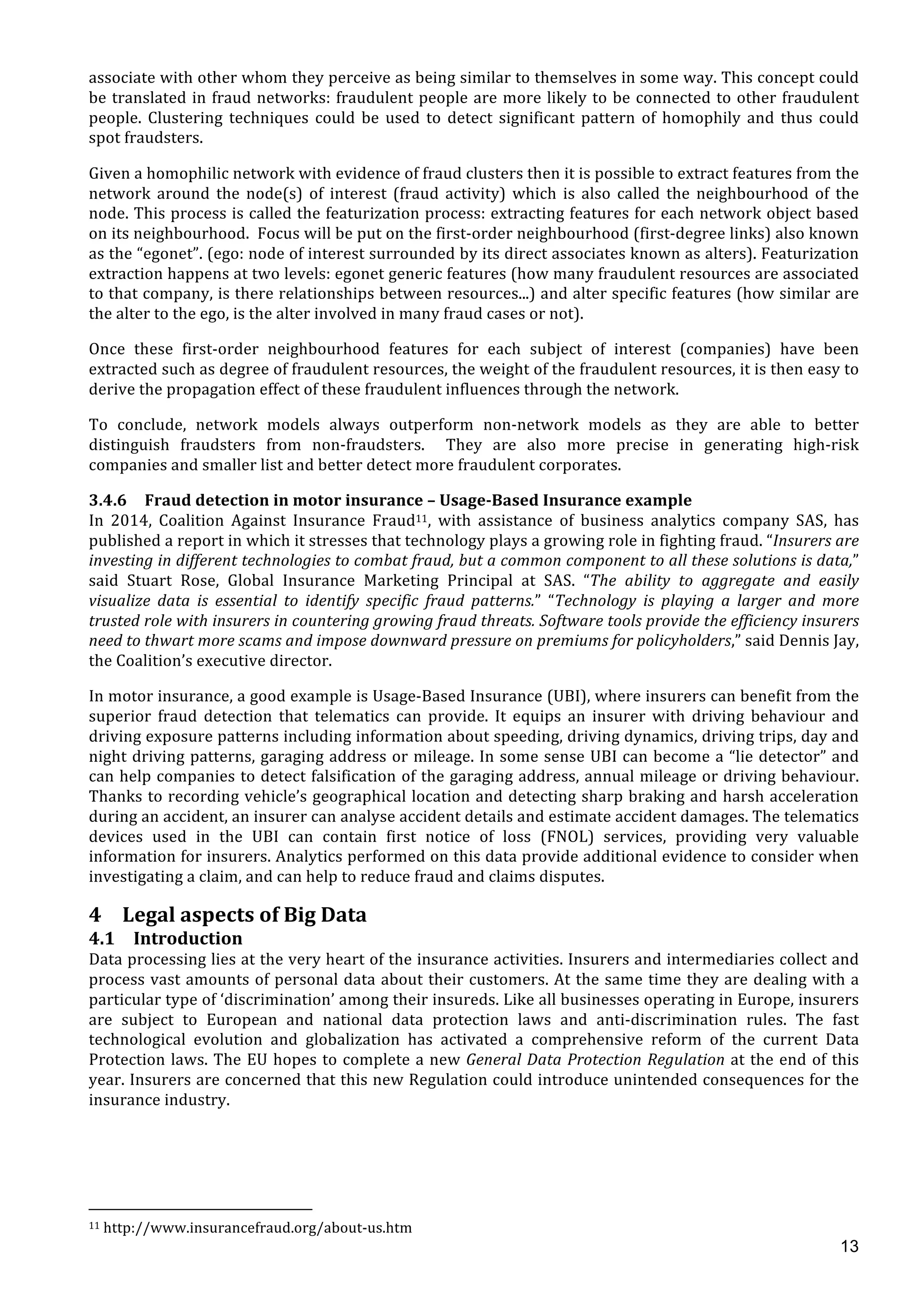  
	
  
13
associate	
  with	
  other	
  whom	
  they	
  perceive	
  as	
  being	
  similar	
  to	
  themselves	
  in	
  some	
  way.	
  This	
  concept	
  could	
  
be	
  translated	
  in	
  fraud	
  networks:	
  fraudulent	
  people	
  are	
  more	
  likely	
  to	
  be	
  connected	
  to	
  other	
  fraudulent	
  
people.	
   Clustering	
   techniques	
   could	
   be	
   used	
   to	
   detect	
   significant	
   pattern	
   of	
   homophily	
   and	
   thus	
   could	
  
spot	
  fraudsters.	
  	
  
Given	
  a	
  homophilic	
  network	
  with	
  evidence	
  of	
  fraud	
  clusters	
  then	
  it	
  is	
  possible	
  to	
  extract	
  features	
  from	
  the	
  
network	
   around	
   the	
   node(s)	
   of	
   interest	
   (fraud	
   activity)	
   which	
   is	
   also	
   called	
   the	
   neighbourhood	
   of	
   the	
  
node.	
  This	
  process	
  is	
  called	
  the	
  featurization	
  process:	
  extracting	
  features	
  for	
  each	
  network	
  object	
  based	
  
on	
  its	
  neighbourhood.	
  	
  Focus	
  will	
  be	
  put	
  on	
  the	
  first-­‐order	
  neighbourhood	
  (first-­‐degree	
  links)	
  also	
  known	
  
as	
  the	
  “egonet”.	
  (ego:	
  node	
  of	
  interest	
  surrounded	
  by	
  its	
  direct	
  associates	
  known	
  as	
  alters).	
  Featurization	
  
extraction	
  happens	
  at	
  two	
  levels:	
  egonet	
  generic	
  features	
  (how	
  many	
  fraudulent	
  resources	
  are	
  associated	
  
to	
  that	
  company,	
  is	
  there	
  relationships	
  between	
  resources...)	
  and	
  alter	
  specific	
  features	
  (how	
  similar	
  are	
  
the	
  alter	
  to	
  the	
  ego,	
  is	
  the	
  alter	
  involved	
  in	
  many	
  fraud	
  cases	
  or	
  not).	
  	
  
Once	
   these	
   first-­‐order	
   neighbourhood	
   features	
   for	
   each	
   subject	
   of	
   interest	
   (companies)	
   have	
   been	
  
extracted	
  such	
  as	
  degree	
  of	
  fraudulent	
  resources,	
  the	
  weight	
  of	
  the	
  fraudulent	
  resources,	
  it	
  is	
  then	
  easy	
  to	
  
derive	
  the	
  propagation	
  effect	
  of	
  these	
  fraudulent	
  influences	
  through	
  the	
  network.	
  	
  
To	
   conclude,	
   network	
   models	
   always	
   outperform	
   non-­‐network	
   models	
   as	
   they	
   are	
   able	
   to	
   better	
  
distinguish	
   fraudsters	
   from	
   non-­‐fraudsters.	
   	
   They	
   are	
   also	
   more	
   precise	
   in	
   generating	
   high-­‐risk	
  
companies	
  and	
  smaller	
  list	
  and	
  better	
  detect	
  more	
  fraudulent	
  corporates.	
  
3.4.6 Fraud	
  detection	
  in	
  motor	
  insurance	
  –	
  Usage-­‐Based	
  Insurance	
  example	
  
In	
   2014,	
   Coalition	
   Against	
   Insurance	
   Fraud11,	
   with	
   assistance	
   of	
   business	
   analytics	
   company	
   SAS,	
   has	
  
published	
  a	
  report	
  in	
  which	
  it	
  stresses	
  that	
  technology	
  plays	
  a	
  growing	
  role	
  in	
  fighting	
  fraud.	
  “Insurers	
  are	
  
investing	
  in	
  different	
  technologies	
  to	
  combat	
  fraud,	
  but	
  a	
  common	
  component	
  to	
  all	
  these	
  solutions	
  is	
  data,”	
  
said	
   Stuart	
   Rose,	
   Global	
   Insurance	
   Marketing	
   Principal	
   at	
   SAS.	
   “The	
   ability	
   to	
   aggregate	
   and	
   easily	
  
visualize	
   data	
   is	
   essential	
   to	
   identify	
   specific	
   fraud	
   patterns.”	
   “Technology	
   is	
   playing	
   a	
   larger	
   and	
   more	
  
trusted	
  role	
  with	
  insurers	
  in	
  countering	
  growing	
  fraud	
  threats.	
  Software	
  tools	
  provide	
  the	
  efficiency	
  insurers	
  
need	
  to	
  thwart	
  more	
  scams	
  and	
  impose	
  downward	
  pressure	
  on	
  premiums	
  for	
  policyholders,”	
  said	
  Dennis	
  Jay,	
  
the	
  Coalition’s	
  executive	
  director.	
  
In	
  motor	
  insurance,	
  a	
  good	
  example	
  is	
  Usage-­‐Based	
  Insurance	
  (UBI),	
  where	
  insurers	
  can	
  benefit	
  from	
  the	
  
superior	
   fraud	
   detection	
   that	
   telematics	
   can	
   provide.	
   It	
   equips	
   an	
   insurer	
   with	
   driving	
   behaviour	
   and	
  
driving	
  exposure	
  patterns	
  including	
  information	
  about	
  speeding,	
  driving	
  dynamics,	
  driving	
  trips,	
  day	
  and	
  
night	
  driving	
  patterns,	
  garaging	
  address	
  or	
  mileage.	
  In	
  some	
  sense	
  UBI	
  can	
  become	
  a	
  “lie	
  detector”	
  and	
  
can	
  help	
  companies	
  to	
  detect	
  falsification	
  of	
  the	
  garaging	
  address,	
  annual	
  mileage	
  or	
  driving	
  behaviour.	
  
Thanks	
  to	
  recording	
  vehicle’s	
  geographical	
  location	
  and	
  detecting	
  sharp	
  braking	
  and	
  harsh	
  acceleration	
  
during	
  an	
  accident,	
  an	
  insurer	
  can	
  analyse	
  accident	
  details	
  and	
  estimate	
  accident	
  damages.	
  The	
  telematics	
  
devices	
   used	
   in	
   the	
   UBI	
   can	
   contain	
   first	
   notice	
   of	
   loss	
   (FNOL)	
   services,	
   providing	
   very	
   valuable	
  
information	
  for	
  insurers.	
  Analytics	
  performed	
  on	
  this	
  data	
  provide	
  additional	
  evidence	
  to	
  consider	
  when	
  
investigating	
  a	
  claim,	
  and	
  can	
  help	
  to	
  reduce	
  fraud	
  and	
  claims	
  disputes.	
  
4 Legal	
  aspects	
  of	
  Big	
  Data	
  
4.1 Introduction	
  
Data	
  processing	
  lies	
  at	
  the	
  very	
  heart	
  of	
  the	
  insurance	
  activities.	
  Insurers	
  and	
  intermediaries	
  collect	
  and	
  
process	
  vast	
  amounts	
  of	
  personal	
  data	
  about	
  their	
  customers.	
  At	
  the	
  same	
  time	
  they	
  are	
  dealing	
  with	
  a	
  
particular	
  type	
  of	
  ‘discrimination’	
  among	
  their	
  insureds.	
  Like	
  all	
  businesses	
  operating	
  in	
  Europe,	
  insurers	
  
are	
   subject	
   to	
   European	
   and	
   national	
   data	
   protection	
   laws	
   and	
   anti-­‐discrimination	
   rules.	
   The	
   fast	
  
technological	
   evolution	
   and	
   globalization	
   has	
   activated	
   a	
   comprehensive	
   reform	
   of	
   the	
   current	
   Data	
  
Protection	
  laws.	
  The	
  EU	
  hopes	
  to	
  complete	
  a	
  new	
  General	
  Data	
  Protection	
  Regulation	
  at	
  the	
  end	
  of	
  this	
  
year.	
  Insurers	
  are	
  concerned	
  that	
  this	
  new	
  Regulation	
  could	
  introduce	
  unintended	
  consequences	
  for	
  the	
  
insurance	
  industry.	
  
	
  
	
  
	
  
	
  
	
  	
  	
  	
  	
  	
  	
  	
  	
  	
  	
  	
  	
  	
  	
  	
  	
  	
  	
  	
  	
  	
  	
  	
  	
  	
  	
  	
  	
  	
  	
  	
  	
  	
  	
  	
  	
  	
  	
  	
  	
  	
  	
  	
  	
  	
  	
  	
  	
  	
  	
  	
  	
  	
  	
  	
  	
  	
  	
  	
  	
  
11	
  http://www.insurancefraud.org/about-­‐us.htm	
  
 