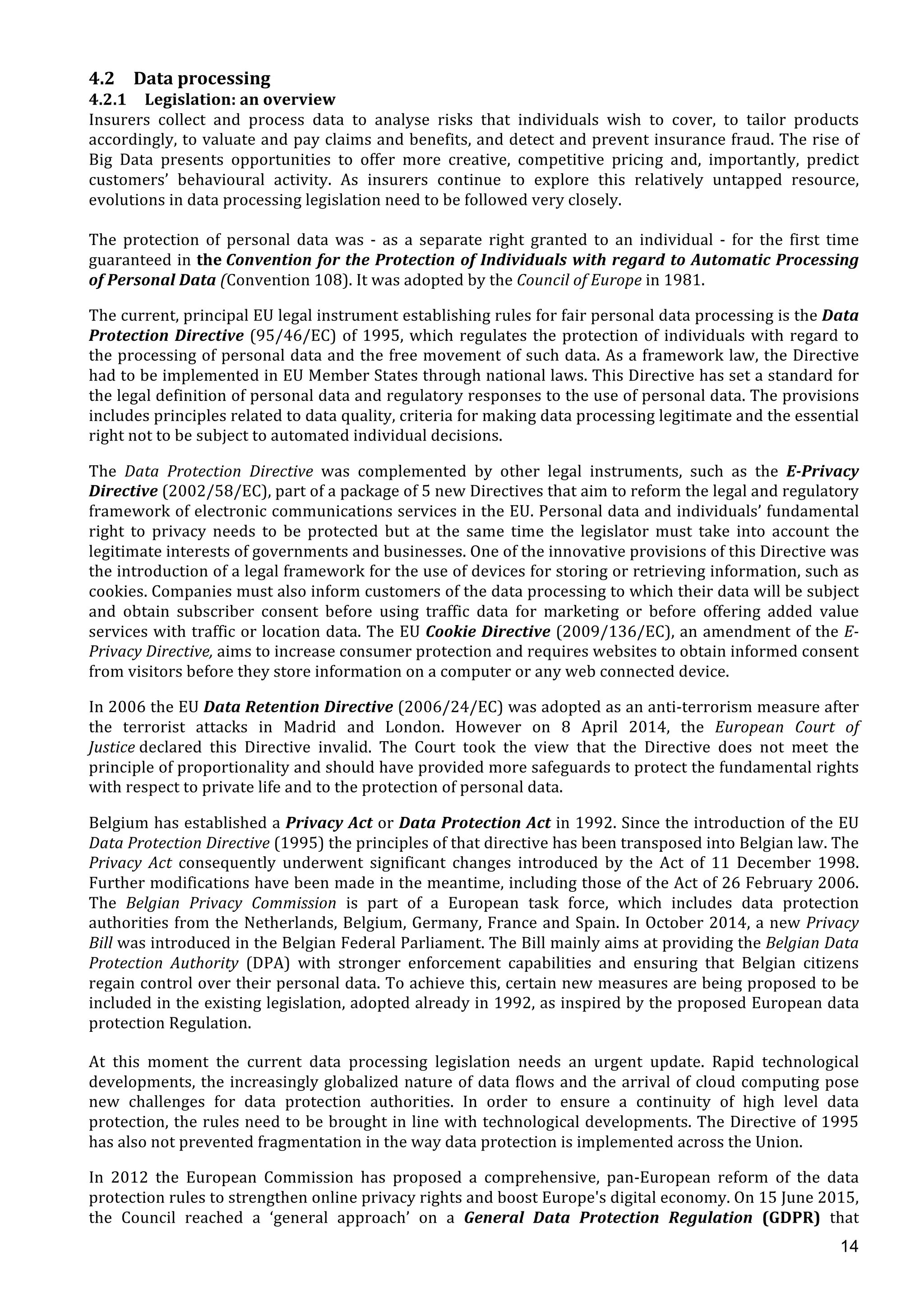  
	
  
14
4.2 Data	
  processing	
  
4.2.1 Legislation:	
  an	
  overview	
  
Insurers	
   collect	
   and	
   process	
   data	
   to	
   analyse	
   risks	
   that	
   individuals	
   wish	
   to	
   cover,	
   to	
   tailor	
   products	
  
accordingly,	
  to	
  valuate	
  and	
  pay	
  claims	
  and	
  benefits,	
  and	
  detect	
  and	
  prevent	
  insurance	
  fraud.	
  The	
  rise	
  of	
  
Big	
   Data	
   presents	
   opportunities	
   to	
   offer	
   more	
   creative,	
   competitive	
   pricing	
   and,	
   importantly,	
   predict	
  
customers’	
   behavioural	
   activity.	
   As	
   insurers	
   continue	
   to	
   explore	
   this	
   relatively	
   untapped	
   resource,	
  
evolutions	
  in	
  data	
  processing	
  legislation	
  need	
  to	
  be	
  followed	
  very	
  closely.	
  	
  	
  
	
  
The	
   protection	
   of	
   personal	
   data	
   was	
   -­‐	
   as	
   a	
   separate	
   right	
   granted	
   to	
   an	
   individual	
   -­‐	
   for	
   the	
   first	
   time	
  
guaranteed	
  in	
  the	
  Convention	
  for	
  the	
  Protection	
  of	
  Individuals	
  with	
  regard	
  to	
  Automatic	
  Processing	
  
of	
  Personal	
  Data	
  (Convention	
  108).	
  It	
  was	
  adopted	
  by	
  the	
  Council	
  of	
  Europe	
  in	
  1981.	
  
The	
  current,	
  principal	
  EU	
  legal	
  instrument	
  establishing	
  rules	
  for	
  fair	
  personal	
  data	
  processing	
  is	
  the	
  Data	
  
Protection	
  Directive	
  (95/46/EC)	
  of	
  1995,	
  which	
  regulates	
  the	
  protection	
  of	
  individuals	
  with	
  regard	
  to	
  
the	
  processing	
  of	
  personal	
  data	
  and	
  the	
  free	
  movement	
  of	
  such	
  data.	
  As	
  a	
  framework	
  law,	
  the	
  Directive	
  
had	
  to	
  be	
  implemented	
  in	
  EU	
  Member	
  States	
  through	
  national	
  laws.	
  This	
  Directive	
  has	
  set	
  a	
  standard	
  for	
  
the	
  legal	
  definition	
  of	
  personal	
  data	
  and	
  regulatory	
  responses	
  to	
  the	
  use	
  of	
  personal	
  data.	
  The	
  provisions	
  
includes	
  principles	
  related	
  to	
  data	
  quality,	
  criteria	
  for	
  making	
  data	
  processing	
  legitimate	
  and	
  the	
  essential	
  
right	
  not	
  to	
  be	
  subject	
  to	
  automated	
  individual	
  decisions.	
  
The	
   Data	
   Protection	
   Directive	
   was	
   complemented	
   by	
   other	
   legal	
   instruments,	
   such	
   as	
   the	
   E-­‐Privacy	
  
Directive	
  (2002/58/EC),	
  part	
  of	
  a	
  package	
  of	
  5	
  new	
  Directives	
  that	
  aim	
  to	
  reform	
  the	
  legal	
  and	
  regulatory	
  
framework	
  of	
  electronic	
  communications	
  services	
  in	
  the	
  EU.	
  Personal	
  data	
  and	
  individuals’	
  fundamental	
  
right	
   to	
   privacy	
   needs	
   to	
   be	
   protected	
   but	
   at	
   the	
   same	
   time	
   the	
   legislator	
   must	
   take	
   into	
   account	
   the	
  
legitimate	
  interests	
  of	
  governments	
  and	
  businesses.	
  One	
  of	
  the	
  innovative	
  provisions	
  of	
  this	
  Directive	
  was	
  
the	
  introduction	
  of	
  a	
  legal	
  framework	
  for	
  the	
  use	
  of	
  devices	
  for	
  storing	
  or	
  retrieving	
  information,	
  such	
  as	
  
cookies.	
  Companies	
  must	
  also	
  inform	
  customers	
  of	
  the	
  data	
  processing	
  to	
  which	
  their	
  data	
  will	
  be	
  subject	
  
and	
   obtain	
   subscriber	
   consent	
   before	
   using	
   traffic	
   data	
   for	
   marketing	
   or	
   before	
   offering	
   added	
   value	
  
services	
  with	
  traffic	
  or	
  location	
  data.	
  The	
  EU	
  Cookie	
  Directive	
  (2009/136/EC),	
  an	
  amendment	
  of	
  the	
  E-­‐
Privacy	
  Directive,	
  aims	
  to	
  increase	
  consumer	
  protection	
  and	
  requires	
  websites	
  to	
  obtain	
  informed	
  consent	
  
from	
  visitors	
  before	
  they	
  store	
  information	
  on	
  a	
  computer	
  or	
  any	
  web	
  connected	
  device.	
  
In	
  2006	
  the	
  EU	
  Data	
  Retention	
  Directive	
  (2006/24/EC)	
  was	
  adopted	
  as	
  an	
  anti-­‐terrorism	
  measure	
  after	
  
the	
   terrorist	
   attacks	
   in	
   Madrid	
   and	
   London.	
   However	
   on	
   8	
   April	
   2014,	
   the	
   European	
   Court	
   of	
  
Justice	
  declared	
   this	
   Directive	
   invalid.	
   The	
   Court	
   took	
   the	
   view	
   that	
   the	
   Directive	
   does	
   not	
   meet	
   the	
  
principle	
  of	
  proportionality	
  and	
  should	
  have	
  provided	
  more	
  safeguards	
  to	
  protect	
  the	
  fundamental	
  rights	
  
with	
  respect	
  to	
  private	
  life	
  and	
  to	
  the	
  protection	
  of	
  personal	
  data.	
  
Belgium	
  has	
  established	
  a	
  Privacy	
  Act	
  or	
  Data	
  Protection	
  Act	
  in	
  1992.	
  Since	
  the	
  introduction	
  of	
  the	
  EU	
  
Data	
  Protection	
  Directive	
  (1995)	
  the	
  principles	
  of	
  that	
  directive	
  has	
  been	
  transposed	
  into	
  Belgian	
  law.	
  The	
  
Privacy	
   Act	
   consequently	
   underwent	
   significant	
   changes	
   introduced	
   by	
   the	
   Act	
   of	
   11	
   December	
   1998.	
  
Further	
  modifications	
  have	
  been	
  made	
  in	
  the	
  meantime,	
  including	
  those	
  of	
  the	
  Act	
  of	
  26	
  February	
  2006.	
  
The	
   Belgian	
   Privacy	
   Commission	
   is	
   part	
   of	
   a	
   European	
   task	
   force,	
   which	
   includes	
   data	
   protection	
  
authorities	
  from	
  the	
  Netherlands,	
  Belgium,	
  Germany,	
  France	
  and	
  Spain.	
  In	
  October	
  2014,	
  a	
  new	
  Privacy	
  
Bill	
  was	
  introduced	
  in	
  the	
  Belgian	
  Federal	
  Parliament.	
  The	
  Bill	
  mainly	
  aims	
  at	
  providing	
  the	
  Belgian	
  Data	
  
Protection	
   Authority	
   (DPA)	
   with	
   stronger	
   enforcement	
   capabilities	
   and	
   ensuring	
   that	
   Belgian	
   citizens	
  
regain	
  control	
  over	
  their	
  personal	
  data.	
  To	
  achieve	
  this,	
  certain	
  new	
  measures	
  are	
  being	
  proposed	
  to	
  be	
  
included	
  in	
  the	
  existing	
  legislation,	
  adopted	
  already	
  in	
  1992,	
  as	
  inspired	
  by	
  the	
  proposed	
  European	
  data	
  
protection	
  Regulation.	
  
At	
   this	
   moment	
   the	
   current	
   data	
   processing	
   legislation	
   needs	
   an	
   urgent	
   update.	
   Rapid	
   technological	
  
developments,	
  the	
  increasingly	
  globalized	
  nature	
  of	
  data	
  flows	
  and	
  the	
  arrival	
  of	
  cloud	
  computing	
  pose	
  
new	
   challenges	
   for	
   data	
   protection	
   authorities.	
   In	
   order	
   to	
   ensure	
   a	
   continuity	
   of	
   high	
   level	
   data	
  
protection,	
  the	
  rules	
  need	
  to	
  be	
  brought	
  in	
  line	
  with	
  technological	
  developments.	
  The	
  Directive	
  of	
  1995	
  
has	
  also	
  not	
  prevented	
  fragmentation	
  in	
  the	
  way	
  data	
  protection	
  is	
  implemented	
  across	
  the	
  Union.	
  
In	
   2012	
   the	
   European	
   Commission	
   has	
   proposed	
   a	
   comprehensive,	
   pan-­‐European	
   reform	
   of	
   the	
   data	
  
protection	
  rules	
  to	
  strengthen	
  online	
  privacy	
  rights	
  and	
  boost	
  Europe's	
  digital	
  economy.	
  On	
  15	
  June	
  2015,	
  
the	
   Council	
   reached	
   a	
   ‘general	
   approach’	
   on	
   a	
   General	
   Data	
   Protection	
   Regulation	
   (GDPR)	
   that	
  
 