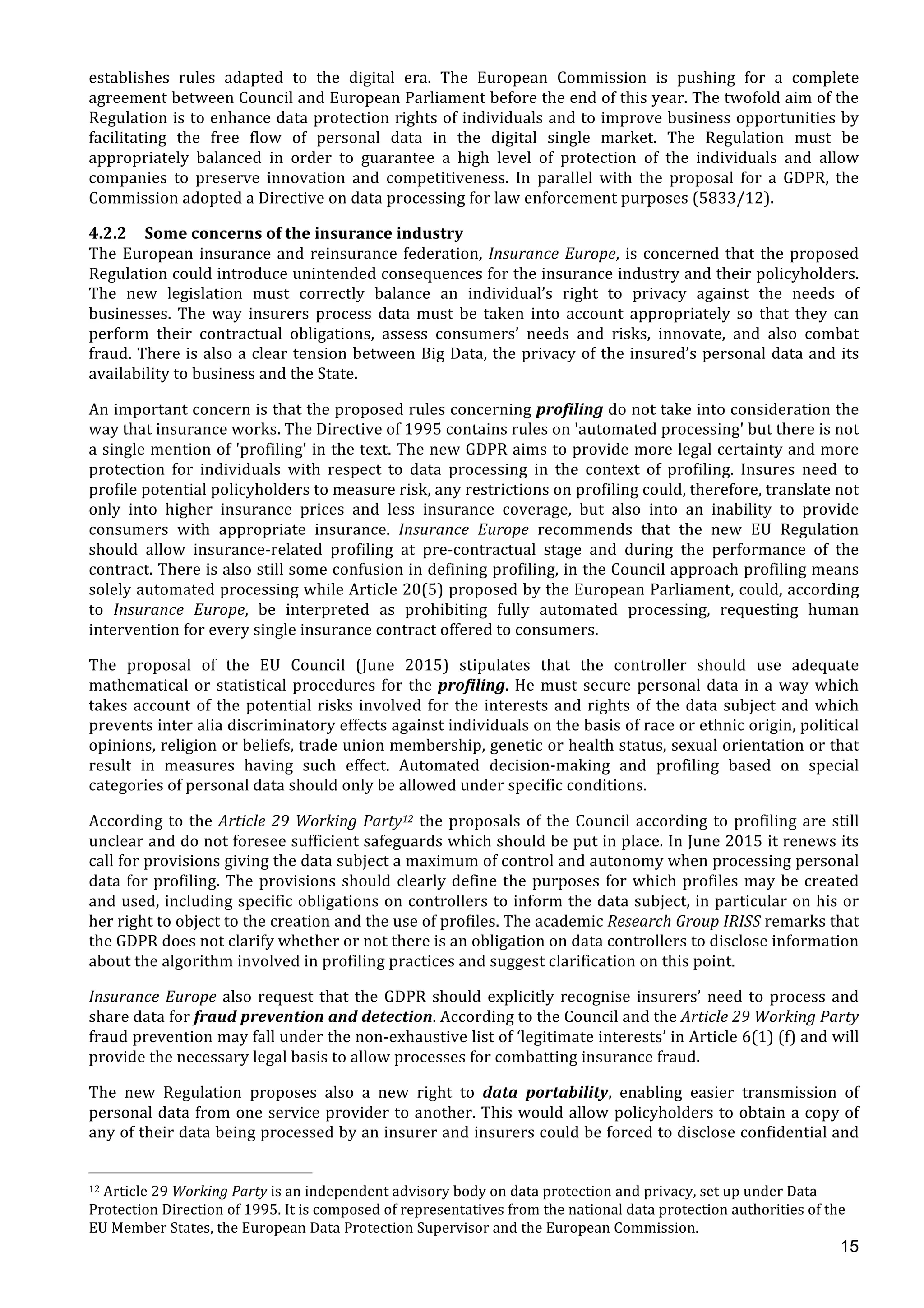  
	
  
15
establishes	
   rules	
   adapted	
   to	
   the	
   digital	
   era.	
   The	
   European	
   Commission	
   is	
   pushing	
   for	
   a	
   complete	
  
agreement	
  between	
  Council	
  and	
  European	
  Parliament	
  before	
  the	
  end	
  of	
  this	
  year.	
  The	
  twofold	
  aim	
  of	
  the	
  
Regulation	
  is	
  to	
  enhance	
  data	
  protection	
  rights	
  of	
  individuals	
  and	
  to	
  improve	
  business	
  opportunities	
  by	
  
facilitating	
   the	
   free	
   flow	
   of	
   personal	
   data	
   in	
   the	
   digital	
   single	
   market.	
   The	
   Regulation	
   must	
   be	
  
appropriately	
   balanced	
   in	
   order	
   to	
   guarantee	
   a	
   high	
   level	
   of	
   protection	
   of	
   the	
   individuals	
   and	
   allow	
  
companies	
   to	
   preserve	
   innovation	
   and	
   competitiveness.	
   In	
   parallel	
   with	
   the	
   proposal	
   for	
   a	
   GDPR,	
   the	
  
Commission	
  adopted	
  a	
  Directive	
  on	
  data	
  processing	
  for	
  law	
  enforcement	
  purposes	
  (5833/12).	
  	
  
4.2.2 Some	
  concerns	
  of	
  the	
  insurance	
  industry	
  
The	
  European	
  insurance	
  and	
  reinsurance	
  federation,	
  Insurance	
  Europe,	
  is	
  concerned	
  that	
  the	
  proposed	
  
Regulation	
  could	
  introduce	
  unintended	
  consequences	
  for	
  the	
  insurance	
  industry	
  and	
  their	
  policyholders.	
  
The	
   new	
   legislation	
   must	
   correctly	
   balance	
   an	
   individual’s	
   right	
   to	
   privacy	
   against	
   the	
   needs	
   of	
  
businesses.	
   The	
   way	
   insurers	
   process	
   data	
   must	
   be	
   taken	
   into	
   account	
   appropriately	
   so	
   that	
   they	
   can	
  
perform	
   their	
   contractual	
   obligations,	
   assess	
   consumers’	
   needs	
   and	
   risks,	
   innovate,	
   and	
   also	
   combat	
  
fraud.	
  There	
  is	
  also	
  a	
  clear	
  tension	
  between	
  Big	
  Data,	
  the	
  privacy	
  of	
  the	
  insured’s	
  personal	
  data	
  and	
  its	
  
availability	
  to	
  business	
  and	
  the	
  State.	
  
An	
  important	
  concern	
  is	
  that	
  the	
  proposed	
  rules	
  concerning	
  profiling	
  do	
  not	
  take	
  into	
  consideration	
  the	
  
way	
  that	
  insurance	
  works.	
  The	
  Directive	
  of	
  1995	
  contains	
  rules	
  on	
  'automated	
  processing'	
  but	
  there	
  is	
  not	
  
a	
  single	
  mention	
  of	
  'profiling'	
  in	
  the	
  text.	
  The	
  new	
  GDPR	
  aims	
  to	
  provide	
  more	
  legal	
  certainty	
  and	
  more	
  
protection	
   for	
   individuals	
   with	
   respect	
   to	
   data	
   processing	
   in	
   the	
   context	
   of	
   profiling.	
   Insures	
   need	
   to	
  
profile	
  potential	
  policyholders	
  to	
  measure	
  risk,	
  any	
  restrictions	
  on	
  profiling	
  could,	
  therefore,	
  translate	
  not	
  
only	
   into	
   higher	
   insurance	
   prices	
   and	
   less	
   insurance	
   coverage,	
   but	
   also	
   into	
   an	
   inability	
   to	
   provide	
  
consumers	
   with	
   appropriate	
   insurance.	
   Insurance	
   Europe	
   recommends	
   that	
   the	
   new	
   EU	
   Regulation	
  
should	
   allow	
   insurance-­‐related	
   profiling	
   at	
   pre-­‐contractual	
   stage	
   and	
   during	
   the	
   performance	
   of	
   the	
  
contract.	
  There	
  is	
  also	
  still	
  some	
  confusion	
  in	
  defining	
  profiling,	
  in	
  the	
  Council	
  approach	
  profiling	
  means	
  
solely	
  automated	
  processing	
  while	
  Article	
  20(5)	
  proposed	
  by	
  the	
  European	
  Parliament,	
  could,	
  according	
  
to	
   Insurance	
   Europe,	
   be	
   interpreted	
   as	
   prohibiting	
   fully	
   automated	
   processing,	
   requesting	
   human	
  
intervention	
  for	
  every	
  single	
  insurance	
  contract	
  offered	
  to	
  consumers.	
  	
  
The	
   proposal	
   of	
   the	
   EU	
   Council	
   (June	
   2015)	
   stipulates	
   that	
   the	
   controller	
   should	
   use	
   adequate	
  
mathematical	
  or	
  statistical	
  procedures	
  for	
  the	
  profiling.	
  He	
  must	
  secure	
  personal	
  data	
  in	
  a	
  way	
  which	
  
takes	
  account	
  of	
  the	
  potential	
  risks	
  involved	
  for	
  the	
  interests	
  and	
  rights	
  of	
  the	
  data	
  subject	
  and	
  which	
  
prevents	
  inter	
  alia	
  discriminatory	
  effects	
  against	
  individuals	
  on	
  the	
  basis	
  of	
  race	
  or	
  ethnic	
  origin,	
  political	
  
opinions,	
  religion	
  or	
  beliefs,	
  trade	
  union	
  membership,	
  genetic	
  or	
  health	
  status,	
  sexual	
  orientation	
  or	
  that	
  
result	
   in	
   measures	
   having	
   such	
   effect.	
   Automated	
   decision-­‐making	
   and	
   profiling	
   based	
   on	
   special	
  
categories	
  of	
  personal	
  data	
  should	
  only	
  be	
  allowed	
  under	
  specific	
  conditions.	
  	
  
According	
  to	
  the	
  Article	
  29	
  Working	
  Party12	
  the	
  proposals	
  of	
  the	
  Council	
  according	
  to	
  profiling	
  are	
  still	
  
unclear	
  and	
  do	
  not	
  foresee	
  sufficient	
  safeguards	
  which	
  should	
  be	
  put	
  in	
  place.	
  In	
  June	
  2015	
  it	
  renews	
  its	
  
call	
  for	
  provisions	
  giving	
  the	
  data	
  subject	
  a	
  maximum	
  of	
  control	
  and	
  autonomy	
  when	
  processing	
  personal	
  
data	
  for	
  profiling.	
  The	
  provisions	
  should	
  clearly	
  define	
  the	
  purposes	
  for	
  which	
  profiles	
  may	
  be	
  created	
  
and	
  used,	
  including	
  specific	
  obligations	
  on	
  controllers	
  to	
  inform	
  the	
  data	
  subject,	
  in	
  particular	
  on	
  his	
  or	
  
her	
  right	
  to	
  object	
  to	
  the	
  creation	
  and	
  the	
  use	
  of	
  profiles.	
  The	
  academic	
  Research	
  Group	
  IRISS	
  remarks	
  that	
  
the	
  GDPR	
  does	
  not	
  clarify	
  whether	
  or	
  not	
  there	
  is	
  an	
  obligation	
  on	
  data	
  controllers	
  to	
  disclose	
  information	
  
about	
  the	
  algorithm	
  involved	
  in	
  profiling	
  practices	
  and	
  suggest	
  clarification	
  on	
  this	
  point.	
  
Insurance	
  Europe	
  also	
  request	
  that	
  the	
  GDPR	
  should	
  explicitly	
  recognise	
  insurers’	
  need	
  to	
  process	
  and	
  
share	
  data	
  for	
  fraud	
  prevention	
  and	
  detection.	
  According	
  to	
  the	
  Council	
  and	
  the	
  Article	
  29	
  Working	
  Party	
  
fraud	
  prevention	
  may	
  fall	
  under	
  the	
  non-­‐exhaustive	
  list	
  of	
  ‘legitimate	
  interests’	
  in	
  Article	
  6(1)	
  (f)	
  and	
  will	
  
provide	
  the	
  necessary	
  legal	
  basis	
  to	
  allow	
  processes	
  for	
  combatting	
  insurance	
  fraud.	
  
The	
   new	
   Regulation	
   proposes	
   also	
   a	
   new	
   right	
   to	
   data	
   portability,	
   enabling	
   easier	
   transmission	
   of	
  
personal	
  data	
  from	
  one	
  service	
  provider	
  to	
  another.	
  This	
  would	
  allow	
  policyholders	
  to	
  obtain	
  a	
  copy	
  of	
  
any	
  of	
  their	
  data	
  being	
  processed	
  by	
  an	
  insurer	
  and	
  insurers	
  could	
  be	
  forced	
  to	
  disclose	
  confidential	
  and	
  
	
  	
  	
  	
  	
  	
  	
  	
  	
  	
  	
  	
  	
  	
  	
  	
  	
  	
  	
  	
  	
  	
  	
  	
  	
  	
  	
  	
  	
  	
  	
  	
  	
  	
  	
  	
  	
  	
  	
  	
  	
  	
  	
  	
  	
  	
  	
  	
  	
  	
  	
  	
  	
  	
  	
  	
  	
  	
  	
  	
  	
  
12	
  Article	
  29	
  Working	
  Party	
  is	
  an	
  independent	
  advisory	
  body	
  on	
  data	
  protection	
  and	
  privacy,	
  set	
  up	
  under	
  Data	
  
Protection	
  Direction	
  of	
  1995.	
  It	
  is	
  composed	
  of	
  representatives	
  from	
  the	
  national	
  data	
  protection	
  authorities	
  of	
  the	
  
EU	
  Member	
  States,	
  the	
  European	
  Data	
  Protection	
  Supervisor	
  and	
  the	
  European	
  Commission.	
  
 