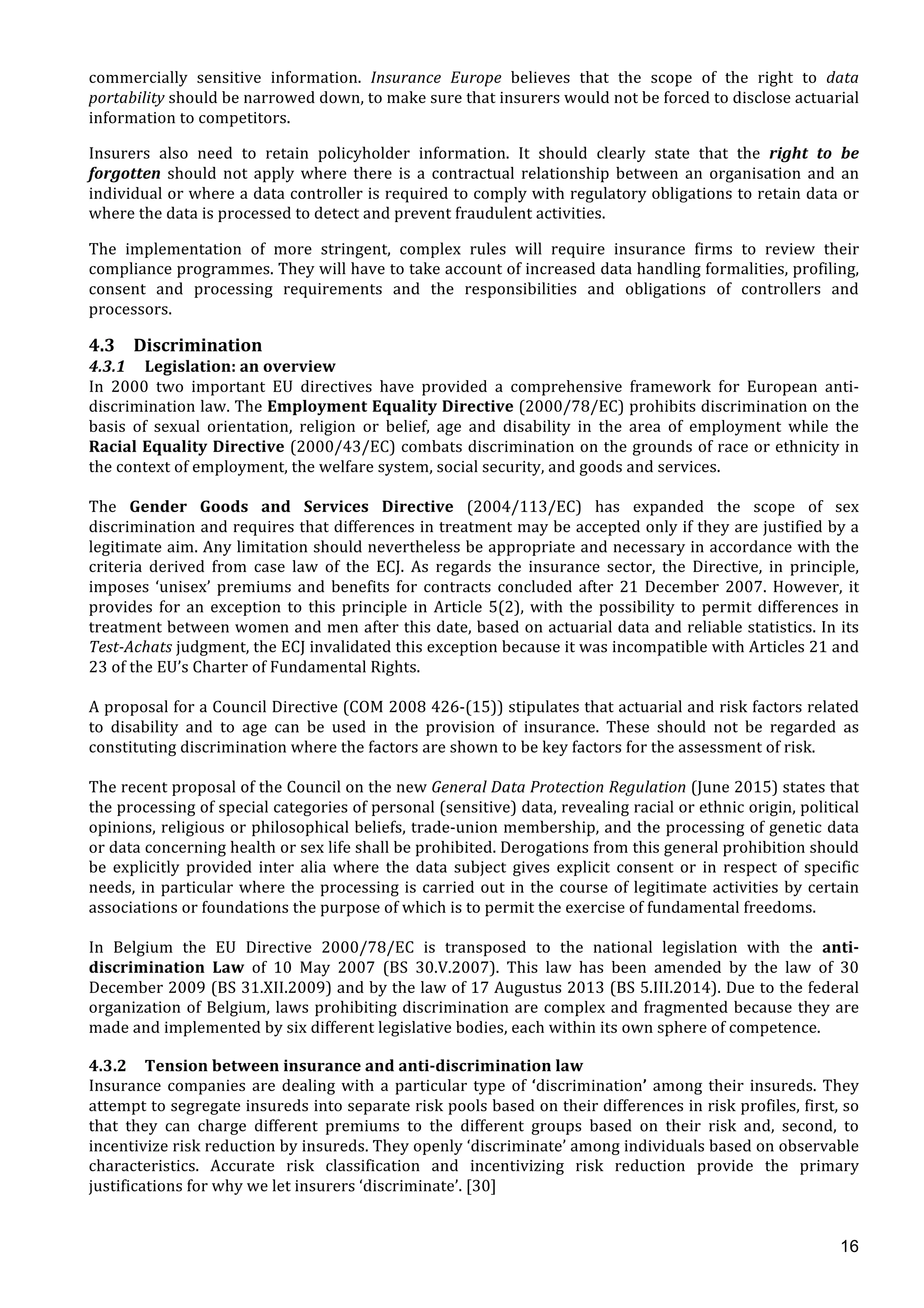  
	
  
16
commercially	
   sensitive	
   information.	
   Insurance	
   Europe	
   believes	
   that	
   the	
   scope	
   of	
   the	
   right	
   to	
   data	
  
portability	
  should	
  be	
  narrowed	
  down,	
  to	
  make	
  sure	
  that	
  insurers	
  would	
  not	
  be	
  forced	
  to	
  disclose	
  actuarial	
  
information	
  to	
  competitors.	
  	
  	
  
Insurers	
   also	
   need	
   to	
   retain	
   policyholder	
   information.	
   It	
   should	
   clearly	
   state	
   that	
   the	
   right	
   to	
   be	
  
forgotten	
   should	
   not	
   apply	
   where	
   there	
   is	
   a	
   contractual	
   relationship	
   between	
   an	
   organisation	
   and	
   an	
  
individual	
  or	
  where	
  a	
  data	
  controller	
  is	
  required	
  to	
  comply	
  with	
  regulatory	
  obligations	
  to	
  retain	
  data	
  or	
  
where	
  the	
  data	
  is	
  processed	
  to	
  detect	
  and	
  prevent	
  fraudulent	
  activities.	
  	
  	
  
The	
   implementation	
   of	
   more	
   stringent,	
   complex	
   rules	
   will	
   require	
   insurance	
   firms	
   to	
   review	
   their	
  
compliance	
  programmes.	
  They	
  will	
  have	
  to	
  take	
  account	
  of	
  increased	
  data	
  handling	
  formalities,	
  profiling,	
  
consent	
   and	
   processing	
   requirements	
   and	
   the	
   responsibilities	
   and	
   obligations	
   of	
   controllers	
   and	
  
processors.	
  
4.3 Discrimination	
  
4.3.1 Legislation:	
  an	
  overview	
  
In	
   2000	
   two	
   important	
   EU	
   directives	
   have	
   provided	
   a	
   comprehensive	
   framework	
   for	
   European	
   anti-­‐
discrimination	
  law.	
  The	
  Employment	
  Equality	
  Directive	
  (2000/78/EC)	
  prohibits	
  discrimination	
  on	
  the	
  
basis	
   of	
   sexual	
   orientation,	
   religion	
   or	
   belief,	
   age	
   and	
   disability	
   in	
   the	
   area	
   of	
   employment	
   while	
   the	
  
Racial	
  Equality	
  Directive	
  (2000/43/EC)	
  combats	
  discrimination	
  on	
  the	
  grounds	
  of	
  race	
  or	
  ethnicity	
  in	
  
the	
  context	
  of	
  employment,	
  the	
  welfare	
  system,	
  social	
  security,	
  and	
  goods	
  and	
  services.	
  	
  
	
  
The	
   Gender	
   Goods	
   and	
   Services	
   Directive	
   (2004/113/EC)	
   has	
   expanded	
   the	
   scope	
   of	
   sex	
  
discrimination	
  and	
  requires	
  that	
  differences	
  in	
  treatment	
  may	
  be	
  accepted	
  only	
  if	
  they	
  are	
  justified	
  by	
  a	
  
legitimate	
  aim.	
  Any	
  limitation	
  should	
  nevertheless	
  be	
  appropriate	
  and	
  necessary	
  in	
  accordance	
  with	
  the	
  
criteria	
   derived	
   from	
   case	
   law	
   of	
   the	
   ECJ.	
   As	
   regards	
   the	
   insurance	
   sector,	
   the	
   Directive,	
   in	
   principle,	
  
imposes	
  ‘unisex’	
  premiums	
  and	
  benefits	
  for	
  contracts	
  concluded	
  after	
  21	
  December	
  2007.	
  However,	
  it	
  
provides	
  for	
  an	
  exception	
  to	
  this	
  principle	
  in	
  Article	
  5(2),	
  with	
  the	
  possibility	
  to	
  permit	
  differences	
  in	
  
treatment	
  between	
  women	
  and	
  men	
  after	
  this	
  date,	
  based	
  on	
  actuarial	
  data	
  and	
  reliable	
  statistics.	
  In	
  its	
  
Test-­‐Achats	
  judgment,	
  the	
  ECJ	
  invalidated	
  this	
  exception	
  because	
  it	
  was	
  incompatible	
  with	
  Articles	
  21	
  and	
  
23	
  of	
  the	
  EU’s	
  Charter	
  of	
  Fundamental	
  Rights.	
  
	
  
A	
  proposal	
  for	
  a	
  Council	
  Directive	
  (COM	
  2008	
  426-­‐(15))	
  stipulates	
  that	
  actuarial	
  and	
  risk	
  factors	
  related	
  
to	
   disability	
   and	
   to	
   age	
   can	
   be	
   used	
   in	
   the	
   provision	
   of	
   insurance.	
   These	
   should	
   not	
   be	
   regarded	
   as	
  
constituting	
  discrimination	
  where	
  the	
  factors	
  are	
  shown	
  to	
  be	
  key	
  factors	
  for	
  the	
  assessment	
  of	
  risk.	
  
	
  
The	
  recent	
  proposal	
  of	
  the	
  Council	
  on	
  the	
  new	
  General	
  Data	
  Protection	
  Regulation	
  (June	
  2015)	
  states	
  that	
  
the	
  processing	
  of	
  special	
  categories	
  of	
  personal	
  (sensitive)	
  data,	
  revealing	
  racial	
  or	
  ethnic	
  origin,	
  political	
  
opinions,	
  religious	
  or	
  philosophical	
  beliefs,	
  trade-­‐union	
  membership,	
  and	
  the	
  processing	
  of	
  genetic	
  data	
  
or	
  data	
  concerning	
  health	
  or	
  sex	
  life	
  shall	
  be	
  prohibited.	
  Derogations	
  from	
  this	
  general	
  prohibition	
  should	
  
be	
   explicitly	
   provided	
   inter	
   alia	
   where	
   the	
   data	
   subject	
   gives	
   explicit	
   consent	
   or	
   in	
   respect	
   of	
   specific	
  
needs,	
  in	
  particular	
  where	
  the	
  processing	
  is	
  carried	
  out	
  in	
  the	
  course	
  of	
  legitimate	
  activities	
  by	
  certain	
  
associations	
  or	
  foundations	
  the	
  purpose	
  of	
  which	
  is	
  to	
  permit	
  the	
  exercise	
  of	
  fundamental	
  freedoms.	
  	
  
	
  
In	
   Belgium	
   the	
   EU	
   Directive	
   2000/78/EC	
   is	
   transposed	
   to	
   the	
   national	
   legislation	
   with	
   the	
   anti-­‐
discrimination	
   Law	
   of	
   10	
   May	
   2007	
   (BS	
   30.V.2007).	
   This	
   law	
   has	
   been	
   amended	
   by	
   the	
   law	
   of	
   30	
  
December	
  2009	
  (BS	
  31.XII.2009)	
  and	
  by	
  the	
  law	
  of	
  17	
  Augustus	
  2013	
  (BS	
  5.III.2014).	
  Due	
  to	
  the	
  federal	
  
organization	
  of	
  Belgium,	
  laws	
  prohibiting	
  discrimination	
  are	
  complex	
  and	
  fragmented	
  because	
  they	
  are	
  
made	
  and	
  implemented	
  by	
  six	
  different	
  legislative	
  bodies,	
  each	
  within	
  its	
  own	
  sphere	
  of	
  competence.	
  	
  
	
  
4.3.2 Tension	
  between	
  insurance	
  and	
  anti-­‐discrimination	
  law	
  
Insurance	
  companies	
  are	
  dealing	
  with	
  a	
  particular	
  type	
  of	
  ‘discrimination’	
  among	
  their	
  insureds.	
  They	
  
attempt	
  to	
  segregate	
  insureds	
  into	
  separate	
  risk	
  pools	
  based	
  on	
  their	
  differences	
  in	
  risk	
  profiles,	
  first,	
  so	
  
that	
   they	
   can	
   charge	
   different	
   premiums	
   to	
   the	
   different	
   groups	
   based	
   on	
   their	
   risk	
   and,	
   second,	
   to	
  
incentivize	
  risk	
  reduction	
  by	
  insureds.	
  They	
  openly	
  ‘discriminate’	
  among	
  individuals	
  based	
  on	
  observable	
  
characteristics.	
   Accurate	
   risk	
   classification	
   and	
   incentivizing	
   risk	
   reduction	
   provide	
   the	
   primary	
  
justifications	
  for	
  why	
  we	
  let	
  insurers	
  ‘discriminate’.	
  [30]	
  
	
  
 