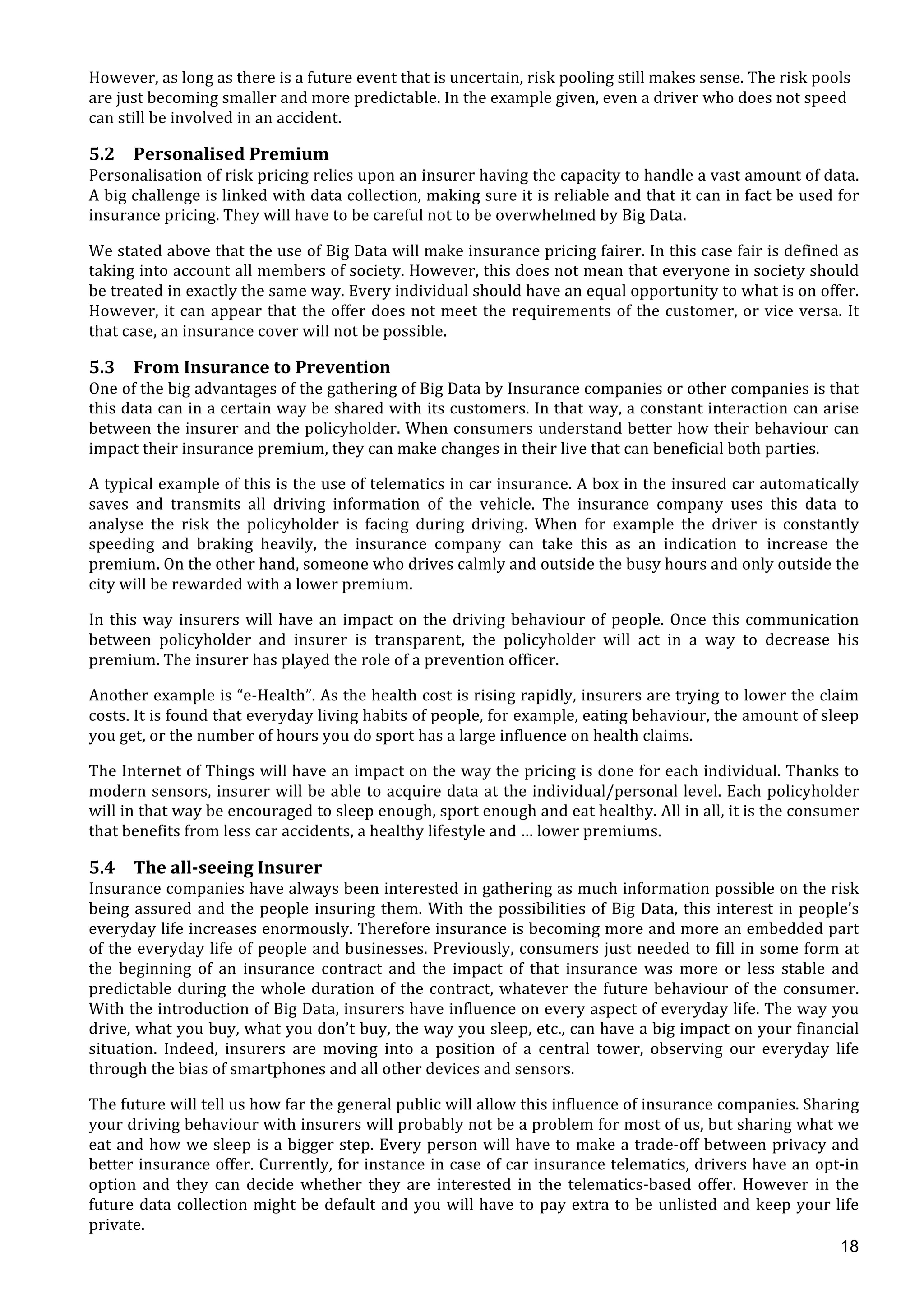  
	
  
18
However,	
  as	
  long	
  as	
  there	
  is	
  a	
  future	
  event	
  that	
  is	
  uncertain,	
  risk	
  pooling	
  still	
  makes	
  sense.	
  The	
  risk	
  pools	
  
are	
  just	
  becoming	
  smaller	
  and	
  more	
  predictable.	
  In	
  the	
  example	
  given,	
  even	
  a	
  driver	
  who	
  does	
  not	
  speed	
  
can	
  still	
  be	
  involved	
  in	
  an	
  accident.	
  
5.2 Personalised	
  Premium	
  
Personalisation	
  of	
  risk	
  pricing	
  relies	
  upon	
  an	
  insurer	
  having	
  the	
  capacity	
  to	
  handle	
  a	
  vast	
  amount	
  of	
  data.	
  
A	
  big	
  challenge	
  is	
  linked	
  with	
  data	
  collection,	
  making	
  sure	
  it	
  is	
  reliable	
  and	
  that	
  it	
  can	
  in	
  fact	
  be	
  used	
  for	
  
insurance	
  pricing.	
  They	
  will	
  have	
  to	
  be	
  careful	
  not	
  to	
  be	
  overwhelmed	
  by	
  Big	
  Data.	
  
We	
  stated	
  above	
  that	
  the	
  use	
  of	
  Big	
  Data	
  will	
  make	
  insurance	
  pricing	
  fairer.	
  In	
  this	
  case	
  fair	
  is	
  defined	
  as	
  
taking	
  into	
  account	
  all	
  members	
  of	
  society.	
  However,	
  this	
  does	
  not	
  mean	
  that	
  everyone	
  in	
  society	
  should	
  
be	
  treated	
  in	
  exactly	
  the	
  same	
  way.	
  Every	
  individual	
  should	
  have	
  an	
  equal	
  opportunity	
  to	
  what	
  is	
  on	
  offer.	
  
However,	
  it	
  can	
  appear	
  that	
  the	
  offer	
  does	
  not	
  meet	
  the	
  requirements	
  of	
  the	
  customer,	
  or	
  vice	
  versa.	
  It	
  
that	
  case,	
  an	
  insurance	
  cover	
  will	
  not	
  be	
  possible.	
  	
  
5.3 From	
  Insurance	
  to	
  Prevention	
  
One	
  of	
  the	
  big	
  advantages	
  of	
  the	
  gathering	
  of	
  Big	
  Data	
  by	
  Insurance	
  companies	
  or	
  other	
  companies	
  is	
  that	
  
this	
  data	
  can	
  in	
  a	
  certain	
  way	
  be	
  shared	
  with	
  its	
  customers.	
  In	
  that	
  way,	
  a	
  constant	
  interaction	
  can	
  arise	
  
between	
  the	
  insurer	
  and	
  the	
  policyholder.	
  When	
  consumers	
  understand	
  better	
  how	
  their	
  behaviour	
  can	
  
impact	
  their	
  insurance	
  premium,	
  they	
  can	
  make	
  changes	
  in	
  their	
  live	
  that	
  can	
  beneficial	
  both	
  parties.	
  
A	
  typical	
  example	
  of	
  this	
  is	
  the	
  use	
  of	
  telematics	
  in	
  car	
  insurance.	
  A	
  box	
  in	
  the	
  insured	
  car	
  automatically	
  
saves	
   and	
   transmits	
   all	
   driving	
   information	
   of	
   the	
   vehicle.	
   The	
   insurance	
   company	
   uses	
   this	
   data	
   to	
  
analyse	
   the	
   risk	
   the	
   policyholder	
   is	
   facing	
   during	
   driving.	
   When	
   for	
   example	
   the	
   driver	
   is	
   constantly	
  
speeding	
   and	
   braking	
   heavily,	
   the	
   insurance	
   company	
   can	
   take	
   this	
   as	
   an	
   indication	
   to	
   increase	
   the	
  
premium.	
  On	
  the	
  other	
  hand,	
  someone	
  who	
  drives	
  calmly	
  and	
  outside	
  the	
  busy	
  hours	
  and	
  only	
  outside	
  the	
  
city	
  will	
  be	
  rewarded	
  with	
  a	
  lower	
  premium.	
  
In	
  this	
  way	
  insurers	
  will	
  have	
  an	
  impact	
  on	
  the	
  driving	
  behaviour	
  of	
  people.	
  Once	
  this	
  communication	
  
between	
   policyholder	
   and	
   insurer	
   is	
   transparent,	
   the	
   policyholder	
   will	
   act	
   in	
   a	
   way	
   to	
   decrease	
   his	
  
premium.	
  The	
  insurer	
  has	
  played	
  the	
  role	
  of	
  a	
  prevention	
  officer.	
  
Another	
  example	
  is	
  “e-­‐Health”.	
  As	
  the	
  health	
  cost	
  is	
  rising	
  rapidly,	
  insurers	
  are	
  trying	
  to	
  lower	
  the	
  claim	
  
costs.	
  It	
  is	
  found	
  that	
  everyday	
  living	
  habits	
  of	
  people,	
  for	
  example,	
  eating	
  behaviour,	
  the	
  amount	
  of	
  sleep	
  
you	
  get,	
  or	
  the	
  number	
  of	
  hours	
  you	
  do	
  sport	
  has	
  a	
  large	
  influence	
  on	
  health	
  claims.	
  
The	
  Internet	
  of	
  Things	
  will	
  have	
  an	
  impact	
  on	
  the	
  way	
  the	
  pricing	
  is	
  done	
  for	
  each	
  individual.	
  Thanks	
  to	
  
modern	
  sensors,	
  insurer	
  will	
  be	
  able	
  to	
  acquire	
  data	
  at	
  the	
  individual/personal	
  level.	
  Each	
  policyholder	
  
will	
  in	
  that	
  way	
  be	
  encouraged	
  to	
  sleep	
  enough,	
  sport	
  enough	
  and	
  eat	
  healthy.	
  All	
  in	
  all,	
  it	
  is	
  the	
  consumer	
  
that	
  benefits	
  from	
  less	
  car	
  accidents,	
  a	
  healthy	
  lifestyle	
  and	
  …	
  lower	
  premiums.	
  	
  
5.4 The	
  all-­‐seeing	
  Insurer	
  
Insurance	
  companies	
  have	
  always	
  been	
  interested	
  in	
  gathering	
  as	
  much	
  information	
  possible	
  on	
  the	
  risk	
  
being	
  assured	
  and	
  the	
  people	
  insuring	
  them.	
  With	
  the	
  possibilities	
  of	
  Big	
  Data,	
  this	
  interest	
  in	
  people’s	
  
everyday	
  life	
  increases	
  enormously.	
  Therefore	
  insurance	
  is	
  becoming	
  more	
  and	
  more	
  an	
  embedded	
  part	
  
of	
  the	
  everyday	
  life	
  of	
  people	
  and	
  businesses.	
  Previously,	
  consumers	
  just	
  needed	
  to	
  fill	
  in	
  some	
  form	
  at	
  
the	
   beginning	
   of	
   an	
   insurance	
   contract	
   and	
   the	
   impact	
   of	
   that	
   insurance	
   was	
   more	
   or	
   less	
   stable	
   and	
  
predictable	
  during	
  the	
  whole	
  duration	
  of	
  the	
  contract,	
  whatever	
  the	
  future	
  behaviour	
  of	
  the	
  consumer.	
  
With	
  the	
  introduction	
  of	
  Big	
  Data,	
  insurers	
  have	
  influence	
  on	
  every	
  aspect	
  of	
  everyday	
  life.	
  The	
  way	
  you	
  
drive,	
  what	
  you	
  buy,	
  what	
  you	
  don’t	
  buy,	
  the	
  way	
  you	
  sleep,	
  etc.,	
  can	
  have	
  a	
  big	
  impact	
  on	
  your	
  financial	
  
situation.	
   Indeed,	
   insurers	
   are	
   moving	
   into	
   a	
   position	
   of	
   a	
   central	
   tower,	
   observing	
   our	
   everyday	
   life	
  
through	
  the	
  bias	
  of	
  smartphones	
  and	
  all	
  other	
  devices	
  and	
  sensors.	
  
The	
  future	
  will	
  tell	
  us	
  how	
  far	
  the	
  general	
  public	
  will	
  allow	
  this	
  influence	
  of	
  insurance	
  companies.	
  Sharing	
  
your	
  driving	
  behaviour	
  with	
  insurers	
  will	
  probably	
  not	
  be	
  a	
  problem	
  for	
  most	
  of	
  us,	
  but	
  sharing	
  what	
  we	
  
eat	
  and	
  how	
  we	
  sleep	
  is	
  a	
  bigger	
  step.	
  Every	
  person	
  will	
  have	
  to	
  make	
  a	
  trade-­‐off	
  between	
  privacy	
  and	
  
better	
  insurance	
  offer.	
  Currently,	
  for	
  instance	
  in	
  case	
  of	
  car	
  insurance	
  telematics,	
  drivers	
  have	
  an	
  opt-­‐in	
  
option	
   and	
   they	
   can	
   decide	
   whether	
   they	
   are	
   interested	
   in	
   the	
   telematics-­‐based	
   offer.	
   However	
   in	
   the	
  
future	
  data	
  collection	
  might	
  be	
  default	
  and	
  you	
  will	
  have	
  to	
  pay	
  extra	
  to	
  be	
  unlisted	
  and	
  keep	
  your	
  life	
  
private.	
  
 