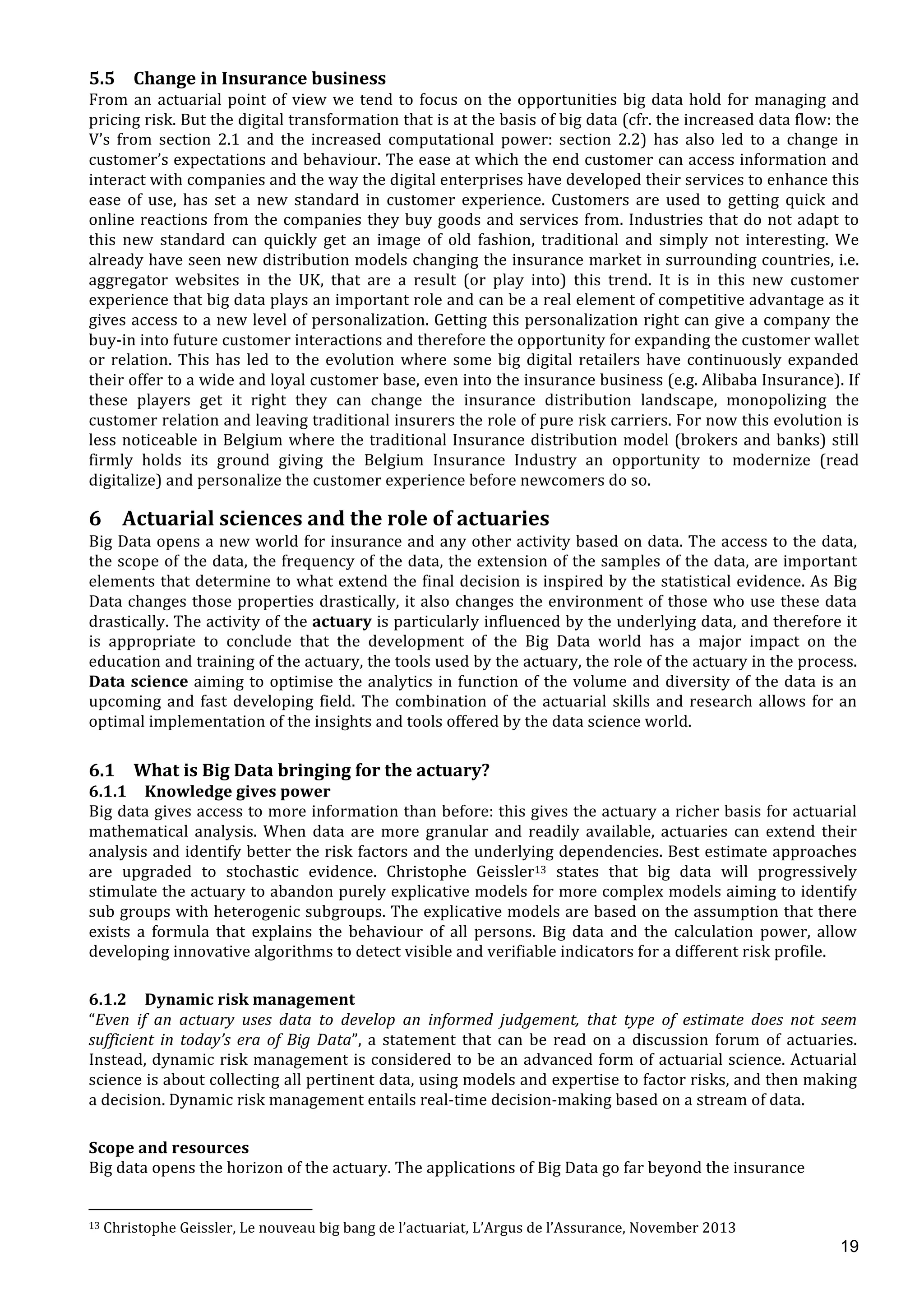  
	
  
19
5.5 Change	
  in	
  Insurance	
  business	
  
From	
  an	
  actuarial	
  point	
  of	
  view	
  we	
  tend	
  to	
  focus	
  on	
  the	
  opportunities	
  big	
  data	
  hold	
  for	
  managing	
  and	
  
pricing	
  risk.	
  But	
  the	
  digital	
  transformation	
  that	
  is	
  at	
  the	
  basis	
  of	
  big	
  data	
  (cfr.	
  the	
  increased	
  data	
  flow:	
  the	
  
V’s	
   from	
   section	
   2.1	
   and	
   the	
   increased	
   computational	
   power:	
   section	
   2.2)	
   has	
   also	
   led	
   to	
   a	
   change	
   in	
  
customer’s	
  expectations	
  and	
  behaviour.	
  The	
  ease	
  at	
  which	
  the	
  end	
  customer	
  can	
  access	
  information	
  and	
  
interact	
  with	
  companies	
  and	
  the	
  way	
  the	
  digital	
  enterprises	
  have	
  developed	
  their	
  services	
  to	
  enhance	
  this	
  
ease	
   of	
   use,	
   has	
   set	
   a	
   new	
   standard	
   in	
   customer	
   experience.	
   Customers	
   are	
   used	
   to	
   getting	
   quick	
   and	
  
online	
  reactions	
  from	
  the	
  companies	
  they	
  buy	
  goods	
  and	
  services	
  from.	
  Industries	
  that	
  do	
  not	
  adapt	
  to	
  
this	
   new	
   standard	
   can	
   quickly	
   get	
   an	
   image	
   of	
   old	
   fashion,	
   traditional	
   and	
   simply	
   not	
   interesting.	
   We	
  
already	
  have	
  seen	
  new	
  distribution	
  models	
  changing	
  the	
  insurance	
  market	
  in	
  surrounding	
  countries,	
  i.e.	
  
aggregator	
   websites	
   in	
   the	
   UK,	
   that	
   are	
   a	
   result	
   (or	
   play	
   into)	
   this	
   trend.	
   It	
   is	
   in	
   this	
   new	
   customer	
  
experience	
  that	
  big	
  data	
  plays	
  an	
  important	
  role	
  and	
  can	
  be	
  a	
  real	
  element	
  of	
  competitive	
  advantage	
  as	
  it	
  
gives	
  access	
  to	
  a	
  new	
  level	
  of	
  personalization.	
  Getting	
  this	
  personalization	
  right	
  can	
  give	
  a	
  company	
  the	
  
buy-­‐in	
  into	
  future	
  customer	
  interactions	
  and	
  therefore	
  the	
  opportunity	
  for	
  expanding	
  the	
  customer	
  wallet	
  
or	
  relation.	
  This	
  has	
  led	
  to	
  the	
  evolution	
  where	
  some	
  big	
  digital	
  retailers	
  have	
  continuously	
  expanded	
  
their	
  offer	
  to	
  a	
  wide	
  and	
  loyal	
  customer	
  base,	
  even	
  into	
  the	
  insurance	
  business	
  (e.g.	
  Alibaba	
  Insurance).	
  If	
  
these	
   players	
   get	
   it	
   right	
   they	
   can	
   change	
   the	
   insurance	
   distribution	
   landscape,	
   monopolizing	
   the	
  
customer	
  relation	
  and	
  leaving	
  traditional	
  insurers	
  the	
  role	
  of	
  pure	
  risk	
  carriers.	
  For	
  now	
  this	
  evolution	
  is	
  
less	
  noticeable	
  in	
  Belgium	
  where	
  the	
  traditional	
  Insurance	
  distribution	
  model	
  (brokers	
  and	
  banks)	
  still	
  
firmly	
   holds	
   its	
   ground	
   giving	
   the	
   Belgium	
   Insurance	
   Industry	
   an	
   opportunity	
   to	
   modernize	
   (read	
  
digitalize)	
  and	
  personalize	
  the	
  customer	
  experience	
  before	
  newcomers	
  do	
  so.	
  
6 Actuarial	
  sciences	
  and	
  the	
  role	
  of	
  actuaries	
  
Big	
  Data	
  opens	
  a	
  new	
  world	
  for	
  insurance	
  and	
  any	
  other	
  activity	
  based	
  on	
  data.	
  The	
  access	
  to	
  the	
  data,	
  
the	
  scope	
  of	
  the	
  data,	
  the	
  frequency	
  of	
  the	
  data,	
  the	
  extension	
  of	
  the	
  samples	
  of	
  the	
  data,	
  are	
  important	
  
elements	
  that	
  determine	
  to	
  what	
  extend	
  the	
  final	
  decision	
  is	
  inspired	
  by	
  the	
  statistical	
  evidence.	
  As	
  Big	
  
Data	
  changes	
  those	
  properties	
  drastically,	
  it	
  also	
  changes	
  the	
  environment	
  of	
  those	
  who	
  use	
  these	
  data	
  
drastically.	
  The	
  activity	
  of	
  the	
  actuary	
  is	
  particularly	
  influenced	
  by	
  the	
  underlying	
  data,	
  and	
  therefore	
  it	
  
is	
   appropriate	
   to	
   conclude	
   that	
   the	
   development	
   of	
   the	
   Big	
   Data	
   world	
   has	
   a	
   major	
   impact	
   on	
   the	
  
education	
  and	
  training	
  of	
  the	
  actuary,	
  the	
  tools	
  used	
  by	
  the	
  actuary,	
  the	
  role	
  of	
  the	
  actuary	
  in	
  the	
  process.	
  
Data	
  science	
  aiming	
  to	
  optimise	
  the	
  analytics	
  in	
  function	
  of	
  the	
  volume	
  and	
  diversity	
  of	
  the	
  data	
  is	
  an	
  
upcoming	
  and	
  fast	
  developing	
  field.	
  The	
  combination	
  of	
  the	
  actuarial	
  skills	
  and	
  research	
  allows	
  for	
  an	
  
optimal	
  implementation	
  of	
  the	
  insights	
  and	
  tools	
  offered	
  by	
  the	
  data	
  science	
  world.	
  
6.1 What	
  is	
  Big	
  Data	
  bringing	
  for	
  the	
  actuary?	
  
6.1.1 Knowledge	
  gives	
  power	
  
Big	
  data	
  gives	
  access	
  to	
  more	
  information	
  than	
  before:	
  this	
  gives	
  the	
  actuary	
  a	
  richer	
  basis	
  for	
  actuarial	
  
mathematical	
   analysis.	
   When	
   data	
   are	
   more	
   granular	
   and	
   readily	
   available,	
   actuaries	
   can	
   extend	
  their	
  
analysis	
  and	
  identify	
  better	
  the	
  risk	
  factors	
  and	
  the	
  underlying	
  dependencies.	
  Best	
  estimate	
  approaches	
  
are	
   upgraded	
   to	
   stochastic	
   evidence.	
   Christophe	
   Geissler13	
   states	
   that	
   big	
   data	
   will	
   progressively	
  
stimulate	
  the	
  actuary	
  to	
  abandon	
  purely	
  explicative	
  models	
  for	
  more	
  complex	
  models	
  aiming	
  to	
  identify	
  
sub	
  groups	
  with	
  heterogenic	
  subgroups.	
  The	
  explicative	
  models	
  are	
  based	
  on	
  the	
  assumption	
  that	
  there	
  
exists	
   a	
   formula	
   that	
   explains	
   the	
   behaviour	
   of	
   all	
   persons.	
   Big	
   data	
   and	
   the	
   calculation	
   power,	
   allow	
  
developing	
  innovative	
  algorithms	
  to	
  detect	
  visible	
  and	
  verifiable	
  indicators	
  for	
  a	
  different	
  risk	
  profile.	
  	
  
6.1.2 Dynamic	
  risk	
  management	
  
“Even	
   if	
   an	
   actuary	
   uses	
   data	
   to	
   develop	
   an	
   informed	
   judgement,	
   that	
   type	
   of	
   estimate	
   does	
   not	
   seem	
  
sufficient	
   in	
   today’s	
   era	
   of	
   Big	
   Data”,	
   a	
   statement	
   that	
   can	
   be	
   read	
   on	
   a	
   discussion	
   forum	
   of	
   actuaries.	
  
Instead,	
  dynamic	
  risk	
  management	
  is	
  considered	
  to	
  be	
  an	
  advanced	
  form	
  of	
  actuarial	
  science.	
  Actuarial	
  
science	
  is	
  about	
  collecting	
  all	
  pertinent	
  data,	
  using	
  models	
  and	
  expertise	
  to	
  factor	
  risks,	
  and	
  then	
  making	
  
a	
  decision.	
  Dynamic	
  risk	
  management	
  entails	
  real-­‐time	
  decision-­‐making	
  based	
  on	
  a	
  stream	
  of	
  data.	
  	
  
Scope	
  and	
  resources	
  
Big	
  data	
  opens	
  the	
  horizon	
  of	
  the	
  actuary.	
  The	
  applications	
  of	
  Big	
  Data	
  go	
  far	
  beyond	
  the	
  insurance	
  
	
  	
  	
  	
  	
  	
  	
  	
  	
  	
  	
  	
  	
  	
  	
  	
  	
  	
  	
  	
  	
  	
  	
  	
  	
  	
  	
  	
  	
  	
  	
  	
  	
  	
  	
  	
  	
  	
  	
  	
  	
  	
  	
  	
  	
  	
  	
  	
  	
  	
  	
  	
  	
  	
  	
  	
  	
  	
  	
  	
  	
  
13	
  Christophe	
  Geissler,	
  Le	
  nouveau	
  big	
  bang	
  de	
  l’actuariat,	
  L’Argus	
  de	
  l’Assurance,	
  November	
  2013	
  
 