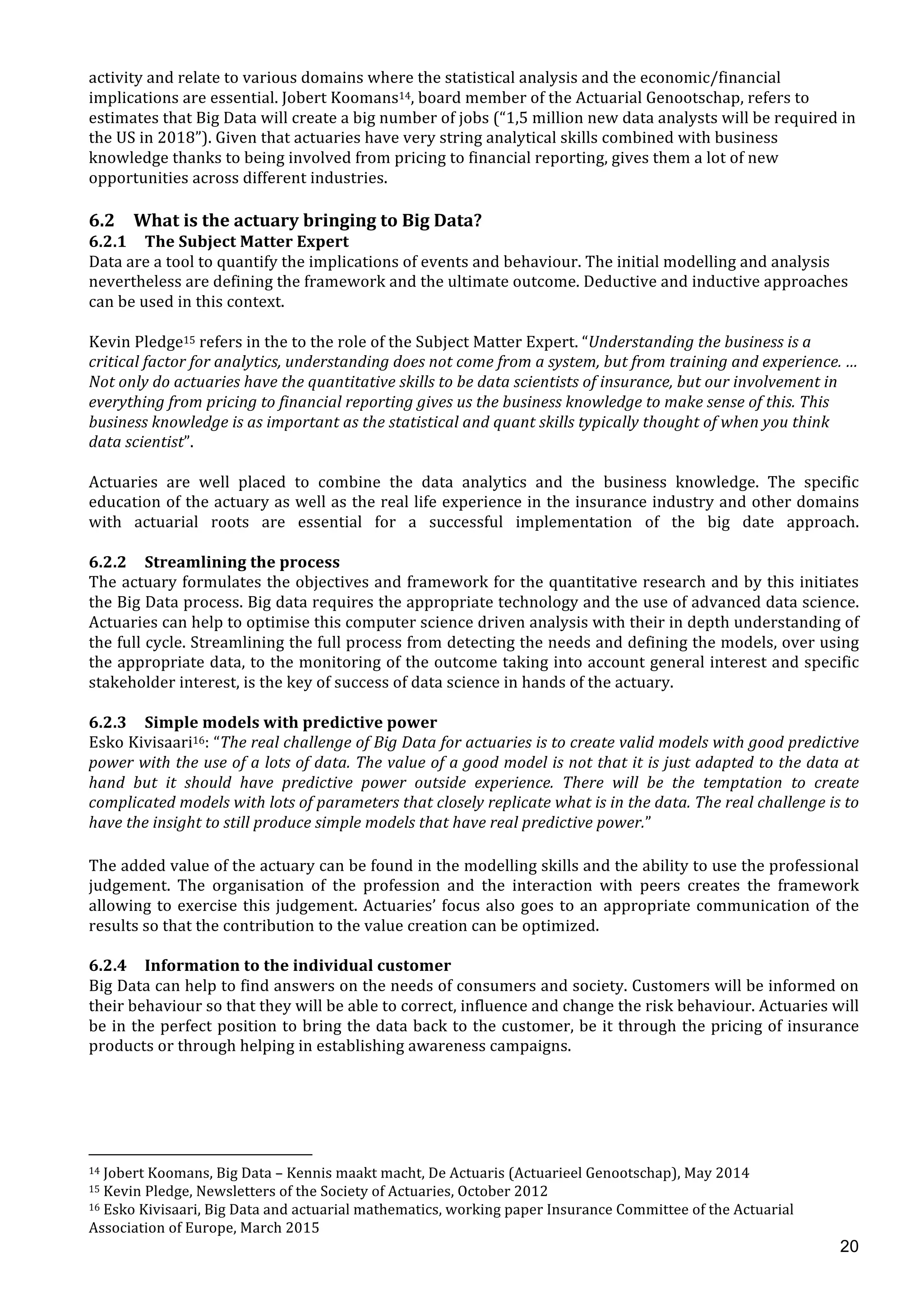  
	
  
20
activity	
  and	
  relate	
  to	
  various	
  domains	
  where	
  the	
  statistical	
  analysis	
  and	
  the	
  economic/financial	
  
implications	
  are	
  essential.	
  Jobert	
  Koomans14,	
  board	
  member	
  of	
  the	
  Actuarial	
  Genootschap,	
  refers	
  to	
  
estimates	
  that	
  Big	
  Data	
  will	
  create	
  a	
  big	
  number	
  of	
  jobs	
  (“1,5	
  million	
  new	
  data	
  analysts	
  will	
  be	
  required	
  in	
  
the	
  US	
  in	
  2018”).	
  Given	
  that	
  actuaries	
  have	
  very	
  string	
  analytical	
  skills	
  combined	
  with	
  business	
  
knowledge	
  thanks	
  to	
  being	
  involved	
  from	
  pricing	
  to	
  financial	
  reporting,	
  gives	
  them	
  a	
  lot	
  of	
  new	
  
opportunities	
  across	
  different	
  industries.	
  
	
  
6.2 What	
  is	
  the	
  actuary	
  bringing	
  to	
  Big	
  Data?	
  
6.2.1 The	
  Subject	
  Matter	
  Expert	
  
Data	
  are	
  a	
  tool	
  to	
  quantify	
  the	
  implications	
  of	
  events	
  and	
  behaviour.	
  The	
  initial	
  modelling	
  and	
  analysis	
  
nevertheless	
  are	
  defining	
  the	
  framework	
  and	
  the	
  ultimate	
  outcome.	
  Deductive	
  and	
  inductive	
  approaches	
  
can	
  be	
  used	
  in	
  this	
  context.	
  
	
  
Kevin	
  Pledge15	
  refers	
  in	
  the	
  to	
  the	
  role	
  of	
  the	
  Subject	
  Matter	
  Expert.	
  “Understanding	
  the	
  business	
  is	
  a	
  
critical	
  factor	
  for	
  analytics,	
  understanding	
  does	
  not	
  come	
  from	
  a	
  system,	
  but	
  from	
  training	
  and	
  experience.	
  …	
  
Not	
  only	
  do	
  actuaries	
  have	
  the	
  quantitative	
  skills	
  to	
  be	
  data	
  scientists	
  of	
  insurance,	
  but	
  our	
  involvement	
  in	
  
everything	
  from	
  pricing	
  to	
  financial	
  reporting	
  gives	
  us	
  the	
  business	
  knowledge	
  to	
  make	
  sense	
  of	
  this.	
  This	
  
business	
  knowledge	
  is	
  as	
  important	
  as	
  the	
  statistical	
  and	
  quant	
  skills	
  typically	
  thought	
  of	
  when	
  you	
  think	
  
data	
  scientist”.	
  	
  
	
  
Actuaries	
   are	
   well	
   placed	
   to	
   combine	
   the	
   data	
   analytics	
   and	
   the	
   business	
   knowledge.	
   The	
   specific	
  
education	
  of	
  the	
  actuary	
  as	
  well	
  as	
  the	
  real	
  life	
  experience	
  in	
  the	
  insurance	
  industry	
  and	
  other	
  domains	
  
with	
   actuarial	
   roots	
   are	
   essential	
   for	
   a	
   successful	
   implementation	
   of	
   the	
   big	
   date	
   approach.	
  	
  
	
  
6.2.2 Streamlining	
  the	
  process	
  
The	
  actuary	
  formulates	
  the	
  objectives	
  and	
  framework	
  for	
  the	
  quantitative	
  research	
  and	
  by	
  this	
  initiates	
  
the	
  Big	
  Data	
  process.	
  Big	
  data	
  requires	
  the	
  appropriate	
  technology	
  and	
  the	
  use	
  of	
  advanced	
  data	
  science.	
  
Actuaries	
  can	
  help	
  to	
  optimise	
  this	
  computer	
  science	
  driven	
  analysis	
  with	
  their	
  in	
  depth	
  understanding	
  of	
  
the	
  full	
  cycle.	
  Streamlining	
  the	
  full	
  process	
  from	
  detecting	
  the	
  needs	
  and	
  defining	
  the	
  models,	
  over	
  using	
  
the	
  appropriate	
  data,	
  to	
  the	
  monitoring	
  of	
  the	
  outcome	
  taking	
  into	
  account	
  general	
  interest	
  and	
  specific	
  
stakeholder	
  interest,	
  is	
  the	
  key	
  of	
  success	
  of	
  data	
  science	
  in	
  hands	
  of	
  the	
  actuary.	
  
	
  
6.2.3 Simple	
  models	
  with	
  predictive	
  power	
  
Esko	
  Kivisaari16:	
  “The	
  real	
  challenge	
  of	
  Big	
  Data	
  for	
  actuaries	
  is	
  to	
  create	
  valid	
  models	
  with	
  good	
  predictive	
  
power	
  with	
  the	
  use	
  of	
  a	
  lots	
  of	
  data.	
  The	
  value	
  of	
  a	
  good	
  model	
  is	
  not	
  that	
  it	
  is	
  just	
  adapted	
  to	
  the	
  data	
  at	
  
hand	
   but	
   it	
   should	
   have	
   predictive	
   power	
   outside	
   experience.	
   There	
   will	
   be	
   the	
   temptation	
   to	
   create	
  
complicated	
  models	
  with	
  lots	
  of	
  parameters	
  that	
  closely	
  replicate	
  what	
  is	
  in	
  the	
  data.	
  The	
  real	
  challenge	
  is	
  to	
  
have	
  the	
  insight	
  to	
  still	
  produce	
  simple	
  models	
  that	
  have	
  real	
  predictive	
  power.”	
  
	
  
The	
  added	
  value	
  of	
  the	
  actuary	
  can	
  be	
  found	
  in	
  the	
  modelling	
  skills	
  and	
  the	
  ability	
  to	
  use	
  the	
  professional	
  
judgement.	
   The	
   organisation	
   of	
   the	
   profession	
   and	
   the	
   interaction	
   with	
   peers	
   creates	
   the	
   framework	
  
allowing	
  to	
  exercise	
  this	
  judgement.	
  Actuaries’	
  focus	
  also	
  goes	
  to	
  an	
  appropriate	
  communication	
  of	
  the	
  
results	
  so	
  that	
  the	
  contribution	
  to	
  the	
  value	
  creation	
  can	
  be	
  optimized.	
  	
  	
  
	
  
6.2.4 Information	
  to	
  the	
  individual	
  customer	
  
Big	
  Data	
  can	
  help	
  to	
  find	
  answers	
  on	
  the	
  needs	
  of	
  consumers	
  and	
  society.	
  Customers	
  will	
  be	
  informed	
  on	
  
their	
  behaviour	
  so	
  that	
  they	
  will	
  be	
  able	
  to	
  correct,	
  influence	
  and	
  change	
  the	
  risk	
  behaviour.	
  Actuaries	
  will	
  
be	
  in	
  the	
  perfect	
  position	
  to	
  bring	
  the	
  data	
  back	
  to	
  the	
  customer,	
  be	
  it	
  through	
  the	
  pricing	
  of	
  insurance	
  
products	
  or	
  through	
  helping	
  in	
  establishing	
  awareness	
  campaigns.	
  	
  
	
  
	
  
	
  
	
  
	
  	
  	
  	
  	
  	
  	
  	
  	
  	
  	
  	
  	
  	
  	
  	
  	
  	
  	
  	
  	
  	
  	
  	
  	
  	
  	
  	
  	
  	
  	
  	
  	
  	
  	
  	
  	
  	
  	
  	
  	
  	
  	
  	
  	
  	
  	
  	
  	
  	
  	
  	
  	
  	
  	
  	
  	
  	
  	
  	
  	
  
14	
  Jobert	
  Koomans,	
  Big	
  Data	
  –	
  Kennis	
  maakt	
  macht,	
  De	
  Actuaris	
  (Actuarieel	
  Genootschap),	
  May	
  2014	
  
15	
  Kevin	
  Pledge,	
  Newsletters	
  of	
  the	
  Society	
  of	
  Actuaries,	
  October	
  2012	
  
16	
  Esko	
  Kivisaari,	
  Big	
  Data	
  and	
  actuarial	
  mathematics,	
  working	
  paper	
  Insurance	
  Committee	
  of	
  the	
  Actuarial	
  
Association	
  of	
  Europe,	
  March	
  2015	
  
 