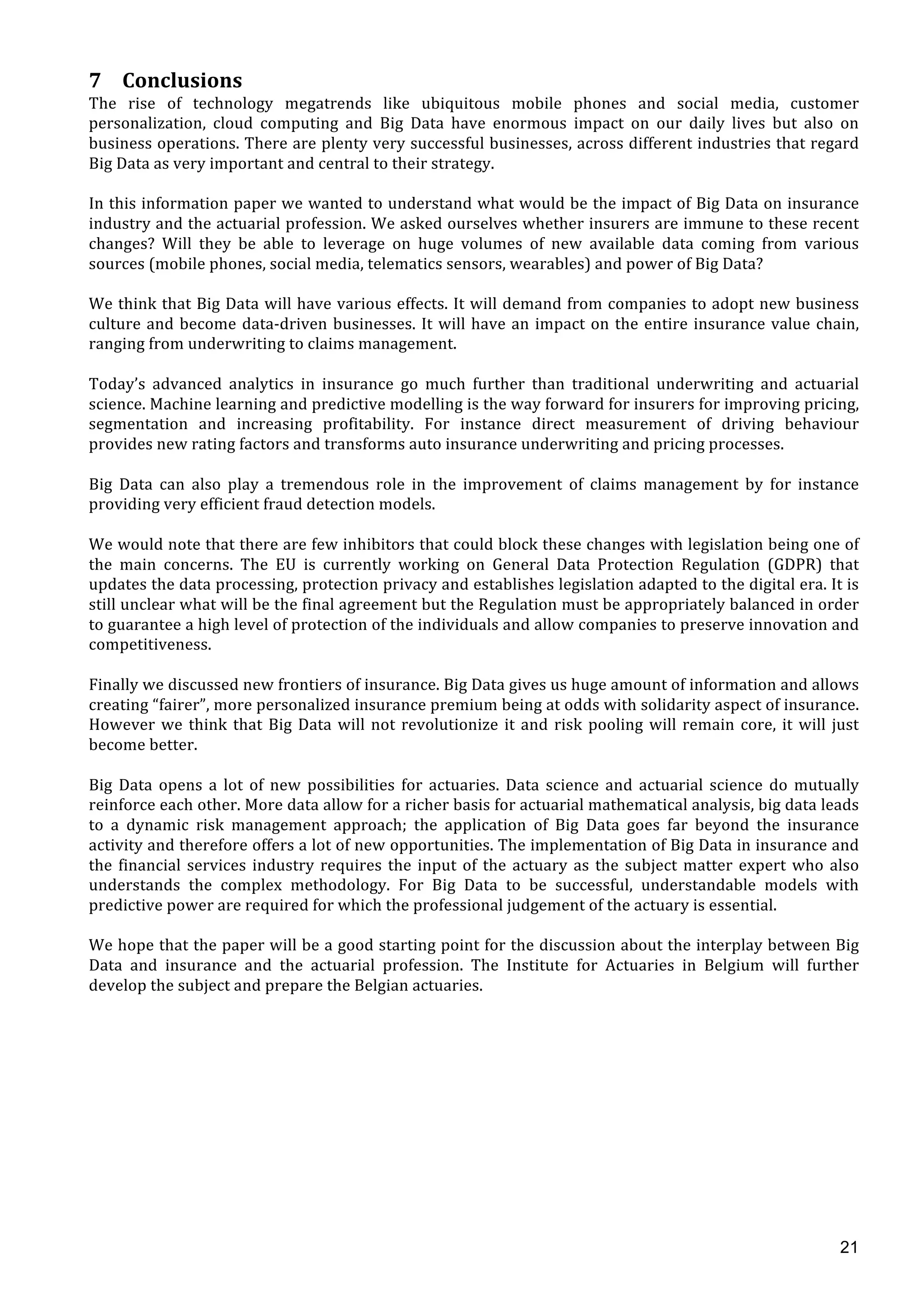  
	
  
21
7 Conclusions	
  
The	
   rise	
   of	
   technology	
   megatrends	
   like	
   ubiquitous	
   mobile	
   phones	
   and	
   social	
   media,	
   customer	
  
personalization,	
   cloud	
   computing	
   and	
   Big	
   Data	
   have	
   enormous	
   impact	
   on	
   our	
   daily	
   lives	
   but	
   also	
   on	
  
business	
  operations.	
  There	
  are	
  plenty	
  very	
  successful	
  businesses,	
  across	
  different	
  industries	
  that	
  regard	
  
Big	
  Data	
  as	
  very	
  important	
  and	
  central	
  to	
  their	
  strategy.	
  	
  
	
  
In	
  this	
  information	
  paper	
  we	
  wanted	
  to	
  understand	
  what	
  would	
  be	
  the	
  impact	
  of	
  Big	
  Data	
  on	
  insurance	
  
industry	
  and	
  the	
  actuarial	
  profession.	
  We	
  asked	
  ourselves	
  whether	
  insurers	
  are	
  immune	
  to	
  these	
  recent	
  
changes?	
   Will	
   they	
   be	
   able	
   to	
   leverage	
   on	
   huge	
   volumes	
   of	
   new	
   available	
   data	
   coming	
   from	
   various	
  
sources	
  (mobile	
  phones,	
  social	
  media,	
  telematics	
  sensors,	
  wearables)	
  and	
  power	
  of	
  Big	
  Data?	
  	
  	
  
	
  
We	
  think	
  that	
  Big	
  Data	
  will	
  have	
  various	
  effects.	
  It	
  will	
  demand	
  from	
  companies	
  to	
  adopt	
  new	
  business	
  
culture	
  and	
  become	
  data-­‐driven	
  businesses.	
  It	
  will	
  have	
  an	
  impact	
  on	
  the	
  entire	
  insurance	
  value	
  chain,	
  
ranging	
  from	
  underwriting	
  to	
  claims	
  management.	
  	
  
	
  
Today’s	
   advanced	
   analytics	
   in	
   insurance	
   go	
   much	
   further	
   than	
   traditional	
   underwriting	
   and	
   actuarial	
  
science.	
  Machine	
  learning	
  and	
  predictive	
  modelling	
  is	
  the	
  way	
  forward	
  for	
  insurers	
  for	
  improving	
  pricing,	
  
segmentation	
   and	
   increasing	
   profitability.	
   For	
   instance	
   direct	
   measurement	
   of	
   driving	
   behaviour	
  
provides	
  new	
  rating	
  factors	
  and	
  transforms	
  auto	
  insurance	
  underwriting	
  and	
  pricing	
  processes.	
  	
  
	
  
Big	
   Data	
   can	
   also	
   play	
   a	
   tremendous	
   role	
   in	
   the	
   improvement	
   of	
   claims	
   management	
   by	
   for	
   instance	
  
providing	
  very	
  efficient	
  fraud	
  detection	
  models.	
  	
  
	
  
We	
  would	
  note	
  that	
  there	
  are	
  few	
  inhibitors	
  that	
  could	
  block	
  these	
  changes	
  with	
  legislation	
  being	
  one	
  of	
  
the	
   main	
   concerns.	
   The	
   EU	
   is	
   currently	
   working	
   on	
   General	
   Data	
   Protection	
   Regulation	
   (GDPR)	
   that	
  
updates	
  the	
  data	
  processing,	
  protection	
  privacy	
  and	
  establishes	
  legislation	
  adapted	
  to	
  the	
  digital	
  era.	
  It	
  is	
  
still	
  unclear	
  what	
  will	
  be	
  the	
  final	
  agreement	
  but	
  the	
  Regulation	
  must	
  be	
  appropriately	
  balanced	
  in	
  order	
  
to	
  guarantee	
  a	
  high	
  level	
  of	
  protection	
  of	
  the	
  individuals	
  and	
  allow	
  companies	
  to	
  preserve	
  innovation	
  and	
  
competitiveness.	
  	
  
	
  
Finally	
  we	
  discussed	
  new	
  frontiers	
  of	
  insurance.	
  Big	
  Data	
  gives	
  us	
  huge	
  amount	
  of	
  information	
  and	
  allows	
  
creating	
  “fairer”,	
  more	
  personalized	
  insurance	
  premium	
  being	
  at	
  odds	
  with	
  solidarity	
  aspect	
  of	
  insurance.	
  
However	
  we	
  think	
  that	
  Big	
  Data	
  will	
  not	
  revolutionize	
  it	
  and	
  risk	
  pooling	
  will	
  remain	
  core,	
  it	
  will	
  just	
  
become	
  better.	
  	
  
	
  
Big	
   Data	
   opens	
   a	
   lot	
   of	
   new	
   possibilities	
   for	
   actuaries.	
   Data	
   science	
   and	
   actuarial	
   science	
   do	
   mutually	
  
reinforce	
  each	
  other.	
  More	
  data	
  allow	
  for	
  a	
  richer	
  basis	
  for	
  actuarial	
  mathematical	
  analysis,	
  big	
  data	
  leads	
  
to	
   a	
   dynamic	
   risk	
   management	
   approach;	
   the	
   application	
   of	
   Big	
   Data	
   goes	
   far	
   beyond	
   the	
   insurance	
  
activity	
  and	
  therefore	
  offers	
  a	
  lot	
  of	
  new	
  opportunities.	
  The	
  implementation	
  of	
  Big	
  Data	
  in	
  insurance	
  and	
  
the	
  financial	
  services	
  industry	
  requires	
  the	
  input	
  of	
  the	
  actuary	
  as	
  the	
  subject	
  matter	
  expert	
  who	
  also	
  
understands	
   the	
   complex	
   methodology.	
   For	
   Big	
   Data	
   to	
   be	
   successful,	
   understandable	
   models	
   with	
  
predictive	
  power	
  are	
  required	
  for	
  which	
  the	
  professional	
  judgement	
  of	
  the	
  actuary	
  is	
  essential.	
  	
  
	
  
We	
  hope	
  that	
  the	
  paper	
  will	
  be	
  a	
  good	
  starting	
  point	
  for	
  the	
  discussion	
  about	
  the	
  interplay	
  between	
  Big	
  
Data	
   and	
   insurance	
   and	
   the	
   actuarial	
   profession.	
   The	
   Institute	
   for	
   Actuaries	
   in	
   Belgium	
   will	
   further	
  
develop	
  the	
  subject	
  and	
  prepare	
  the	
  Belgian	
  actuaries.	
  
	
  
	
  
	
  
	
  
	
  
	
  
	
  
	
  
	
  
	
  
	
  
 