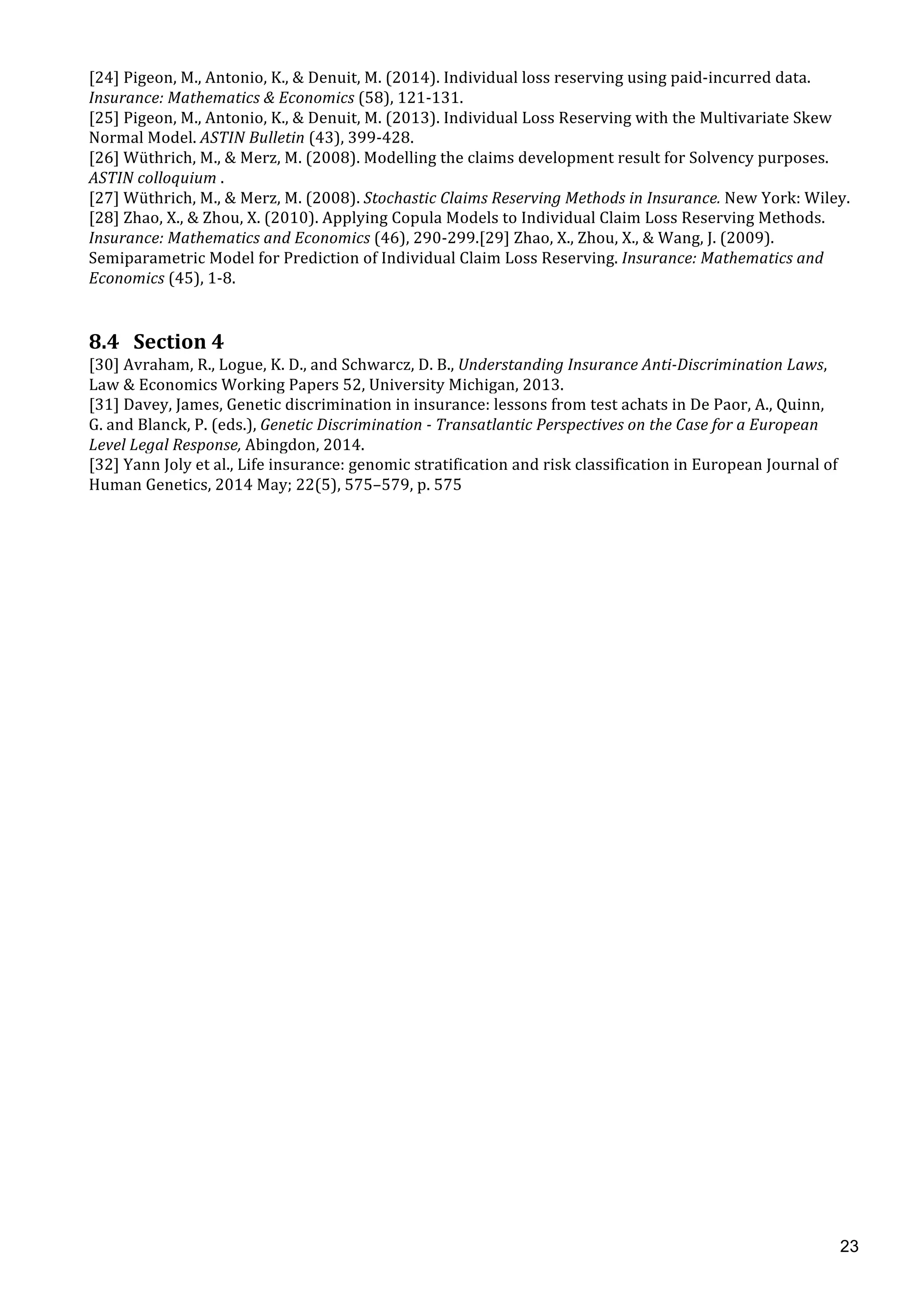  
	
  
23
[24]	
  Pigeon,	
  M.,	
  Antonio,	
  K.,	
  &	
  Denuit,	
  M.	
  (2014).	
  Individual	
  loss	
  reserving	
  using	
  paid-­‐incurred	
  data.	
  
Insurance:	
  Mathematics	
  &	
  Economics	
  (58),	
  121-­‐131.	
  
[25]	
  Pigeon,	
  M.,	
  Antonio,	
  K.,	
  &	
  Denuit,	
  M.	
  (2013).	
  Individual	
  Loss	
  Reserving	
  with	
  the	
  Multivariate	
  Skew	
  
Normal	
  Model.	
  ASTIN	
  Bulletin	
  (43),	
  399-­‐428.	
  
[26]	
  Wüthrich,	
  M.,	
  &	
  Merz,	
  M.	
  (2008).	
  Modelling	
  the	
  claims	
  development	
  result	
  for	
  Solvency	
  purposes.	
  
ASTIN	
  colloquium	
  .	
  
[27]	
  Wüthrich,	
  M.,	
  &	
  Merz,	
  M.	
  (2008).	
  Stochastic	
  Claims	
  Reserving	
  Methods	
  in	
  Insurance.	
  New	
  York:	
  Wiley.	
  
[28]	
  Zhao,	
  X.,	
  &	
  Zhou,	
  X.	
  (2010).	
  Applying	
  Copula	
  Models	
  to	
  Individual	
  Claim	
  Loss	
  Reserving	
  Methods.	
  
Insurance:	
  Mathematics	
  and	
  Economics	
  (46),	
  290-­‐299.[29]	
  Zhao,	
  X.,	
  Zhou,	
  X.,	
  &	
  Wang,	
  J.	
  (2009).	
  
Semiparametric	
  Model	
  for	
  Prediction	
  of	
  Individual	
  Claim	
  Loss	
  Reserving.	
  Insurance:	
  Mathematics	
  and	
  
Economics	
  (45),	
  1-­‐8.	
  
	
   	
  
8.4 Section	
  4	
  
[30]	
  Avraham,	
  R.,	
  Logue,	
  K.	
  D.,	
  and	
  Schwarcz,	
  D.	
  B.,	
  Understanding	
  Insurance	
  Anti-­‐Discrimination	
  Laws,	
  
Law	
  &	
  Economics	
  Working	
  Papers	
  52,	
  University	
  Michigan,	
  2013.	
  
[31]	
  Davey,	
  James,	
  Genetic	
  discrimination	
  in	
  insurance:	
  lessons	
  from	
  test	
  achats	
  in	
  De	
  Paor,	
  A.,	
  Quinn,	
  
G.	
  and	
  Blanck,	
  P.	
  (eds.),	
  Genetic	
  Discrimination	
  -­‐	
  Transatlantic	
  Perspectives	
  on	
  the	
  Case	
  for	
  a	
  European	
  
Level	
  Legal	
  Response,	
  Abingdon,	
  2014.	
  
[32]	
  Yann	
  Joly	
  et	
  al.,	
  Life	
  insurance:	
  genomic	
  stratification	
  and	
  risk	
  classification	
  in	
  European	
  Journal	
  of	
  
Human	
  Genetics,	
  2014	
  May;	
  22(5),	
  575–579,	
  p.	
  575	
  
 
