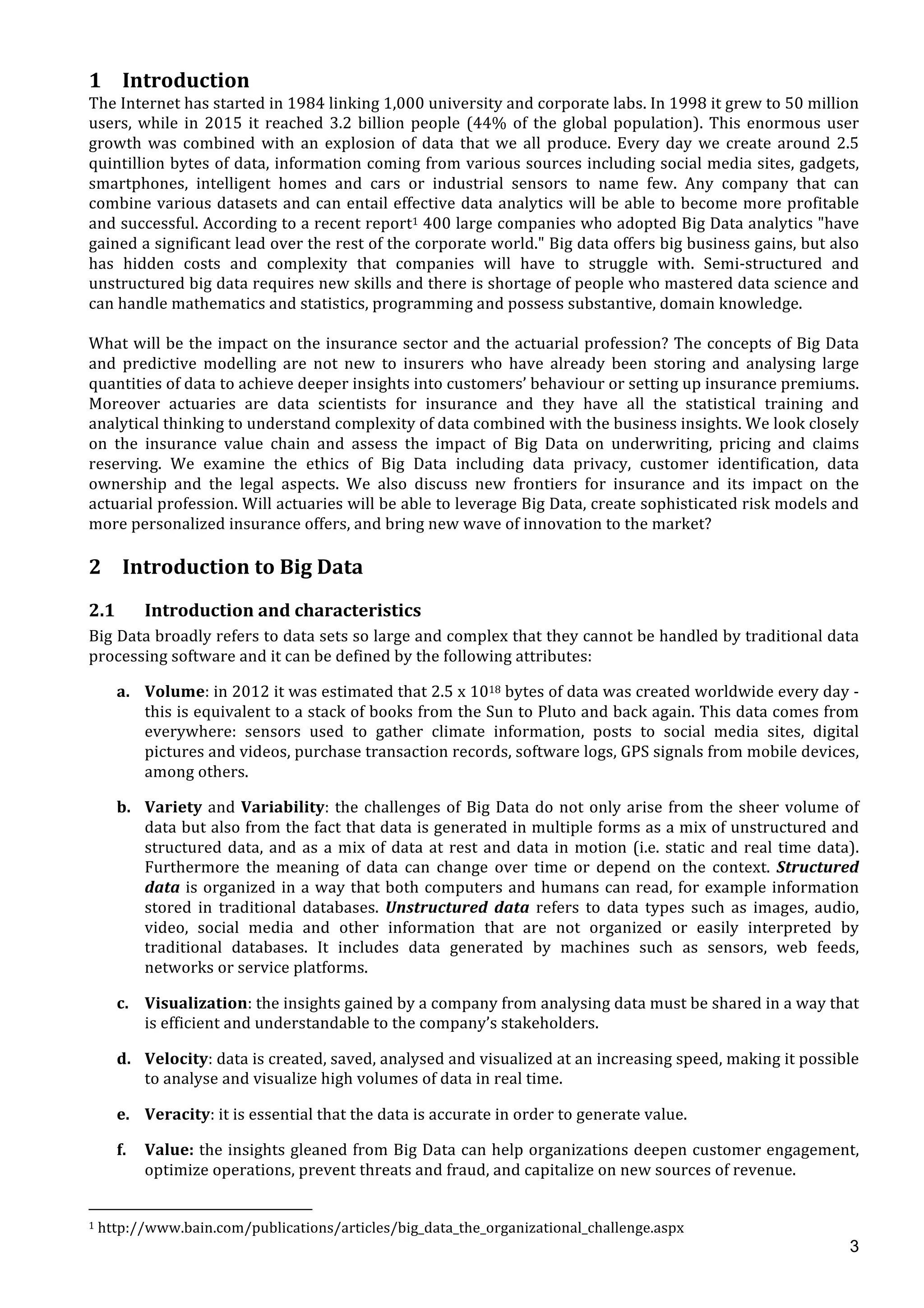  
	
  
3
1 Introduction	
  
The	
  Internet	
  has	
  started	
  in	
  1984	
  linking	
  1,000	
  university	
  and	
  corporate	
  labs.	
  In	
  1998	
  it	
  grew	
  to	
  50	
  million	
  
users,	
  while	
  in	
  2015	
  it	
  reached	
  3.2	
  billion	
  people	
  (44%	
  of	
  the	
  global	
  population).	
  This	
  enormous	
  user	
  
growth	
  was	
  combined	
  with	
  an	
  explosion	
  of	
  data	
  that	
  we	
  all	
  produce.	
  Every	
  day	
  we	
  create	
  around	
  2.5	
  
quintillion	
  bytes	
  of	
  data,	
  information	
  coming	
  from	
  various	
  sources	
  including	
  social	
  media	
  sites,	
  gadgets,	
  
smartphones,	
   intelligent	
   homes	
   and	
   cars	
   or	
   industrial	
   sensors	
   to	
   name	
   few.	
   Any	
   company	
   that	
   can	
  
combine	
  various	
  datasets	
  and	
  can	
  entail	
  effective	
  data	
  analytics	
  will	
  be	
  able	
  to	
  become	
  more	
  profitable	
  
and	
  successful.	
  According	
  to	
  a	
  recent	
  report1	
  400	
  large	
  companies	
  who	
  adopted	
  Big	
  Data	
  analytics	
  "have	
  
gained	
  a	
  significant	
  lead	
  over	
  the	
  rest	
  of	
  the	
  corporate	
  world."	
  Big	
  data	
  offers	
  big	
  business	
  gains,	
  but	
  also	
  
has	
   hidden	
   costs	
   and	
   complexity	
   that	
   companies	
   will	
   have	
   to	
   struggle	
   with.	
   Semi-­‐structured	
   and	
  
unstructured	
  big	
  data	
  requires	
  new	
  skills	
  and	
  there	
  is	
  shortage	
  of	
  people	
  who	
  mastered	
  data	
  science	
  and	
  
can	
  handle	
  mathematics	
  and	
  statistics,	
  programming	
  and	
  possess	
  substantive,	
  domain	
  knowledge.	
  
	
  
What	
  will	
  be	
  the	
  impact	
  on	
  the	
  insurance	
  sector	
  and	
  the	
  actuarial	
  profession?	
  The	
  concepts	
  of	
  Big	
  Data	
  
and	
   predictive	
   modelling	
   are	
   not	
   new	
   to	
   insurers	
   who	
   have	
   already	
   been	
   storing	
   and	
   analysing	
   large	
  
quantities	
  of	
  data	
  to	
  achieve	
  deeper	
  insights	
  into	
  customers’	
  behaviour	
  or	
  setting	
  up	
  insurance	
  premiums.	
  
Moreover	
   actuaries	
   are	
   data	
   scientists	
   for	
   insurance	
   and	
   they	
   have	
   all	
   the	
   statistical	
   training	
   and	
  
analytical	
  thinking	
  to	
  understand	
  complexity	
  of	
  data	
  combined	
  with	
  the	
  business	
  insights.	
  We	
  look	
  closely	
  
on	
   the	
   insurance	
   value	
   chain	
   and	
   assess	
   the	
   impact	
   of	
   Big	
   Data	
   on	
   underwriting,	
   pricing	
   and	
   claims	
  
reserving.	
   We	
   examine	
   the	
   ethics	
   of	
   Big	
   Data	
   including	
   data	
   privacy,	
   customer	
   identification,	
   data	
  
ownership	
   and	
   the	
   legal	
   aspects.	
   We	
   also	
   discuss	
   new	
   frontiers	
   for	
   insurance	
   and	
   its	
   impact	
   on	
   the	
  
actuarial	
  profession.	
  Will	
  actuaries	
  will	
  be	
  able	
  to	
  leverage	
  Big	
  Data,	
  create	
  sophisticated	
  risk	
  models	
  and	
  
more	
  personalized	
  insurance	
  offers,	
  and	
  bring	
  new	
  wave	
  of	
  innovation	
  to	
  the	
  market?	
  	
  
	
  
2 Introduction	
  to	
  Big	
  Data	
  
	
  
2.1 Introduction	
  and	
  characteristics	
  
Big	
  Data	
  broadly	
  refers	
  to	
  data	
  sets	
  so	
  large	
  and	
  complex	
  that	
  they	
  cannot	
  be	
  handled	
  by	
  traditional	
  data	
  
processing	
  software	
  and	
  it	
  can	
  be	
  defined	
  by	
  the	
  following	
  attributes:	
  
a. Volume:	
  in	
  2012	
  it	
  was	
  estimated	
  that	
  2.5	
  x	
  1018	
  bytes	
  of	
  data	
  was	
  created	
  worldwide	
  every	
  day	
  -­‐	
  
this	
  is	
  equivalent	
  to	
  a	
  stack	
  of	
  books	
  from	
  the	
  Sun	
  to	
  Pluto	
  and	
  back	
  again.	
  This	
  data	
  comes	
  from	
  
everywhere:	
   sensors	
   used	
   to	
   gather	
   climate	
   information,	
   posts	
   to	
   social	
   media	
   sites,	
   digital	
  
pictures	
  and	
  videos,	
  purchase	
  transaction	
  records,	
  software	
  logs,	
  GPS	
  signals	
  from	
  mobile	
  devices,	
  
among	
  others.	
  
b. Variety	
  and	
  Variability:	
  the	
  challenges	
  of	
  Big	
  Data	
  do	
  not	
  only	
  arise	
  from	
  the	
  sheer	
  volume	
  of	
  
data	
  but	
  also	
  from	
  the	
  fact	
  that	
  data	
  is	
  generated	
  in	
  multiple	
  forms	
  as	
  a	
  mix	
  of	
  unstructured	
  and	
  
structured	
  data,	
  and	
  as	
  a	
  mix	
  of	
  data	
  at	
  rest	
  and	
  data	
  in	
  motion	
  (i.e.	
  static	
  and	
  real	
  time	
  data).	
  
Furthermore	
   the	
   meaning	
   of	
   data	
   can	
   change	
   over	
   time	
   or	
   depend	
   on	
   the	
   context.	
   Structured	
  
data	
  is	
  organized	
  in	
  a	
  way	
  that	
  both	
  computers	
  and	
  humans	
  can	
  read,	
  for	
  example	
  information	
  
stored	
   in	
   traditional	
   databases.	
   Unstructured	
   data	
   refers	
   to	
   data	
   types	
   such	
   as	
   images,	
   audio,	
  
video,	
   social	
   media	
   and	
   other	
   information	
   that	
   are	
   not	
   organized	
   or	
   easily	
   interpreted	
   by	
  
traditional	
   databases.	
   It	
   includes	
   data	
   generated	
   by	
   machines	
   such	
   as	
   sensors,	
   web	
   feeds,	
  
networks	
  or	
  service	
  platforms.	
  
c. Visualization:	
  the	
  insights	
  gained	
  by	
  a	
  company	
  from	
  analysing	
  data	
  must	
  be	
  shared	
  in	
  a	
  way	
  that	
  
is	
  efficient	
  and	
  understandable	
  to	
  the	
  company’s	
  stakeholders.	
  
d. Velocity:	
  data	
  is	
  created,	
  saved,	
  analysed	
  and	
  visualized	
  at	
  an	
  increasing	
  speed,	
  making	
  it	
  possible	
  
to	
  analyse	
  and	
  visualize	
  high	
  volumes	
  of	
  data	
  in	
  real	
  time.	
  	
  
e. Veracity:	
  it	
  is	
  essential	
  that	
  the	
  data	
  is	
  accurate	
  in	
  order	
  to	
  generate	
  value.	
  
f. Value:	
  the	
  insights	
  gleaned	
  from	
  Big	
  Data	
  can	
  help	
  organizations	
  deepen	
  customer	
  engagement,	
  
optimize	
  operations,	
  prevent	
  threats	
  and	
  fraud,	
  and	
  capitalize	
  on	
  new	
  sources	
  of	
  revenue.	
  
	
  	
  	
  	
  	
  	
  	
  	
  	
  	
  	
  	
  	
  	
  	
  	
  	
  	
  	
  	
  	
  	
  	
  	
  	
  	
  	
  	
  	
  	
  	
  	
  	
  	
  	
  	
  	
  	
  	
  	
  	
  	
  	
  	
  	
  	
  	
  	
  	
  	
  	
  	
  	
  	
  	
  	
  	
  	
  	
  	
  	
  
1	
  http://www.bain.com/publications/articles/big_data_the_organizational_challenge.aspx	
  
 