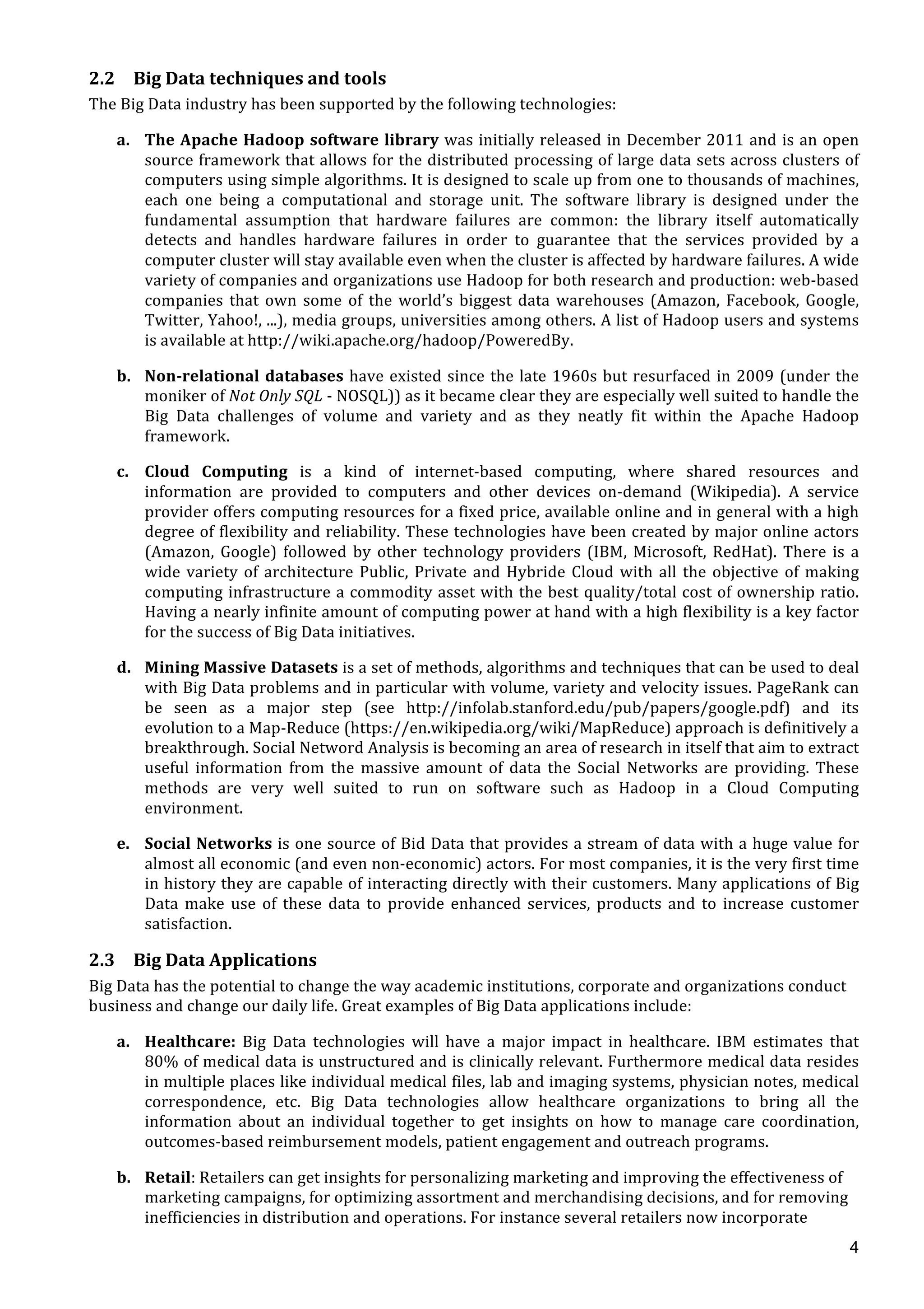  
	
  
4
2.2 Big	
  Data	
  techniques	
  and	
  tools	
  
The	
  Big	
  Data	
  industry	
  has	
  been	
  supported	
  by	
  the	
  following	
  technologies:	
  
a. The	
  Apache	
  Hadoop	
  software	
  library	
  was	
  initially	
  released	
  in	
  December	
  2011	
  and	
  is	
  an	
  open	
  
source	
  framework	
  that	
  allows	
  for	
  the	
  distributed	
  processing	
  of	
  large	
  data	
  sets	
  across	
  clusters	
  of	
  
computers	
  using	
  simple	
  algorithms.	
  It	
  is	
  designed	
  to	
  scale	
  up	
  from	
  one	
  to	
  thousands	
  of	
  machines,	
  
each	
   one	
   being	
   a	
   computational	
   and	
   storage	
   unit.	
   The	
   software	
   library	
   is	
   designed	
   under	
   the	
  
fundamental	
   assumption	
   that	
   hardware	
   failures	
   are	
   common:	
   the	
   library	
   itself	
   automatically	
  
detects	
   and	
   handles	
   hardware	
   failures	
   in	
   order	
   to	
   guarantee	
   that	
   the	
   services	
   provided	
   by	
   a	
  
computer	
  cluster	
  will	
  stay	
  available	
  even	
  when	
  the	
  cluster	
  is	
  affected	
  by	
  hardware	
  failures.	
  A	
  wide	
  
variety	
  of	
  companies	
  and	
  organizations	
  use	
  Hadoop	
  for	
  both	
  research	
  and	
  production:	
  web-­‐based	
  
companies	
   that	
   own	
   some	
   of	
   the	
   world’s	
   biggest	
   data	
   warehouses	
   (Amazon,	
   Facebook,	
   Google,	
  
Twitter,	
  Yahoo!,	
  ...),	
  media	
  groups,	
  universities	
  among	
  others.	
  A	
  list	
  of	
  Hadoop	
  users	
  and	
  systems	
  
is	
  available	
  at	
  http://wiki.apache.org/hadoop/PoweredBy.	
  
b. Non-­‐relational	
  databases	
  have	
  existed	
  since	
  the	
  late	
  1960s	
  but	
  resurfaced	
  in	
  2009	
  (under	
  the	
  
moniker	
  of	
  Not	
  Only	
  SQL	
  -­‐	
  NOSQL))	
  as	
  it	
  became	
  clear	
  they	
  are	
  especially	
  well	
  suited	
  to	
  handle	
  the	
  
Big	
   Data	
   challenges	
   of	
   volume	
   and	
   variety	
   and	
   as	
   they	
   neatly	
   fit	
   within	
   the	
   Apache	
   Hadoop	
  
framework.	
  
c. Cloud	
   Computing	
   is	
   a	
   kind	
   of	
   internet-­‐based	
   computing,	
   where	
   shared	
   resources	
   and	
  
information	
   are	
   provided	
   to	
   computers	
   and	
   other	
   devices	
   on-­‐demand	
   (Wikipedia).	
   A	
   service	
  
provider	
  offers	
  computing	
  resources	
  for	
  a	
  fixed	
  price,	
  available	
  online	
  and	
  in	
  general	
  with	
  a	
  high	
  
degree	
  of	
  flexibility	
  and	
  reliability.	
  These	
  technologies	
  have	
  been	
  created	
  by	
  major	
  online	
  actors	
  
(Amazon,	
  Google)	
  followed	
  by	
  other	
  technology	
  providers	
  (IBM,	
  Microsoft,	
  RedHat).	
  There	
  is	
  a	
  
wide	
  variety	
  of	
  architecture	
  Public,	
  Private	
  and	
  Hybride	
  Cloud	
  with	
  all	
  the	
  objective	
  of	
  making	
  
computing	
  infrastructure	
  a	
  commodity	
  asset	
  with	
  the	
  best	
  quality/total	
  cost	
  of	
  ownership	
  ratio.	
  
Having	
  a	
  nearly	
  infinite	
  amount	
  of	
  computing	
  power	
  at	
  hand	
  with	
  a	
  high	
  flexibility	
  is	
  a	
  key	
  factor	
  
for	
  the	
  success	
  of	
  Big	
  Data	
  initiatives.	
  
d. Mining	
  Massive	
  Datasets	
  is	
  a	
  set	
  of	
  methods,	
  algorithms	
  and	
  techniques	
  that	
  can	
  be	
  used	
  to	
  deal	
  
with	
  Big	
  Data	
  problems	
  and	
  in	
  particular	
  with	
  volume,	
  variety	
  and	
  velocity	
  issues.	
  PageRank	
  can	
  
be	
   seen	
   as	
   a	
   major	
   step	
   (see	
   http://infolab.stanford.edu/pub/papers/google.pdf)	
   and	
   its	
  
evolution	
  to	
  a	
  Map-­‐Reduce	
  (https://en.wikipedia.org/wiki/MapReduce)	
  approach	
  is	
  definitively	
  a	
  
breakthrough.	
  Social	
  Netword	
  Analysis	
  is	
  becoming	
  an	
  area	
  of	
  research	
  in	
  itself	
  that	
  aim	
  to	
  extract	
  
useful	
   information	
   from	
   the	
   massive	
   amount	
   of	
   data	
   the	
   Social	
   Networks	
   are	
   providing.	
   These	
  
methods	
   are	
   very	
   well	
   suited	
   to	
   run	
   on	
   software	
   such	
   as	
   Hadoop	
   in	
   a	
   Cloud	
   Computing	
  
environment.	
  
e. Social	
  Networks	
  is	
  one	
  source	
  of	
  Bid	
  Data	
  that	
  provides	
  a	
  stream	
  of	
  data	
  with	
  a	
  huge	
  value	
  for	
  
almost	
  all	
  economic	
  (and	
  even	
  non-­‐economic)	
  actors.	
  For	
  most	
  companies,	
  it	
  is	
  the	
  very	
  first	
  time	
  
in	
  history	
  they	
  are	
  capable	
  of	
  interacting	
  directly	
  with	
  their	
  customers.	
  Many	
  applications	
  of	
  Big	
  
Data	
   make	
   use	
   of	
   these	
   data	
   to	
   provide	
   enhanced	
   services,	
   products	
   and	
   to	
   increase	
   customer	
  
satisfaction.	
  
2.3 Big	
  Data	
  Applications	
  
Big	
  Data	
  has	
  the	
  potential	
  to	
  change	
  the	
  way	
  academic	
  institutions,	
  corporate	
  and	
  organizations	
  conduct	
  
business	
  and	
  change	
  our	
  daily	
  life.	
  Great	
  examples	
  of	
  Big	
  Data	
  applications	
  include:	
  
a. Healthcare:	
   Big	
   Data	
   technologies	
   will	
   have	
   a	
   major	
   impact	
   in	
   healthcare.	
   IBM	
   estimates	
   that	
  
80%	
  of	
  medical	
  data	
  is	
  unstructured	
  and	
  is	
  clinically	
  relevant.	
  Furthermore	
  medical	
  data	
  resides	
  
in	
  multiple	
  places	
  like	
  individual	
  medical	
  files,	
  lab	
  and	
  imaging	
  systems,	
  physician	
  notes,	
  medical	
  
correspondence,	
   etc.	
   Big	
   Data	
   technologies	
   allow	
   healthcare	
   organizations	
   to	
   bring	
   all	
   the	
  
information	
   about	
   an	
   individual	
   together	
   to	
   get	
   insights	
   on	
   how	
   to	
   manage	
   care	
   coordination,	
  
outcomes-­‐based	
  reimbursement	
  models,	
  patient	
  engagement	
  and	
  outreach	
  programs.	
  
b. Retail:	
  Retailers	
  can	
  get	
  insights	
  for	
  personalizing	
  marketing	
  and	
  improving	
  the	
  effectiveness	
  of	
  
marketing	
  campaigns,	
  for	
  optimizing	
  assortment	
  and	
  merchandising	
  decisions,	
  and	
  for	
  removing	
  
inefficiencies	
  in	
  distribution	
  and	
  operations.	
  For	
  instance	
  several	
  retailers	
  now	
  incorporate	
  
 