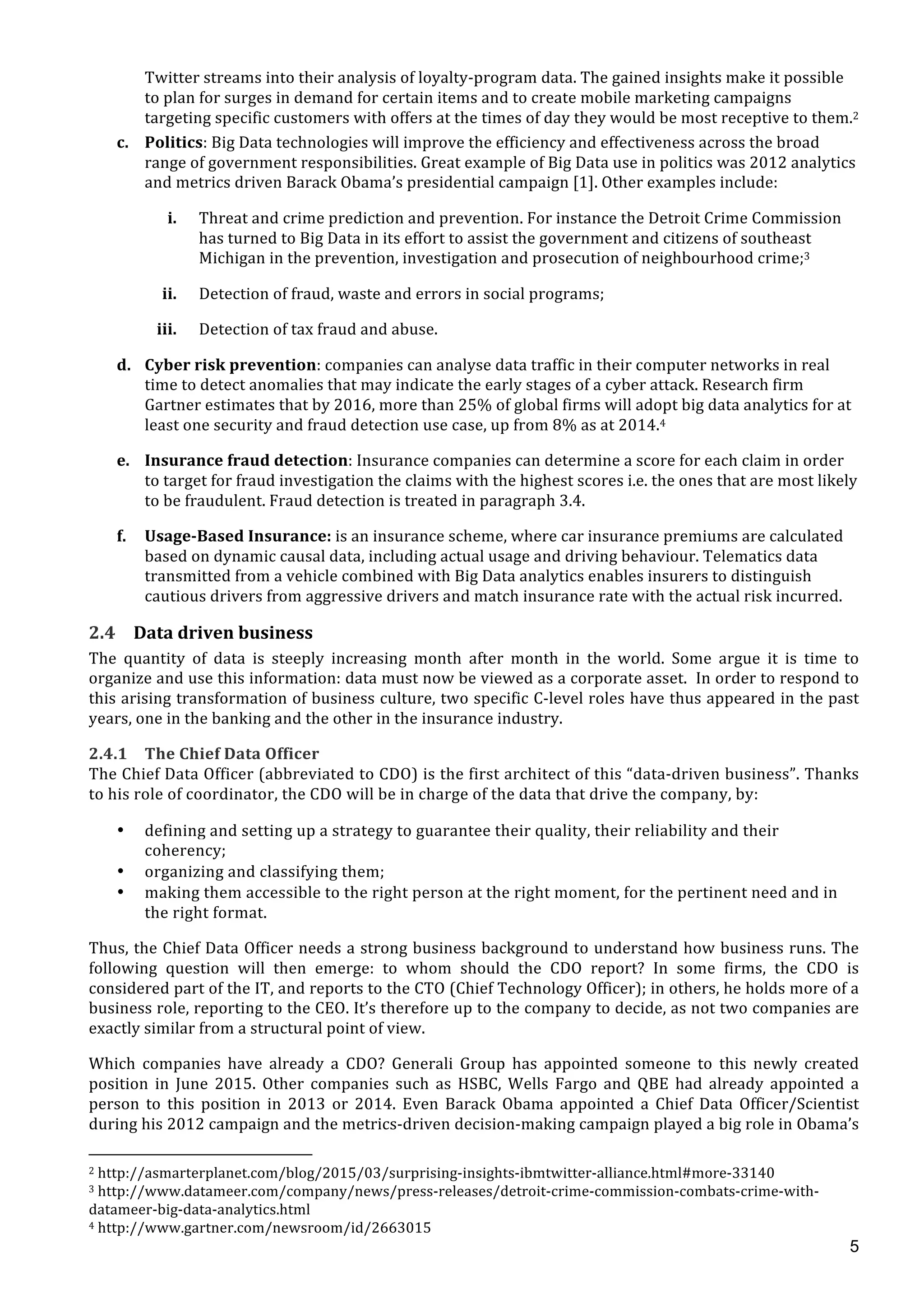  
	
  
5
Twitter	
  streams	
  into	
  their	
  analysis	
  of	
  loyalty-­‐program	
  data.	
  The	
  gained	
  insights	
  make	
  it	
  possible	
  
to	
  plan	
  for	
  surges	
  in	
  demand	
  for	
  certain	
  items	
  and	
  to	
  create	
  mobile	
  marketing	
  campaigns	
  
targeting	
  specific	
  customers	
  with	
  offers	
  at	
  the	
  times	
  of	
  day	
  they	
  would	
  be	
  most	
  receptive	
  to	
  them.2	
  
c. Politics:	
  Big	
  Data	
  technologies	
  will	
  improve	
  the	
  efficiency	
  and	
  effectiveness	
  across	
  the	
  broad	
  
range	
  of	
  government	
  responsibilities.	
  Great	
  example	
  of	
  Big	
  Data	
  use	
  in	
  politics	
  was	
  2012	
  analytics	
  
and	
  metrics	
  driven	
  Barack	
  Obama’s	
  presidential	
  campaign	
  [1].	
  Other	
  examples	
  include:	
  
i. Threat	
  and	
  crime	
  prediction	
  and	
  prevention.	
  For	
  instance	
  the	
  Detroit	
  Crime	
  Commission	
  
has	
  turned	
  to	
  Big	
  Data	
  in	
  its	
  effort	
  to	
  assist	
  the	
  government	
  and	
  citizens	
  of	
  southeast	
  
Michigan	
  in	
  the	
  prevention,	
  investigation	
  and	
  prosecution	
  of	
  neighbourhood	
  crime;3	
  
ii. Detection	
  of	
  fraud,	
  waste	
  and	
  errors	
  in	
  social	
  programs;	
  
iii. Detection	
  of	
  tax	
  fraud	
  and	
  abuse.	
  
d. Cyber	
  risk	
  prevention:	
  companies	
  can	
  analyse	
  data	
  traffic	
  in	
  their	
  computer	
  networks	
  in	
  real	
  
time	
  to	
  detect	
  anomalies	
  that	
  may	
  indicate	
  the	
  early	
  stages	
  of	
  a	
  cyber	
  attack.	
  Research	
  firm	
  
Gartner	
  estimates	
  that	
  by	
  2016,	
  more	
  than	
  25%	
  of	
  global	
  firms	
  will	
  adopt	
  big	
  data	
  analytics	
  for	
  at	
  
least	
  one	
  security	
  and	
  fraud	
  detection	
  use	
  case,	
  up	
  from	
  8%	
  as	
  at	
  2014.4	
  
e. Insurance	
  fraud	
  detection:	
  Insurance	
  companies	
  can	
  determine	
  a	
  score	
  for	
  each	
  claim	
  in	
  order	
  
to	
  target	
  for	
  fraud	
  investigation	
  the	
  claims	
  with	
  the	
  highest	
  scores	
  i.e.	
  the	
  ones	
  that	
  are	
  most	
  likely	
  
to	
  be	
  fraudulent.	
  Fraud	
  detection	
  is	
  treated	
  in	
  paragraph	
  3.4.	
  
f. Usage-­‐Based	
  Insurance:	
  is	
  an	
  insurance	
  scheme,	
  where	
  car	
  insurance	
  premiums	
  are	
  calculated	
  
based	
  on	
  dynamic	
  causal	
  data,	
  including	
  actual	
  usage	
  and	
  driving	
  behaviour.	
  Telematics	
  data	
  
transmitted	
  from	
  a	
  vehicle	
  combined	
  with	
  Big	
  Data	
  analytics	
  enables	
  insurers	
  to	
  distinguish	
  
cautious	
  drivers	
  from	
  aggressive	
  drivers	
  and	
  match	
  insurance	
  rate	
  with	
  the	
  actual	
  risk	
  incurred.	
  
2.4 Data	
  driven	
  business	
  
The	
   quantity	
   of	
   data	
   is	
   steeply	
   increasing	
   month	
   after	
   month	
   in	
   the	
   world.	
   Some	
   argue	
   it	
   is	
   time	
   to	
  
organize	
  and	
  use	
  this	
  information:	
  data	
  must	
  now	
  be	
  viewed	
  as	
  a	
  corporate	
  asset.	
  	
  In	
  order	
  to	
  respond	
  to	
  
this	
  arising	
  transformation	
  of	
  business	
  culture,	
  two	
  specific	
  C-­‐level	
  roles	
  have	
  thus	
  appeared	
  in	
  the	
  past	
  
years,	
  one	
  in	
  the	
  banking	
  and	
  the	
  other	
  in	
  the	
  insurance	
  industry.	
  
2.4.1 The	
  Chief	
  Data	
  Officer	
  
The	
  Chief	
  Data	
  Officer	
  (abbreviated	
  to	
  CDO)	
  is	
  the	
  first	
  architect	
  of	
  this	
  “data-­‐driven	
  business”.	
  Thanks	
  
to	
  his	
  role	
  of	
  coordinator,	
  the	
  CDO	
  will	
  be	
  in	
  charge	
  of	
  the	
  data	
  that	
  drive	
  the	
  company,	
  by:	
  	
  
• defining	
  and	
  setting	
  up	
  a	
  strategy	
  to	
  guarantee	
  their	
  quality,	
  their	
  reliability	
  and	
  their	
  
coherency;	
  
• organizing	
  and	
  classifying	
  them;	
  
• making	
  them	
  accessible	
  to	
  the	
  right	
  person	
  at	
  the	
  right	
  moment,	
  for	
  the	
  pertinent	
  need	
  and	
  in	
  
the	
  right	
  format.	
  
Thus,	
  the	
  Chief	
  Data	
  Officer	
  needs	
  a	
  strong	
  business	
  background	
  to	
  understand	
  how	
  business	
  runs.	
  The	
  
following	
   question	
   will	
   then	
   emerge:	
   to	
   whom	
   should	
   the	
   CDO	
   report?	
   In	
   some	
   firms,	
   the	
   CDO	
   is	
  
considered	
  part	
  of	
  the	
  IT,	
  and	
  reports	
  to	
  the	
  CTO	
  (Chief	
  Technology	
  Officer);	
  in	
  others,	
  he	
  holds	
  more	
  of	
  a	
  
business	
  role,	
  reporting	
  to	
  the	
  CEO.	
  It’s	
  therefore	
  up	
  to	
  the	
  company	
  to	
  decide,	
  as	
  not	
  two	
  companies	
  are	
  
exactly	
  similar	
  from	
  a	
  structural	
  point	
  of	
  view.	
  	
  
Which	
   companies	
   have	
   already	
   a	
   CDO?	
   Generali	
   Group	
   has	
   appointed	
   someone	
   to	
   this	
   newly	
   created	
  
position	
   in	
   June	
   2015.	
   Other	
   companies	
   such	
   as	
   HSBC,	
   Wells	
   Fargo	
   and	
   QBE	
   had	
   already	
   appointed	
   a	
  
person	
   to	
   this	
   position	
   in	
   2013	
   or	
   2014.	
   Even	
   Barack	
   Obama	
   appointed	
   a	
   Chief	
   Data	
   Officer/Scientist	
  
during	
  his	
  2012	
  campaign	
  and	
  the	
  metrics-­‐driven	
  decision-­‐making	
  campaign	
  played	
  a	
  big	
  role	
  in	
  Obama’s	
  
	
  	
  	
  	
  	
  	
  	
  	
  	
  	
  	
  	
  	
  	
  	
  	
  	
  	
  	
  	
  	
  	
  	
  	
  	
  	
  	
  	
  	
  	
  	
  	
  	
  	
  	
  	
  	
  	
  	
  	
  	
  	
  	
  	
  	
  	
  	
  	
  	
  	
  	
  	
  	
  	
  	
  	
  	
  	
  	
  	
  	
  
2	
  http://asmarterplanet.com/blog/2015/03/surprising-­‐insights-­‐ibmtwitter-­‐alliance.html#more-­‐33140	
  
3	
  http://www.datameer.com/company/news/press-­‐releases/detroit-­‐crime-­‐commission-­‐combats-­‐crime-­‐with-­‐
datameer-­‐big-­‐data-­‐analytics.html	
  
4	
  http://www.gartner.com/newsroom/id/2663015	
  
 