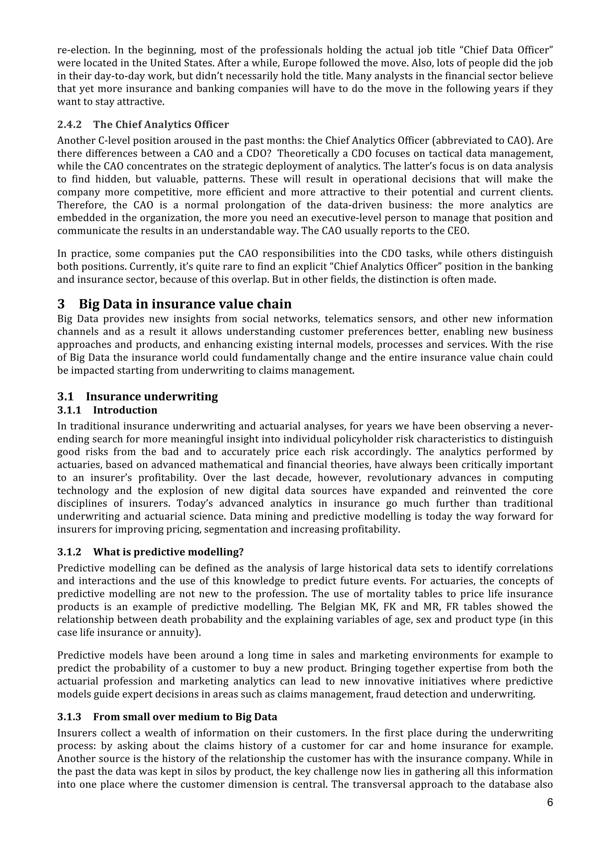  
	
  
6
re-­‐election.	
   In	
   the	
   beginning,	
   most	
   of	
   the	
   professionals	
   holding	
   the	
   actual	
   job	
   title	
   “Chief	
   Data	
   Officer”	
  
were	
  located	
  in	
  the	
  United	
  States.	
  After	
  a	
  while,	
  Europe	
  followed	
  the	
  move.	
  Also,	
  lots	
  of	
  people	
  did	
  the	
  job	
  
in	
  their	
  day-­‐to-­‐day	
  work,	
  but	
  didn’t	
  necessarily	
  hold	
  the	
  title.	
  Many	
  analysts	
  in	
  the	
  financial	
  sector	
  believe	
  
that	
  yet	
  more	
  insurance	
  and	
  banking	
  companies	
  will	
  have	
  to	
  do	
  the	
  move	
  in	
  the	
  following	
  years	
  if	
  they	
  
want	
  to	
  stay	
  attractive.	
  
2.4.2 The	
  Chief	
  Analytics	
  Officer	
  
Another	
  C-­‐level	
  position	
  aroused	
  in	
  the	
  past	
  months:	
  the	
  Chief	
  Analytics	
  Officer	
  (abbreviated	
  to	
  CAO).	
  Are	
  
there	
  differences	
  between	
  a	
  CAO	
  and	
  a	
  CDO?	
  	
  Theoretically	
  a	
  CDO	
  focuses	
  on	
  tactical	
  data	
  management,	
  
while	
  the	
  CAO	
  concentrates	
  on	
  the	
  strategic	
  deployment	
  of	
  analytics.	
  The	
  latter’s	
  focus	
  is	
  on	
  data	
  analysis	
  
to	
   find	
   hidden,	
   but	
   valuable,	
   patterns.	
   These	
   will	
   result	
   in	
   operational	
   decisions	
   that	
   will	
   make	
   the	
  
company	
   more	
   competitive,	
   more	
   efficient	
   and	
   more	
   attractive	
   to	
   their	
   potential	
   and	
   current	
   clients.	
  
Therefore,	
   the	
   CAO	
   is	
   a	
   normal	
   prolongation	
   of	
   the	
   data-­‐driven	
   business:	
   the	
   more	
   analytics	
   are	
  
embedded	
  in	
  the	
  organization,	
  the	
  more	
  you	
  need	
  an	
  executive-­‐level	
  person	
  to	
  manage	
  that	
  position	
  and	
  
communicate	
  the	
  results	
  in	
  an	
  understandable	
  way.	
  The	
  CAO	
  usually	
  reports	
  to	
  the	
  CEO.	
  
In	
   practice,	
   some	
   companies	
   put	
   the	
   CAO	
   responsibilities	
   into	
   the	
   CDO	
   tasks,	
   while	
   others	
   distinguish	
  
both	
  positions.	
  Currently,	
  it’s	
  quite	
  rare	
  to	
  find	
  an	
  explicit	
  “Chief	
  Analytics	
  Officer”	
  position	
  in	
  the	
  banking	
  
and	
  insurance	
  sector,	
  because	
  of	
  this	
  overlap.	
  But	
  in	
  other	
  fields,	
  the	
  distinction	
  is	
  often	
  made.	
  
3 Big	
  Data	
  in	
  insurance	
  value	
  chain	
  
Big	
   Data	
   provides	
   new	
   insights	
   from	
   social	
   networks,	
   telematics	
   sensors,	
   and	
   other	
   new	
   information	
  
channels	
   and	
   as	
   a	
   result	
   it	
   allows	
   understanding	
   customer	
   preferences	
   better,	
   enabling	
   new	
   business	
  
approaches	
  and	
  products,	
  and	
  enhancing	
  existing	
  internal	
  models,	
  processes	
  and	
  services.	
  With	
  the	
  rise	
  
of	
  Big	
  Data	
  the	
  insurance	
  world	
  could	
  fundamentally	
  change	
  and	
  the	
  entire	
  insurance	
  value	
  chain	
  could	
  
be	
  impacted	
  starting	
  from	
  underwriting	
  to	
  claims	
  management.	
  	
  
	
  
3.1 Insurance	
  underwriting	
  
3.1.1 Introduction	
  
In	
  traditional	
  insurance	
  underwriting	
  and	
  actuarial	
  analyses,	
  for	
  years	
  we	
  have	
  been	
  observing	
  a	
  never-­‐
ending	
  search	
  for	
  more	
  meaningful	
  insight	
  into	
  individual	
  policyholder	
  risk	
  characteristics	
  to	
  distinguish	
  
good	
   risks	
   from	
   the	
   bad	
   and	
   to	
   accurately	
   price	
   each	
   risk	
   accordingly.	
   The	
   analytics	
   performed	
   by	
  
actuaries,	
  based	
  on	
  advanced	
  mathematical	
  and	
  financial	
  theories,	
  have	
  always	
  been	
  critically	
  important	
  
to	
   an	
   insurer’s	
   profitability.	
   Over	
   the	
   last	
   decade,	
   however,	
   revolutionary	
   advances	
   in	
   computing	
  
technology	
   and	
   the	
   explosion	
   of	
   new	
   digital	
   data	
   sources	
   have	
   expanded	
   and	
   reinvented	
   the	
   core	
  
disciplines	
   of	
   insurers.	
   Today’s	
   advanced	
   analytics	
   in	
   insurance	
   go	
   much	
   further	
   than	
   traditional	
  
underwriting	
  and	
  actuarial	
  science.	
  Data	
  mining	
  and	
  predictive	
  modelling	
  is	
  today	
  the	
  way	
  forward	
  for	
  
insurers	
  for	
  improving	
  pricing,	
  segmentation	
  and	
  increasing	
  profitability.	
  
3.1.2 What	
  is	
  predictive	
  modelling?	
  
Predictive	
  modelling	
  can	
  be	
  defined	
  as	
  the	
  analysis	
  of	
  large	
  historical	
  data	
  sets	
  to	
  identify	
  correlations	
  
and	
  interactions	
  and	
  the	
  use	
  of	
  this	
  knowledge	
  to	
  predict	
  future	
  events.	
  For	
  actuaries,	
  the	
  concepts	
  of	
  
predictive	
  modelling	
  are	
  not	
  new	
  to	
  the	
  profession.	
  The	
  use	
  of	
  mortality	
  tables	
  to	
  price	
  life	
  insurance	
  
products	
   is	
   an	
   example	
   of	
   predictive	
   modelling.	
   The	
   Belgian	
   MK,	
   FK	
   and	
   MR,	
   FR	
   tables	
   showed	
   the	
  
relationship	
  between	
  death	
  probability	
  and	
  the	
  explaining	
  variables	
  of	
  age,	
  sex	
  and	
  product	
  type	
  (in	
  this	
  
case	
  life	
  insurance	
  or	
  annuity).	
  
Predictive	
   models	
   have	
   been	
   around	
   a	
   long	
   time	
   in	
   sales	
   and	
   marketing	
   environments	
   for	
   example	
   to	
  
predict	
  the	
  probability	
  of	
  a	
  customer	
  to	
  buy	
  a	
  new	
  product.	
  Bringing	
  together	
  expertise	
  from	
  both	
  the	
  
actuarial	
   profession	
   and	
   marketing	
   analytics	
   can	
   lead	
   to	
   new	
   innovative	
   initiatives	
   where	
   predictive	
  
models	
  guide	
  expert	
  decisions	
  in	
  areas	
  such	
  as	
  claims	
  management,	
  fraud	
  detection	
  and	
  underwriting.	
  
3.1.3 From	
  small	
  over	
  medium	
  to	
  Big	
  Data	
  
Insurers	
  collect	
  a	
  wealth	
  of	
  information	
  on	
  their	
  customers.	
  In	
  the	
  first	
  place	
  during	
  the	
  underwriting	
  
process:	
   by	
   asking	
   about	
   the	
   claims	
   history	
   of	
   a	
   customer	
   for	
   car	
   and	
   home	
   insurance	
   for	
   example.	
  
Another	
  source	
  is	
  the	
  history	
  of	
  the	
  relationship	
  the	
  customer	
  has	
  with	
  the	
  insurance	
  company.	
  While	
  in	
  
the	
  past	
  the	
  data	
  was	
  kept	
  in	
  silos	
  by	
  product,	
  the	
  key	
  challenge	
  now	
  lies	
  in	
  gathering	
  all	
  this	
  information	
  
into	
  one	
  place	
  where	
  the	
  customer	
  dimension	
  is	
  central.	
  The	
  transversal	
  approach	
  to	
  the	
  database	
  also	
  
 