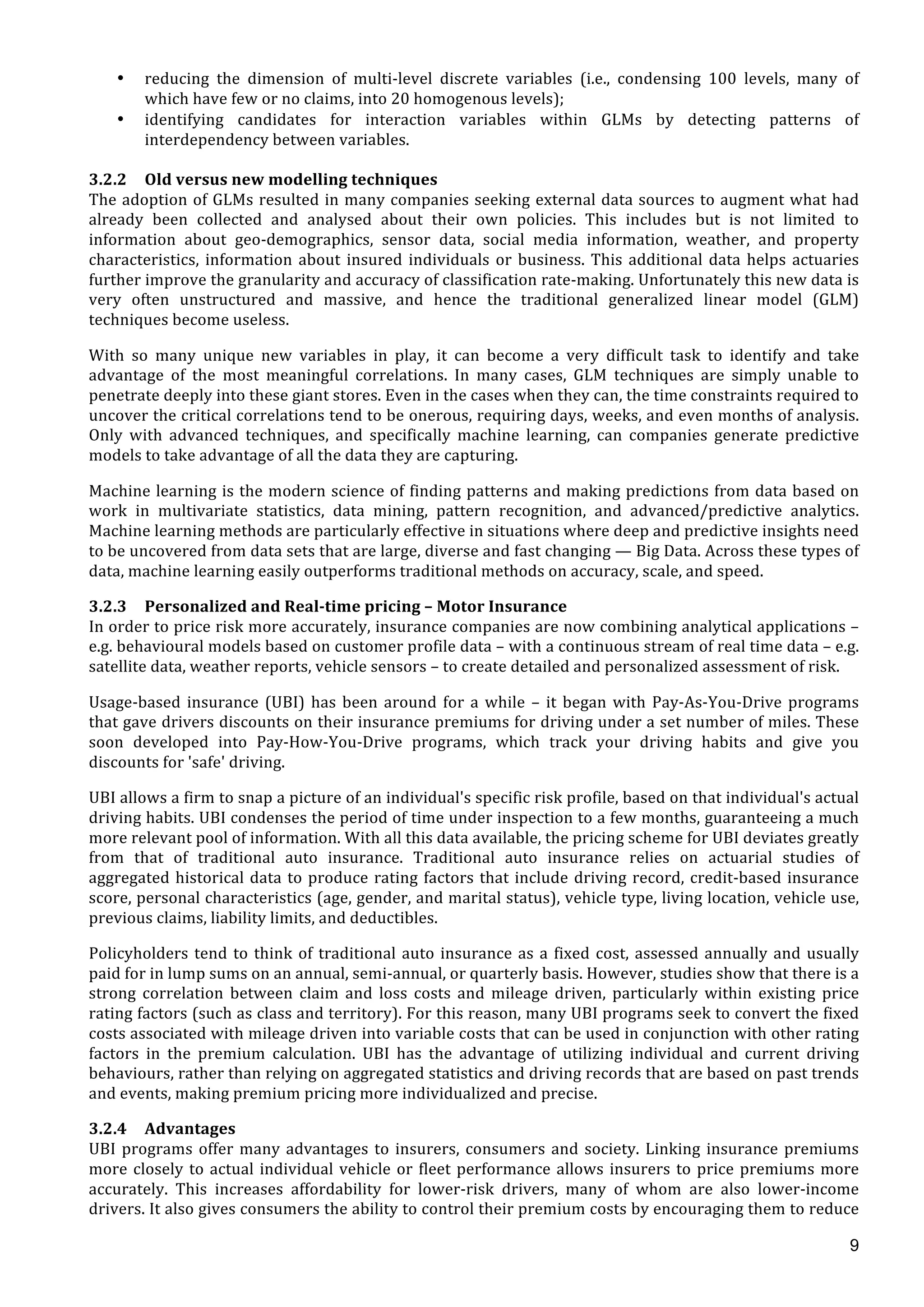  
	
  
9
• reducing	
   the	
   dimension	
   of	
   multi-­‐level	
   discrete	
   variables	
   (i.e.,	
   condensing	
   100	
   levels,	
   many	
   of	
  
which	
  have	
  few	
  or	
  no	
  claims,	
  into	
  20	
  homogenous	
  levels);	
  
• identifying	
   candidates	
   for	
   interaction	
   variables	
   within	
   GLMs	
   by	
   detecting	
   patterns	
   of	
  
interdependency	
  between	
  variables.	
  
	
  
3.2.2 Old	
  versus	
  new	
  modelling	
  techniques	
  
The	
  adoption	
  of	
  GLMs	
  resulted	
  in	
  many	
  companies	
  seeking	
  external	
  data	
  sources	
  to	
  augment	
  what	
  had	
  
already	
   been	
   collected	
   and	
   analysed	
   about	
   their	
   own	
   policies.	
   This	
   includes	
   but	
   is	
   not	
   limited	
   to	
  
information	
   about	
   geo-­‐demographics,	
   sensor	
   data,	
   social	
   media	
   information,	
   weather,	
   and	
   property	
  
characteristics,	
  information	
  about	
  insured	
  individuals	
  or	
  business.	
  This	
  additional	
  data	
  helps	
  actuaries	
  
further	
  improve	
  the	
  granularity	
  and	
  accuracy	
  of	
  classification	
  rate-­‐making.	
  Unfortunately	
  this	
  new	
  data	
  is	
  
very	
   often	
   unstructured	
   and	
   massive,	
   and	
   hence	
   the	
   traditional	
   generalized	
   linear	
   model	
   (GLM)	
  
techniques	
  become	
  useless.	
  
With	
   so	
   many	
   unique	
   new	
   variables	
   in	
   play,	
   it	
   can	
   become	
   a	
   very	
   difficult	
   task	
   to	
   identify	
   and	
   take	
  
advantage	
   of	
   the	
   most	
   meaningful	
   correlations.	
   In	
   many	
   cases,	
   GLM	
   techniques	
   are	
   simply	
   unable	
   to	
  
penetrate	
  deeply	
  into	
  these	
  giant	
  stores.	
  Even	
  in	
  the	
  cases	
  when	
  they	
  can,	
  the	
  time	
  constraints	
  required	
  to	
  
uncover	
  the	
  critical	
  correlations	
  tend	
  to	
  be	
  onerous,	
  requiring	
  days,	
  weeks,	
  and	
  even	
  months	
  of	
  analysis.	
  
Only	
   with	
   advanced	
   techniques,	
   and	
   specifically	
   machine	
   learning,	
   can	
   companies	
   generate	
   predictive	
  
models	
  to	
  take	
  advantage	
  of	
  all	
  the	
  data	
  they	
  are	
  capturing.	
  	
  
Machine	
  learning	
  is	
  the	
  modern	
  science	
  of	
  finding	
  patterns	
  and	
  making	
  predictions	
  from	
  data	
  based	
  on	
  
work	
   in	
   multivariate	
   statistics,	
   data	
   mining,	
   pattern	
   recognition,	
   and	
   advanced/predictive	
   analytics.	
  
Machine	
  learning	
  methods	
  are	
  particularly	
  effective	
  in	
  situations	
  where	
  deep	
  and	
  predictive	
  insights	
  need	
  
to	
  be	
  uncovered	
  from	
  data	
  sets	
  that	
  are	
  large,	
  diverse	
  and	
  fast	
  changing	
  —	
  Big	
  Data.	
  Across	
  these	
  types	
  of	
  
data,	
  machine	
  learning	
  easily	
  outperforms	
  traditional	
  methods	
  on	
  accuracy,	
  scale,	
  and	
  speed.	
  
3.2.3 Personalized	
  and	
  Real-­‐time	
  pricing	
  –	
  Motor	
  Insurance	
  
In	
  order	
  to	
  price	
  risk	
  more	
  accurately,	
  insurance	
  companies	
  are	
  now	
  combining	
  analytical	
  applications	
  –	
  
e.g.	
  behavioural	
  models	
  based	
  on	
  customer	
  profile	
  data	
  –	
  with	
  a	
  continuous	
  stream	
  of	
  real	
  time	
  data	
  –	
  e.g.	
  
satellite	
  data,	
  weather	
  reports,	
  vehicle	
  sensors	
  –	
  to	
  create	
  detailed	
  and	
  personalized	
  assessment	
  of	
  risk.	
  
Usage-­‐based	
  insurance	
  (UBI)	
  has	
  been	
  around	
  for	
  a	
  while	
  –	
  it	
  began	
  with	
  Pay-­‐As-­‐You-­‐Drive	
  programs	
  
that	
  gave	
  drivers	
  discounts	
  on	
  their	
  insurance	
  premiums	
  for	
  driving	
  under	
  a	
  set	
  number	
  of	
  miles.	
  These	
  
soon	
   developed	
   into	
   Pay-­‐How-­‐You-­‐Drive	
   programs,	
   which	
   track	
   your	
   driving	
   habits	
   and	
   give	
   you	
  
discounts	
  for	
  'safe'	
  driving.	
  
UBI	
  allows	
  a	
  firm	
  to	
  snap	
  a	
  picture	
  of	
  an	
  individual's	
  specific	
  risk	
  profile,	
  based	
  on	
  that	
  individual's	
  actual	
  
driving	
  habits.	
  UBI	
  condenses	
  the	
  period	
  of	
  time	
  under	
  inspection	
  to	
  a	
  few	
  months,	
  guaranteeing	
  a	
  much	
  
more	
  relevant	
  pool	
  of	
  information.	
  With	
  all	
  this	
  data	
  available,	
  the	
  pricing	
  scheme	
  for	
  UBI	
  deviates	
  greatly	
  
from	
   that	
   of	
   traditional	
   auto	
   insurance.	
   Traditional	
   auto	
   insurance	
   relies	
   on	
   actuarial	
   studies	
   of	
  
aggregated	
  historical	
  data	
  to	
  produce	
  rating	
  factors	
  that	
  include	
  driving	
  record,	
  credit-­‐based	
  insurance	
  
score,	
  personal	
  characteristics	
  (age,	
  gender,	
  and	
  marital	
  status),	
  vehicle	
  type,	
  living	
  location,	
  vehicle	
  use,	
  
previous	
  claims,	
  liability	
  limits,	
  and	
  deductibles.	
  	
  
Policyholders	
  tend	
  to	
  think	
  of	
  traditional	
  auto	
  insurance	
  as	
  a	
  fixed	
  cost,	
  assessed	
  annually	
  and	
  usually	
  
paid	
  for	
  in	
  lump	
  sums	
  on	
  an	
  annual,	
  semi-­‐annual,	
  or	
  quarterly	
  basis.	
  However,	
  studies	
  show	
  that	
  there	
  is	
  a	
  
strong	
   correlation	
   between	
   claim	
   and	
   loss	
   costs	
   and	
   mileage	
   driven,	
   particularly	
   within	
   existing	
   price	
  
rating	
  factors	
  (such	
  as	
  class	
  and	
  territory).	
  For	
  this	
  reason,	
  many	
  UBI	
  programs	
  seek	
  to	
  convert	
  the	
  fixed	
  
costs	
  associated	
  with	
  mileage	
  driven	
  into	
  variable	
  costs	
  that	
  can	
  be	
  used	
  in	
  conjunction	
  with	
  other	
  rating	
  
factors	
   in	
   the	
   premium	
   calculation.	
   UBI	
   has	
   the	
   advantage	
   of	
   utilizing	
   individual	
   and	
   current	
   driving	
  
behaviours,	
  rather	
  than	
  relying	
  on	
  aggregated	
  statistics	
  and	
  driving	
  records	
  that	
  are	
  based	
  on	
  past	
  trends	
  
and	
  events,	
  making	
  premium	
  pricing	
  more	
  individualized	
  and	
  precise.	
  
3.2.4 Advantages	
  
UBI	
  programs	
  offer	
  many	
  advantages	
  to	
  insurers,	
  consumers	
  and	
  society.	
  Linking	
  insurance	
  premiums	
  
more	
  closely	
  to	
  actual	
  individual	
  vehicle	
  or	
  fleet	
  performance	
  allows	
  insurers	
  to	
  price	
  premiums	
  more	
  
accurately.	
   This	
   increases	
   affordability	
   for	
   lower-­‐risk	
   drivers,	
   many	
   of	
   whom	
   are	
   also	
   lower-­‐income	
  
drivers.	
  It	
  also	
  gives	
  consumers	
  the	
  ability	
  to	
  control	
  their	
  premium	
  costs	
  by	
  encouraging	
  them	
  to	
  reduce	
  
 