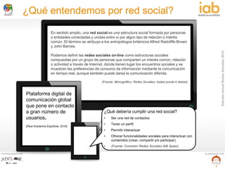 EstudioAnualRedesSociales2016
#IABEstudioRRSS
PATROCINADO POR: ELABORADO POR:
7
¿Qué entendemos por red social?
En sentido amplio, una red social es una estructura social formada por personas
o entidades conectadas y unidas entre sí por algún tipo de relación o interés
común. El término se atribuye a los antropólogos británicos Alfred Radcliffe-Brown
y John Barnes.
Podemos definir las redes sociales on-line como estructuras sociales
compuestas por un grupo de personas que comparten un interés común, relación
o actividad a través de Internet, donde tienen lugar los encuentros sociales y se
muestran las preferencias de consumo de información mediante la comunicación
en tiempo real, aunque también puede darse la comunicación diferida.
(Fuente: Monográfico: Redes Sociales, Isabel ponde-k idatzia)
Plataforma digital de
comunicación global
que pone en contacto
a gran número de
usuarios.
(Real Academia Española, 2016).
¿Qué debería cumplir una red social?
• Ser una red de contactos
• Tener un perfil
• Permitir interactuar
• Ofrecer funcionalidades sociales para interactuar con
contenidos (crear, compartir y/o participar)
• (Fuente: Comisión Redes Sociales IAB Spain)
 