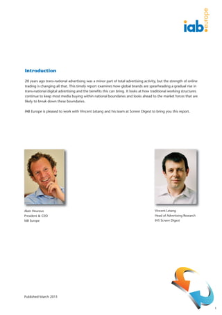 Introduction

20 years ago trans-national advertising was a minor part of total advertising activity, but the strength of online
trading is changing all that. This timely report examines how global brands are spearheading a gradual rise in
trans-national digital advertising and the benefits this can bring. It looks at how traditional working structures
continue to keep most media buying within national boundaries and looks ahead to the market forces that are
likely to break down these boundaries.

IAB Europe is pleased to work with Vincent Letang and his team at Screen Digest to bring you this report.




Alain Heureux                                                                        Vincent Letang
President & CEO                                                                      Head of Advertising Research
IAB Europe                                                                           IHS Screen Digest




Published March 2011


                                                                                                                     1
 
