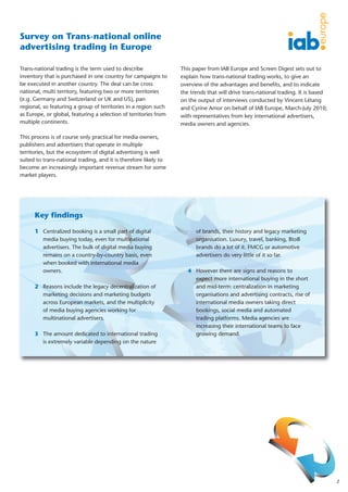 Survey on Trans-national online
advertising trading in Europe

Trans-national trading is the term used to describe               This paper from IAB Europe and Screen Digest sets out to
inventory that is purchased in one country for campaigns to       explain how trans-national trading works, to give an
be executed in another country. The deal can be cross             overview of the advantages and benefits, and to indicate
national, multi territory, featuring two or more territories      the trends that will drive trans-national trading. It is based
(e.g. Germany and Switzerland or UK and US), pan                  on the output of interviews conducted by Vincent Létang
regional, so featuring a group of territories in a region such    and Cyrine Amor on behalf of IAB Europe, March-July 2010,
as Europe, or global, featuring a selection of territories from   with representatives from key international advertisers,
multiple continents.                                              media owners and agencies.

This process is of course only practical for media owners,
publishers and advertisers that operate in multiple
territories, but the ecosystem of digital advertising is well
suited to trans-national trading, and it is therefore likely to
become an increasingly important revenue stream for some
market players.




      Key findings

      1 Centralized booking is a small part of digital                  of brands, their history and legacy marketing
        media buying today, even for multinational                      organisation. Luxury, travel, banking, BtoB
        advertisers. The bulk of digital media buying                   brands do a lot of it. FMCG or automotive
        remains on a country-by-country basis, even                     advertisers do very little of it so far.
        when booked with international media
        owners.                                                      4 However there are signs and reasons to
                                                                       expect more international buying in the short
      2 Reasons include the legacy decentralization of                 and mid-term: centralization in marketing
        marketing decisions and marketing budgets                      organisations and advertising contracts, rise of
        across European markets, and the multiplicity                  international media owners taking direct
        of media buying agencies working for                           bookings, social media and automated
        multinational advertisers.                                     trading platforms. Media agencies are
                                                                       increasing their international teams to face
      3 The amount dedicated to international trading                  growing demand.
        is extremely variable depending on the nature




                                                                                                                                   2
 