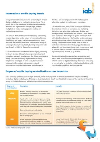 International media buying trends

Today centralised trading accounts for a small part of total                    Benelux - are now empowered with marketing and
digital media buying by multinational advertisers. This is                      advertising budgets for multi-country campaigns.
mostly due to the prevalence of decentralised marketing
decisions and organisations across Europe, and the                              On the other hand, most FMCG brands are historically
multiplicity of media buying agencies working for                               decentralised in terms of operations and marketing.
multinational advertisers.                                                      Marketing and advertising budgets are decided and
                                                                                managed locally for all media, and internet – even search –
The amount dedicated to centralised trading is extremely                        is no exception. There might be global framework deals
variable depending on the nature of international brands,                       with global media owners like Youtube on discount rates,
their history and legacy marketing organisations. Some                          according to annual volumes, but there is no centralised
industries are showing a lot more centralization in digital                     buying. Some international brands have no need of
campaigns: luxury, travel, hotels, banking companies with                       centralised international media buying policy because
brands such as HSBC or Rolex often mentioned.                                   adspend is not big enough to generate economies of scale
                                                                                or because there is too much variation in advertising
L’Oréal combines local and international buying, especially                     regulations across markets (e.g. alcohol).
for luxury brands, although planning remains local and
campaigns are rarely simultaneous. But things are changing                      Some multinational companies have a marketing and
slowly. European marketing organisations are being                              media team in each country and European co-ordination
simplified or revamped. In some cases, Pan-European                             when it comes to digital marketing. Their focus is not only,
headquarters by product categories or regional                                  or not primarily, to centralise media buying, but to provide
headquarters - covering for instance South Europe or                            co-ordination, guidelines and best practice.


Degree of media buying centralisation across industries

For a company operating over multiple territories, there are many levels of centralisation between fully local and fully
centralised digital media buying. The degree of centralisation is closely correlated to the nature of the brand and the activity
sector. In the table below, we split advertisers into three categories:


 Degree of          Description                                                      Examples
 centralization

                     Budgets, planning and buying are decided and                    FMCG and automotive companies, reflecting decentralised
      LOW            managed by local marketers in each market where                 marketing organisations
                     the company operates

   MEDIUM            A part – often small - of total European advertising            Banking, travel, technology, media-entertainment. BtoB and
                     goes into centralised operations, often through the             corporate brands (pharmaceuticals, energy etc.). Any brand
                     international team of a media buying agency. These              targeting business executives on the move
                     budgets focus on ‘corporate’ or branding campaigns
                     more often than products (making them more volatile)            Some FMCG companies starting to reduce the numbers of
                                                                                     marketing directions in Europe and creating regional (multi-
                     Does not always entail media buying                             territory) directions, or Pan European divisions for some
                                                                                     product lines
                     Execution is still mostly localised (at least translated
                     into local languages)

     HIGH            A large proportion of European advertising is                   Luxury. Tourist boards. Online retail. Direct Response.
                     centralised, with dedicated budgets for centralised             Non-European brands with little or no
                     buying (not only strategic planning or co-ordination)           local marketing operations in Europe


Source IHS Screen Digest/IAB Europe




                                                                                                                                                    4
 