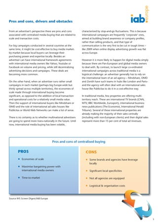 Pros and cons, drivers and obstacles

From an advertiser’s perspective there are pros and cons        characterized by stop-and-go fluctuations. This is because
associated with centralised media buying that are related to    international campaigns are frequently ‘corporate’ ones,
scale and transaction costs.                                    aimed at building brand awareness or company profiles,
                                                                rather than selling products, and that type of
For big campaigns conducted in several countries at the         communication is the very first to be cut in tough times –
same time, it might be cost-effective to buy media market-      like 2009 when online display advertising growth was flat
by-market because local buyers can leverage their               across Europe.
purchasing power and expertise locally. Besides an
advertiser can have international framework agreements          However it is more likely to happen for digital media simply
with international media owners like Yahoo, Youtube or          because there are Pan-European and global media owners
Facebook on volume and pricing, while still decentralizing      to deal with. By contrast, to launch large co-ordinated
advertising decisions and campaigns. These deals are            international campaigns across traditional media is a
becoming more common.                                           logistical challenge: an advertiser generally has to rely on
                                                                the international team of an ad agency – Mindshare, OMD
On the other hand, when an advertiser runs rather small         and Zenith have such teams in hubs like London and Paris–
campaigns in each market (perhaps big Europe-wide but           and the agency will often deal with an international sales
thinly spread across multiple territories), the economies of    house like Publicitas to do it in a cost-effective way.
scale made through international buying become
significant, as opposed to the addition of local transaction    In traditional media, few properties are offering multi-
and operational costs for a relatively small media value.       territory reach. These are international TV brands (CNN,
Then the support of international buyers like Mindshare or      MTV, BBC Worldwide, Eurosport), international business
OMD and the role of international ad sales houses like          news publications (The Economist, International Herald
Publicitas or World Web Networks can make a lot of sense.       Tribune). Several of these international properties are
                                                                already making the majority of their sales centrally
There is no certainty as to whether multinational advertisers   (including with non-European clients) and their digital sales
are going to spend more trans-nationally in the future. Until   represent more than 15 per cent of total ad revenues.
now, international media buying has been volatile,




                                       Pros and cons of centralised buying


        PROS                                                       CONS
        l Economies of scale                                       l Some brands and agencies have leverage
                                                                      locally
        l Maximise bargaining power with
           international media owners                              l Significant local specificities

        l Time-to-market                                           l Not all agencies are equipped


                                                                   l Logistical & organisation costs




Source IHS Screen Digest/IAB Europe




                                                                                                                                5
 