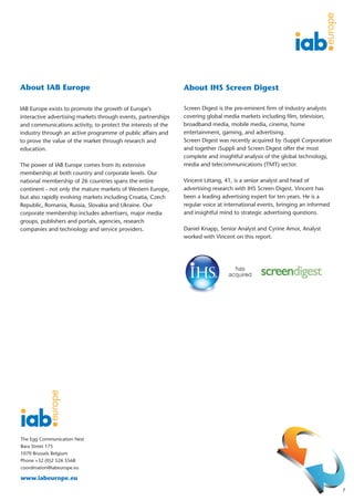 About IAB Europe                                               About IHS Screen Digest

IAB Europe exists to promote the growth of Europe's            Screen Digest is the pre-eminent firm of industry analysts
interactive advertising markets through events, partnerships   covering global media markets including film, television,
and communications activity, to protect the interests of the   broadband media, mobile media, cinema, home
industry through an active programme of public affairs and     entertainment, gaming, and advertising.
to prove the value of the market through research and          Screen Digest was recently acquired by iSuppli Corporation
education.                                                     and together iSuppli and Screen Digest offer the most
                                                               complete and insightful analysis of the global technology,
The power of IAB Europe comes from its extensive               media and telecommunications (TMT) sector.
membership at both country and corporate levels. Our
national membership of 26 countries spans the entire           Vincent Létang, 41, is a senior analyst and head of
continent - not only the mature markets of Western Europe,     advertising research with IHS Screen Digest. Vincent has
but also rapidly evolving markets including Croatia, Czech     been a leading advertising expert for ten years. He is a
Republic, Romania, Russia, Slovakia and Ukraine. Our           regular voice at international events, bringing an informed
corporate membership includes advertisers, major media         and insightful mind to strategic advertising questions.
groups, publishers and portals, agencies, research
companies and technology and service providers.                Daniel Knapp, Senior Analyst and Cyrine Amor, Analyst
                                                               worked with Vincent on this report.




The Egg Communication Nest
Bara Street 175
1070 Brussels Belgium
Phone +32 (0)2 526 5568
coordination@iabeurope.eu

www.iabeurope.eu
                                                                                                                             7
 