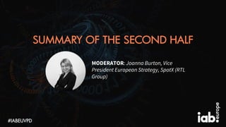 SUMMARY OF THE SECOND HALF
#IABEUVPD
MODERATOR: Joanna Burton, Vice
President European Strategy, SpotX (RTL
Group)
 