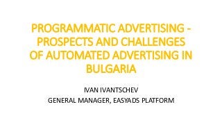 PROGRAMMATIC ADVERTISING -
PROSPECTS AND CHALLENGES
OF AUTOMATED ADVERTISING IN
BULGARIA
IVAN IVANTSCHEV
GENERAL MANAGER, EASYADS PLATFORM
 