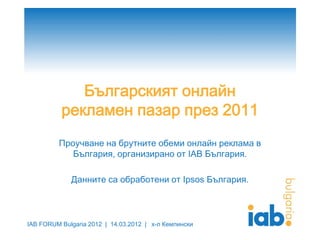 IAB FORUM Bulgaria 2012 | 14.03.2012 | х-л Кемпински
Българският онлайн
рекламен пазар през 2011
Проучване на брутните обеми онлайн реклама в
България, организирано от IAB България.
Данните са обработени от Ipsos България.
 