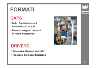 FORMATI
GAPS
Solo i formati standard
sono utilizzati da tutti
I formati vengono proposti
in modo disorganico
43
in modo disorganico
DRIVERS
Catalogare i formati innovativi
Processo di standardizzazione
 