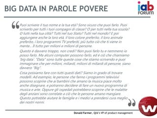 BIG DATA IN PAROLE POVERE
Puoi scrivere il tuo nome e la tua età? Sono sicuro che puoi farlo. Puoi
scriverlo per tutti i tuoi compagni di classe? O per tutti nella tua scuola?
O tutti nella tua città? Tutti nel tuo Stato? Tutti nel mondo? E poi
aggiungere anche la loro età, il loro colore preferito, il loro animale
preferito, i loro programmi TV preferiti, più tutto ciò che ti viene in
mente... Il tutto per milioni e milioni di persone.
Questo è davvero troppo, non credi? Non puoi farlo tu e nemmeno io
posso farlo. Ma alcuni computer possono farlo, ed è ciò che chiamiamo
'big data'. "Data" sono tutte queste cose che stiamo scrivendo e puoi
immaginare che per milioni, miliardi, milioni di miliardi di persone, siano
davvero "Big".
Cosa possiamo fare con tutti questi dati? Siamo in grado di trovare
modelli. Ad esempio, le persone che fanno i programmi televisivi
possono scoprire che ai bambini che amano la musica piace molto
anche disegnare, e potranno decidere di fare un nuovo programma di
musica e arte. Oppure gli ospedali potrebbero scoprire che le malattie
degli anziani sono correlate a ciò che le persone amano mangiare.
Questo potrebbe aiutare le famiglie e i medici a prendersi cura meglio
dei nostri nonni.
Donald Farmer, Qlik’s VP of product management
 