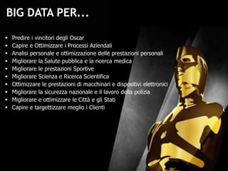  Predire i vincitori degli Oscar
 Capire e Ottimizzare i Processi Aziendali
 Analisi personale e ottimizzazione delle prestazioni personali
 Migliorare la Salute pubblica e la ricerca medica
 Migliorare le prestazioni Sportive
 Migliorare Scienza e Ricerca Scientifica
 Ottimizzare le prestazioni di macchinari e dispositivi elettronici
 Migliorare la sicurezza nazionale e il lavoro della polizia
 Migliorare e ottimizzare le Città e gli Stati
 Capire e targettizzare meglio i Clienti
BIG DATA PER...
 