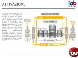 ATTIVAZIONE
Il tipo di attivazione dei dati
elaborati da una DMP più
diffuso è quello in ambito
«programmatic»: i segmenti
creati vengono utilizzati come
criterio di targeting – o come
«filtro» – a monte (lato
Demand Side Platform, ovvero
advertiser) o a valle (lato
Supply Side Platform, ovvero
publisher) del processo di
buying automatizzato.
L’utilizzo dei dati è comunque
possibile laddove vi sia una
«macchina» in grado di
prendere decisioni sulla base
di vari criteri, dove il target
(segmento) è uno di essi.
 