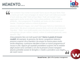 MEMENTO...
Puoi scrivere il tuo nome e la tua età? Sono sicuro che puoi farlo. Puoi
scriverlo per tutti i tuoi compagni di classe? O per tutti nella tua scuola?
O tutti nella tua città? Tutti nel tuo Stato? Tutti nel mondo? E poi
aggiungere anche la loro età, il loro colore preferito, il loro animale
preferito, i loro programmi TV preferiti, più tutto ciò che ti viene in
mente... Il tutto per milioni e milioni di persone.
Questo è davvero troppo, non credi? Non puoi farlo tu e nemmeno io
posso farlo. Ma alcuni computer possono farlo, ed è ciò che chiamiamo
'big data'. "Data" sono tutte queste cose che stiamo scrivendo e puoi
immaginare che per milioni, miliardi, milioni di miliardi di persone, siano
davvero "Big".
Cosa possiamo fare con tutti questi dati? Siamo in grado di trovare
modelli. Ad esempio, le persone che fanno i programmi televisivi
possono scoprire che ai bambini che amano la musica piace molto
anche disegnare, e potranno decidere di fare un nuovo programma di
musica e arte. Oppure gli ospedali potrebbero scoprire che le malattie
degli anziani sono correlate a ciò che le persone amano mangiare.
Questo potrebbe aiutare le famiglie e i medici a prendersi cura meglio
dei nostri nonni.
Donald Farmer, Qlik’s VP of product management
 