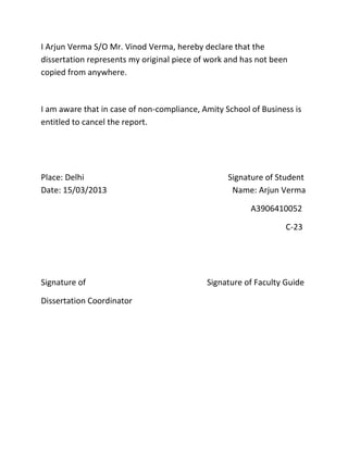 I Arjun Verma S/O Mr. Vinod Verma, hereby declare that the
dissertation represents my original piece of work and has not been
copied from anywhere.



I am aware that in case of non-compliance, Amity School of Business is
entitled to cancel the report.




Place: Delhi                                      Signature of Student
Date: 15/03/2013                                   Name: Arjun Verma

                                                        A3906410052

                                                                 C-23




Signature of                                Signature of Faculty Guide

Dissertation Coordinator
 