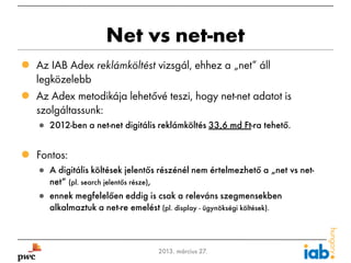 Net vs net-net
 Az IAB Adex reklámköltést vizsgál, ehhez a „net” áll
  legközelebb
 Az Adex metodikája lehetővé teszi, hogy net-net adatot is
  szolgáltassunk:
     ● 2012-ben a net-net digitális reklámköltés 33,6 md Ft-ra tehető.


 Fontos:
     ● A digitális költések jelentős részénél nem értelmezhető a „net vs net-
       net” (pl. search jelentős része),
     ● ennek megfelelően eddig is csak a releváns szegmensekben
       alkalmaztuk a net-re emelést (pl. display - ügynökségi költések).



17                                  2013. március 27.
 